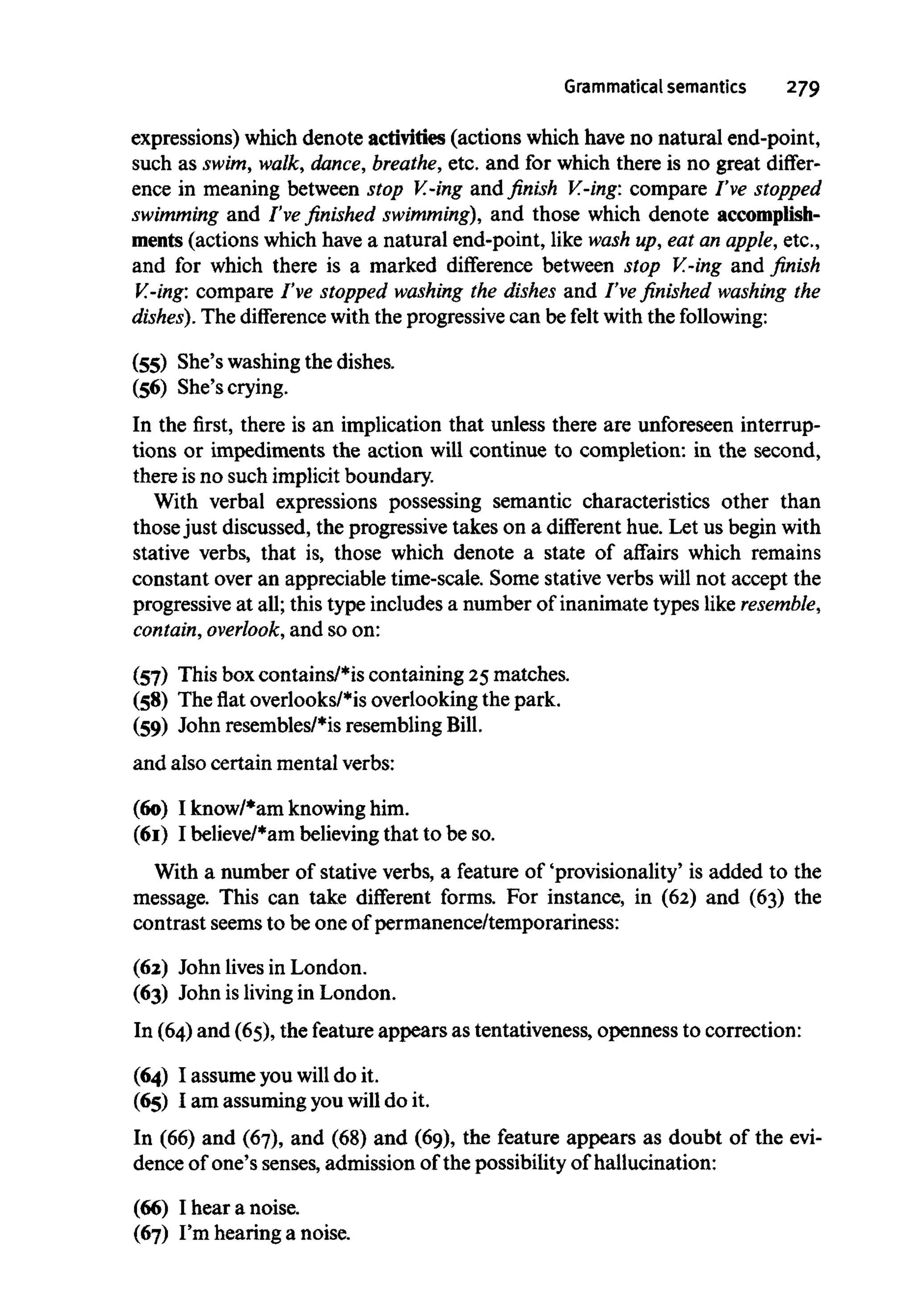 Grammatical semantics 279
expressions) which denote activities (actions which have no natural end-point,
such as swim, walk, dance, breathe,etc. and for which there is no great differ-
ence in meaning between stop V.-ing and finish V.-ing: compare I've stopped
swimming and I've finished swimming), and those which denote accomplish-
ments (actions which havea natural end-point, like wash up, eat an apple, etc.,
and for which there is a marked difference between stop V.-ing and finish
V.-ing: compare I've stopped washing the dishes and I've finished washing the
dishes). The difference with the progressive can be felt with the following:
(55) She's washing the dishes.
(56) She'scrying.
In the first, there is an implication that unless there are unforeseen interrup-
tions or impediments the action will continue to completion: in the second,
there isno such implicit boundary.
With verbal expressions possessing semantic characteristics other than
thosejust discussed, the progressive takes on a different hue. Let us beginwith
stative verbs, that is, those which denote a state of affairs which remains
constant over an appreciable time-scale. Some stative verbs will not accept the
progressive at all; this type includes a number of inanimate types like resemble,
contain,overlook, and so on:
(57) This boxcontains/*is containing 25 matches.
(58) The flat overlooks/*isoverlooking the park.
(59) John resembles/*is resemblingBill.
and also certain mental verbs:
(60) I know/*am knowinghim.
(61) I believe/*am believing that to beso.
With a number of stative verbs, a feature of 'provisionality' is added to the
message. This can take different forms. For instance, in (62) and (63) the
contrast seems to be one of permanence/temporariness:
(62) John lives in London.
(63) John is livingin London.
In (64) and (65), the feature appears as tentativeness, openness to correction:
(64) I assume youwill do it.
(65) I am assuming you will do it.
In (66) and (67), and (68) and (69), the feature appears as doubt of the evi-
dence of one's senses, admission of the possibility of hallucination:
(66) I hear a noise.
(67) I'm hearing a noise.
 