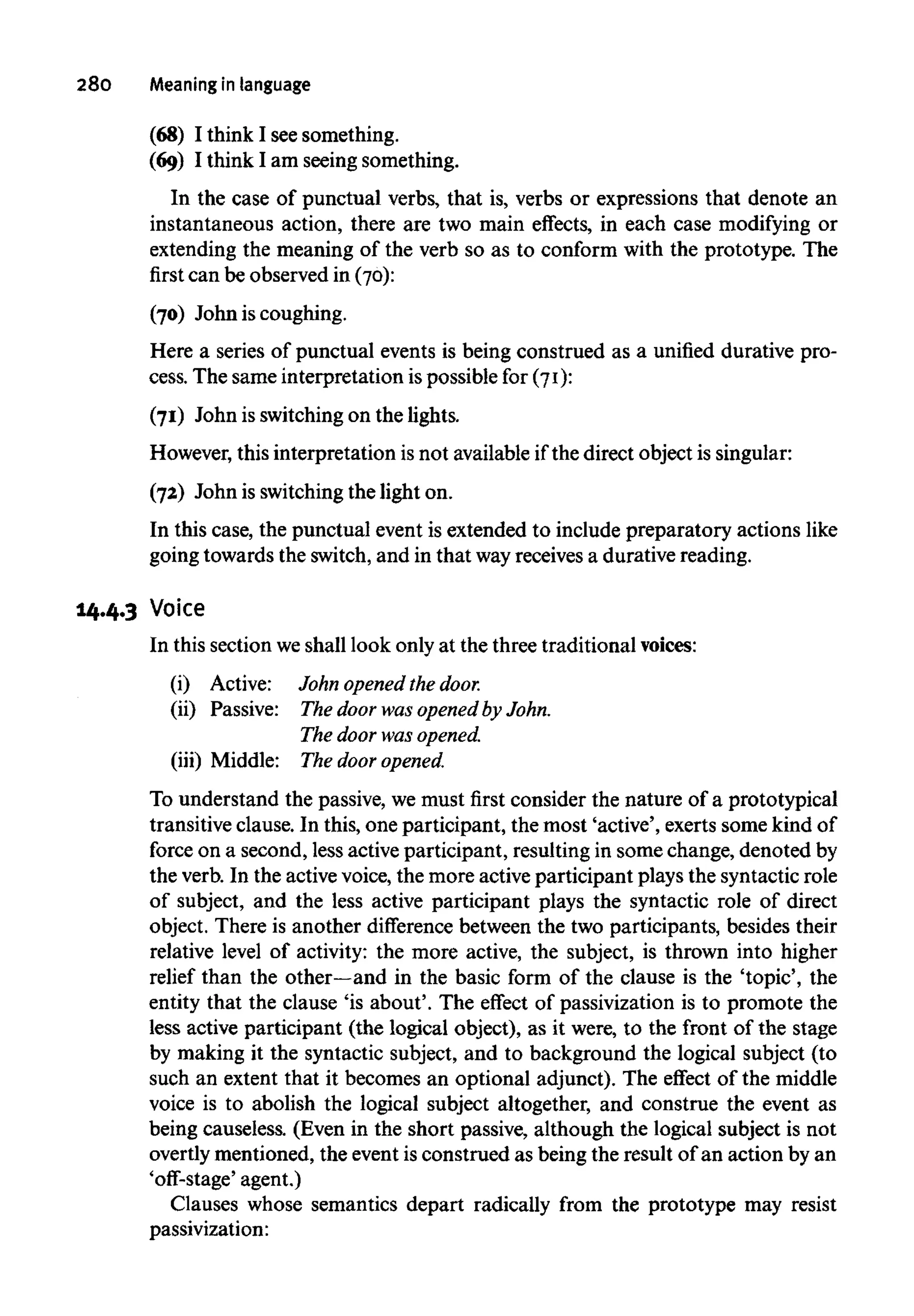 280 Meaning in language
(68) I think I see something.
(69) I think I am seeing something.
In the case of punctual verbs, that is, verbs or expressions that denote an
instantaneous action, there are two main effects, in each case modifying or
extending the meaning of the verb so as to conform with the prototype. The
first can be observed in (70):
(70) John is coughing.
Here a series of punctual events is being construed as a unified durative pro-
cess. The same interpretation is possible for (71):
(71) John is switching on the lights.
However, this interpretation is not available if the direct object is singular:
(72) John is switching the light on.
In this case, the punctual event is extended to include preparatory actions like
going towards the switch, and in that wayreceives a durative reading.
14.4.3 Voice
In this section weshall look only at the three traditional voices:
(i) Active: John opened the door.
(ii) Passive: The door was opened by John.
The door was opened.
(iii) Middle: The door opened.
To understand the passive, we must first consider the nature of a prototypical
transitive clause. In this, one participant, the most 'active', exerts some kind of
force on a second, less active participant, resulting in some change, denoted by
the verb. In the active voice, the more active participant plays the syntactic role
of subject, and the less active participant plays the syntactic role of direct
object. There is another difference between the two participants, besides their
relative level of activity: the more active, the subject, is thrown into higher
relief than the other—and in the basic form of the clause is the 'topic', the
entity that the clause 'is about'. The effect of passivization is to promote the
less active participant (the logical object), as it were, to the front of the stage
by making it the syntactic subject, and to background the logical subject (to
such an extent that it becomes an optional adjunct). The effect of the middle
voice is to abolish the logical subject altogether, and construe the event as
being causeless. (Even in the short passive, although the logical subject is not
overtly mentioned, the event is construed as being the result of an action by an
'off-stage' agent.)
Clauses whose semantics depart radically from the prototype may resist
passivization:
 