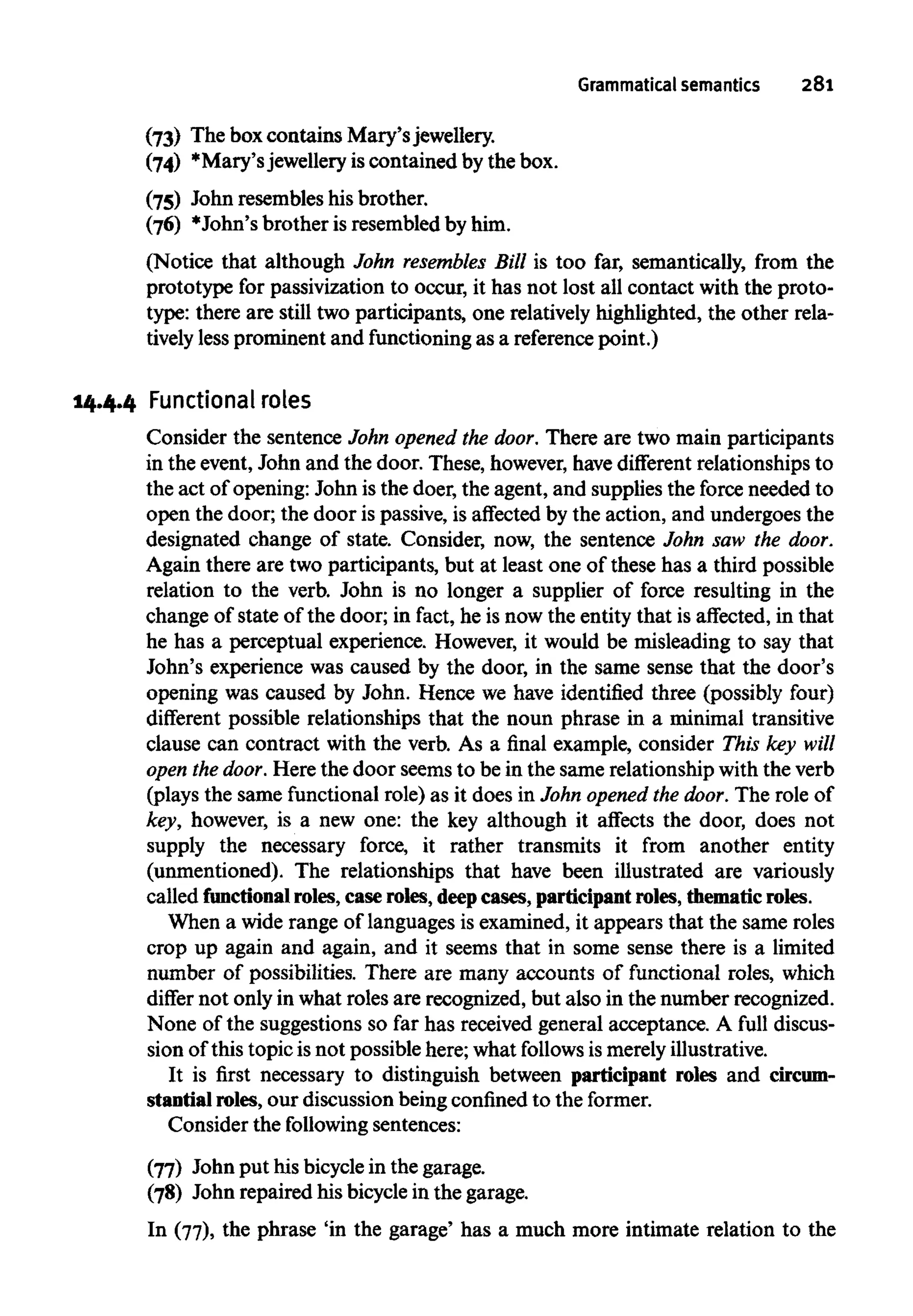 Grammatical semantics 281
(73) The boxcontains Mary's jewellery.
(74) *Mary'sjewelleryiscontained by the box.
(75) John resembles his brother.
(76) *John's brother is resembled by him.
(Notice that although John resembles Bill is too far, semantically, from the
prototype for passivization to occur, it has not lost all contact with the proto-
type: there are still two participants, one relatively highlighted, the other rela-
tively lessprominent and functioningas a reference point.)
14.4.4 Functional roles
Consider the sentence John opened the door. There are two main participants
in the event, John and the door. These, however, havedifferent relationships to
the act of opening: John is the doer, the agent, and supplies the force needed to
open the door; the door is passive, is affected by the action, and undergoes the
designated change of state. Consider, now, the sentence John saw the door.
Again there are two participants, but at least one of these has a third possible
relation to the verb. John is no longer a supplier of force resulting in the
change of state of the door; in fact, he is now the entity that is affected, in that
he has a perceptual experience. However, it would be misleading to say that
John's experience was caused by the door, in the same sense that the door's
opening was caused by John. Hence we have identified three (possibly four)
different possible relationships that the noun phrase in a minimal transitive
clause can contract with the verb. As a final example, consider This key will
open thedoor. Here the door seems to be in the same relationship with the verb
(plays the same functional role) as it does in John opened the door. The role of
key, however, is a new one: the key although it affects the door, does not
supply the necessary force, it rather transmits it from another entity
(unmentioned). The relationships that have been illustrated are variously
called functional roles,case roles,deepcases, participant roles,thematic roles.
When a wide range of languages is examined, it appears that the same roles
crop up again and again, and it seems that in some sense there is a limited
number of possibilities. There are many accounts of functional roles, which
differ not only in what roles are recognized, but also in the number recognized.
None of the suggestions so far has received general acceptance. A full discus-
sion of this topic is not possible here; what follows is merelyillustrative.
It is first necessary to distinguish between participant roles and circum-
stantial roles, our discussion being confined to the former.
Consider the following sentences:
(77) John put his bicyclein the garage.
(78) John repaired his bicycle in the garage.
In (77), the phrase 'in the garage' has a much more intimate relation to the
 