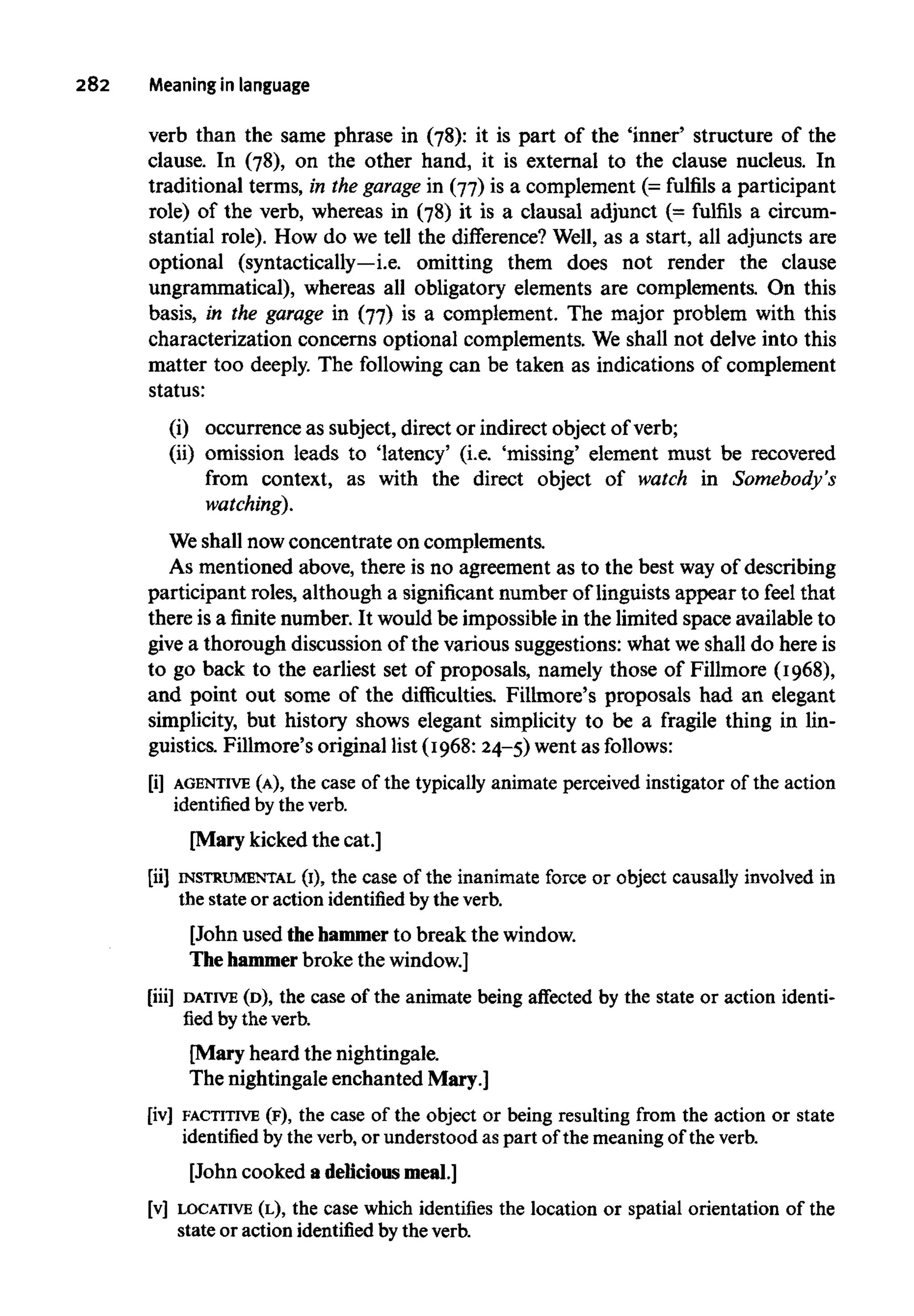 282 Meaningin language
verb than the same phrase in (78): it is part of the 'inner' structure of the
clause. In (78), on the other hand, it is external to the clause nucleus. In
traditional terms, in the garage in (77) is a complement (= fulfils a participant
role) of the verb, whereas in (78) it is a clausal adjunct (= fulfils a circum-
stantial role). How do we tell the difference? Well, as a start, all adjuncts are
optional (syntactically—i.e. omitting them does not render the clause
ungrammatical), whereas all obligatory elements are complements. On this
basis, in the garage in (77) is a complement. The major problem with this
characterization concerns optional complements. We shall not delve into this
matter too deeply. The following can be taken as indications of complement
status:
(i) occurrence as subject, direct or indirect object of verb;
(ii) omission leads to 'latency' (i.e. 'missing' element must be recovered
from context, as with the direct object of watch in Somebody's
watching).
We shall now concentrate on complements.
As mentioned above, there is no agreement as to the best way of describing
participant roles, although a significant number of linguists appear to feel that
there is a finite number. It would be impossible in the limited space available to
give a thorough discussion of the various suggestions: what we shall do here is
to go back to the earliest set of proposals, namely those of Fillmore (1968),
and point out some of the difficulties. Fillmore's proposals had an elegant
simplicity, but history shows elegant simplicity to be a fragile thing in lin-
guistics. Fillmore's original list (1968:24-5) went as follows:
[i] AGENTIVE (A), the case of the typically animate perceived instigatorof the action
identified by the verb.
[Mary kicked the cat.]
[ii] INSTRUMENTAL (I), the case of the inanimate force or object causally involved in
the stateor actionidentified by the verb.
[John used the hammer to break thewindow.
The hammerbroke the window.]
[iii] DATIVE (D),the case of the animatebeing affected by the state or action identi-
fied by theverb.
[Mary heard the nightingale.
The nightingale enchanted Mary.]
[iv] FACTITIVE (F),the case of the object or being resulting from the action or state
identified by the verb, or understood as part of the meaning of the verb.
[John cooked a delicious meal.]
[v] LOCATIVE (L), the case which identifies the location or spatial orientation of the
state or action identified by the verb.
 