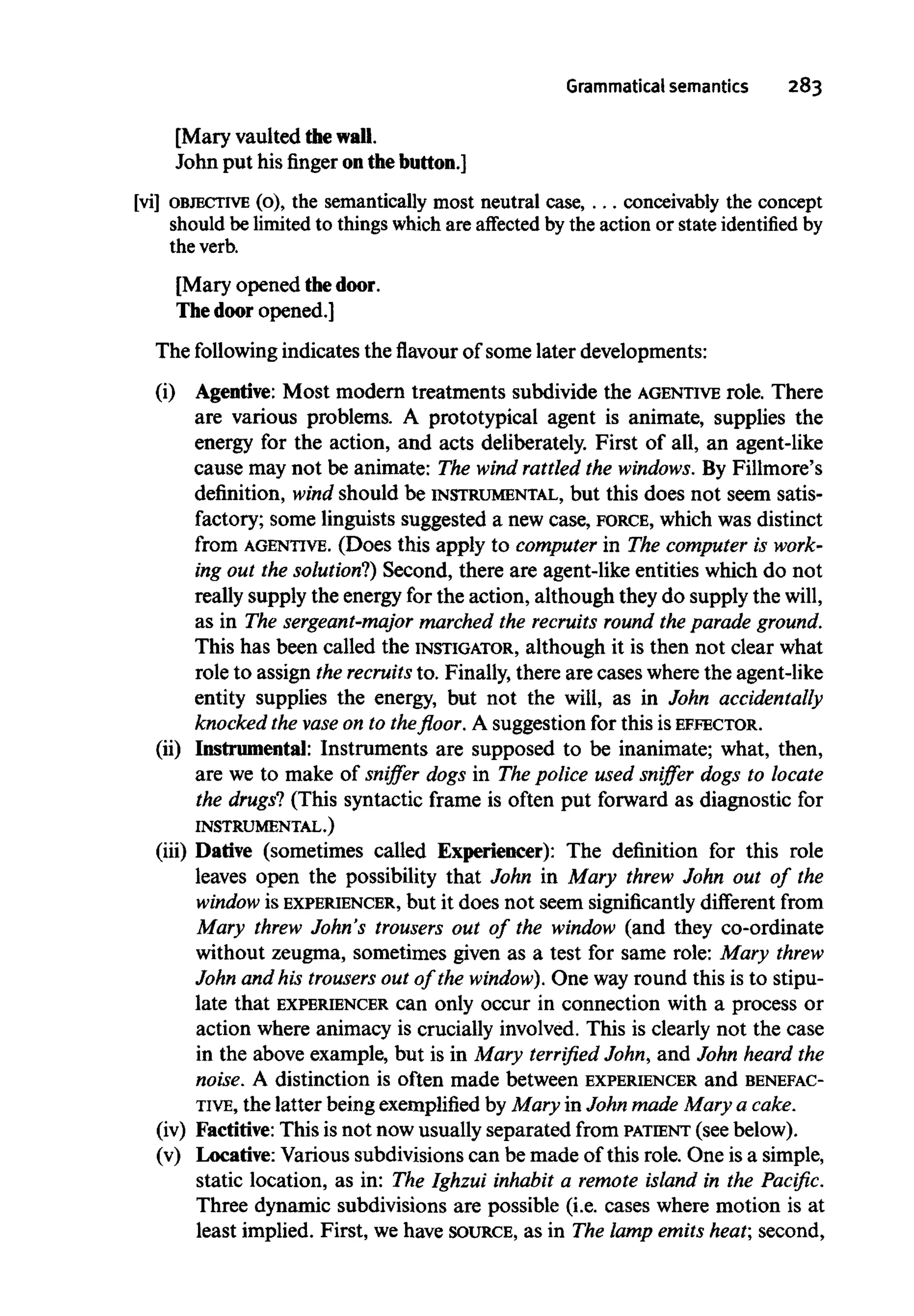 Grammatical semantics 283
[Mary vaulted thewall.
John put his finger onthe button.]
[vi] OBJECTIVE(o), the semantically most neutral case, . . . conceivably the concept
should be limited to things which are affected by the actionor state identified by
the verb.
[Mary opened thedoor.
The door opened.]
The following indicates the flavour of some later developments:
(i) Agentive: Most modern treatments subdivide the AGENTIVE role. There
are various problems. A prototypical agent is animate, supplies the
energy for the action, and acts deliberately. First of all, an agent-like
cause may not be animate: The wind rattled the windows. By Fillmore's
definition, wind should be INSTRUMENTAL, but this does not seem satis-
factory; some linguists suggested a new case, FORCE, which was distinct
from AGENTIVE. (Does this apply to computer in The computer is work-
ing out the solution?)Second, there are agent-like entities which do not
really supply the energyfor the action, although they do supply the will,
as in The sergeant-major marched the recruits round the parade ground.
This has been called the INSTIGATOR, although it is then not clear what
role to assign the recruits to. Finally,there are cases wherethe agent-like
entity supplies the energy, but not the will, as in John accidentally
knocked the vase on to the floor. A suggestion for this is EFFECTOR.
(ii) Instrumental: Instruments are supposed to be inanimate; what, then,
are we to make of sniffer dogs in The police used sniffer dogs to locate
the drugs? (This syntactic frame is often put forward as diagnostic for
INSTRUMENTAL.)
(iii) Dative (sometimes called Experiencer): The definition for this role
leaves open the possibility that John in Mary threw John out of the
window is EXPERIENCER, but it does not seem significantly different from
Mary threw John's trousers out of the window (and they co-ordinate
without zeugma, sometimes given as a test for same role: Mary threw
John and his trousers out of the window). One way round this is to stipu-
late that EXPERIENCER can only occur in connection with a process or
action where animacy is crucially involved. This is clearly not the case
in the above example, but is in Mary terrified John, and John heard the
noise. A distinction is often made between EXPERIENCER and BENEFAC-
TIVE, the latter beingexemplified by Mary in John made Mary a cake.
(iv) Factitive: This is not now usually separated from PATIENT (seebelow).
(v) Locative: Various subdivisions can be made of this role. One is a simple,
static location, as in: The Ighzui inhabit a remote island in the Pacific.
Three dynamic subdivisions are possible (i.e. cases where motion is at
least implied. First, we have SOURCE, as in The lamp emits heat; second,
 