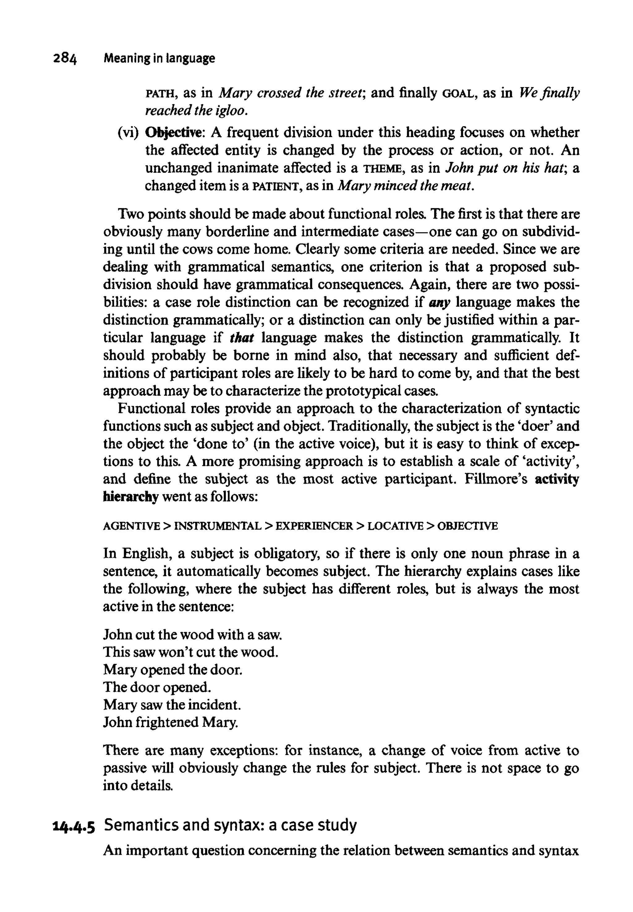 284 Meaning in language
PATH, as in Mary crossed the street; and finally GOAL, as in We finally
reached the igloo.
(vi) Objective: A frequent division under this heading focuses on whether
the affected entity is changed by the process or action, or not. An
unchanged inanimate affected is a THEME, as in John put on his hat; a
changed itemis a PATIENT, as in Mary minced the meat.
Two points should be made about functional roles. The first is that there are
obviously many borderline and intermediate cases—onecan go on subdivid-
ing until the cows come home. Clearly some criteria are needed. Since we are
dealing with grammatical semantics, one criterion is that a proposed sub-
division should have grammatical consequences. Again, there are two possi-
bilities: a case role distinction can be recognized if any language makes the
distinction grammatically; or a distinction can only be justified within a par-
ticular language if that language makes the distinction grammatically. It
should probably be borne in mind also, that necessary and sufficient def-
initions of participant roles are likely to be hard to come by,and that the best
approach maybe to characterize the prototypical cases.
Functional roles provide an approach to the characterization of syntactic
functions such as subject and object. Traditionally, the subject isthe 'doer' and
the object the 'done to' (in the active voice), but it is easy to think of excep-
tions to this. A more promising approach is to establish a scale of 'activity',
and define the subject as the most active participant. Fillmore's activity
hierarchy went as follows:
AGENTIVE > INSTRUMENTAL > EXPERIENCER > LOCATIVE > OBJECTIVE
In English, a subject is obligatory, so if there is only one noun phrase in a
sentence, it automatically becomes subject. The hierarchy explains cases like
the following, where the subject has different roles, but is always the most
active in the sentence:
John cut the wood with asaw.
This sawwon't cut the wood.
Mary opened the door.
Thedoor opened.
Mary sawthe incident.
John frightened Mary.
There are many exceptions: for instance, a change of voice from active to
passive will obviously change the rules for subject. There is not space to go
into details.
14.4.5 Semantics and syntax: a case study
An important question concerning the relation between semantics and syntax
 