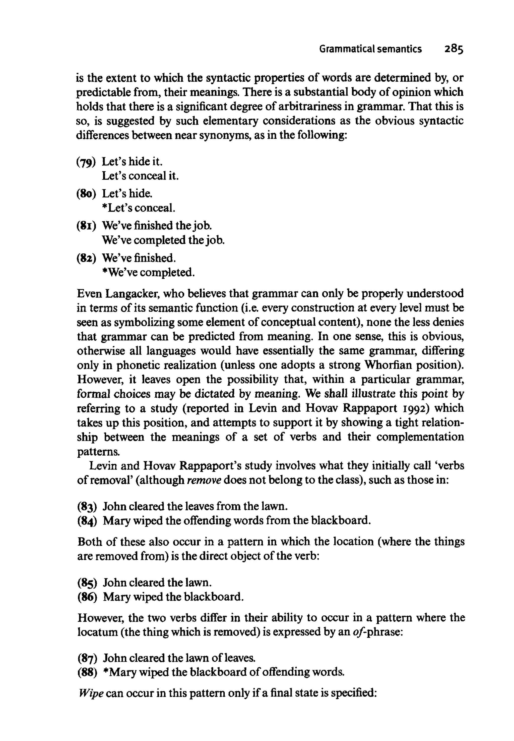 Grammatical semantics 285
is the extent to which the syntactic properties of words are determined by, or
predictable from, their meanings. There is a substantial body of opinion which
holds that there is a significantdegree of arbitrariness in grammar. That this is
so, is suggested by such elementary considerations as the obvious syntactic
differences between near synonyms,as in the following:
(79) Let's hide it.
Let's conceal it.
(80) Let's hide.
*Let's conceal.
(81) We'vefinishedthe job.
We've completed the job.
(82) We've finished.
*We've completed.
Even Langacker, who believes that grammar can only be properly understood
in terms of its semantic function (i.e. every construction at every level must be
seen as symbolizingsome element of conceptual content), none the less denies
that grammar can be predicted from meaning. In one sense, this is obvious,
otherwise all languages would have essentially the same grammar, differing
only in phonetic realization (unless one adopts a strong Whorfian position).
However, it leaves open the possibility that, within a particular grammar,
formal choices may be dictated by meaning. We shall illustrate this point by
referring to a study (reported in Levin and Hovav Rappaport 1992) which
takes up this position, and attempts to support it by showing a tight relation-
ship between the meanings of a set of verbs and their complementation
patterns.
Levin and Hovav Rappaport's study involves what they initially call 'verbs
of removal' (although remove does not belong to the class), such as those in:
(83) John cleared the leaves from the lawn.
(84) Mary wiped the offending words from the blackboard.
Both of these also occur in a pattern in which the location (where the things
are removedfrom) is the direct object of the verb:
(85) John cleared thelawn.
(86) Mary wiped the blackboard.
However, the two verbs differ in their ability to occur in a pattern where the
locatum (the thing which is removed)is expressed by an of-phrase:
(87) John cleared the lawnofleaves.
(88) *Mary wiped the blackboard of offending words.
Wipe can occur in this pattern only if a final state isspecified:
 