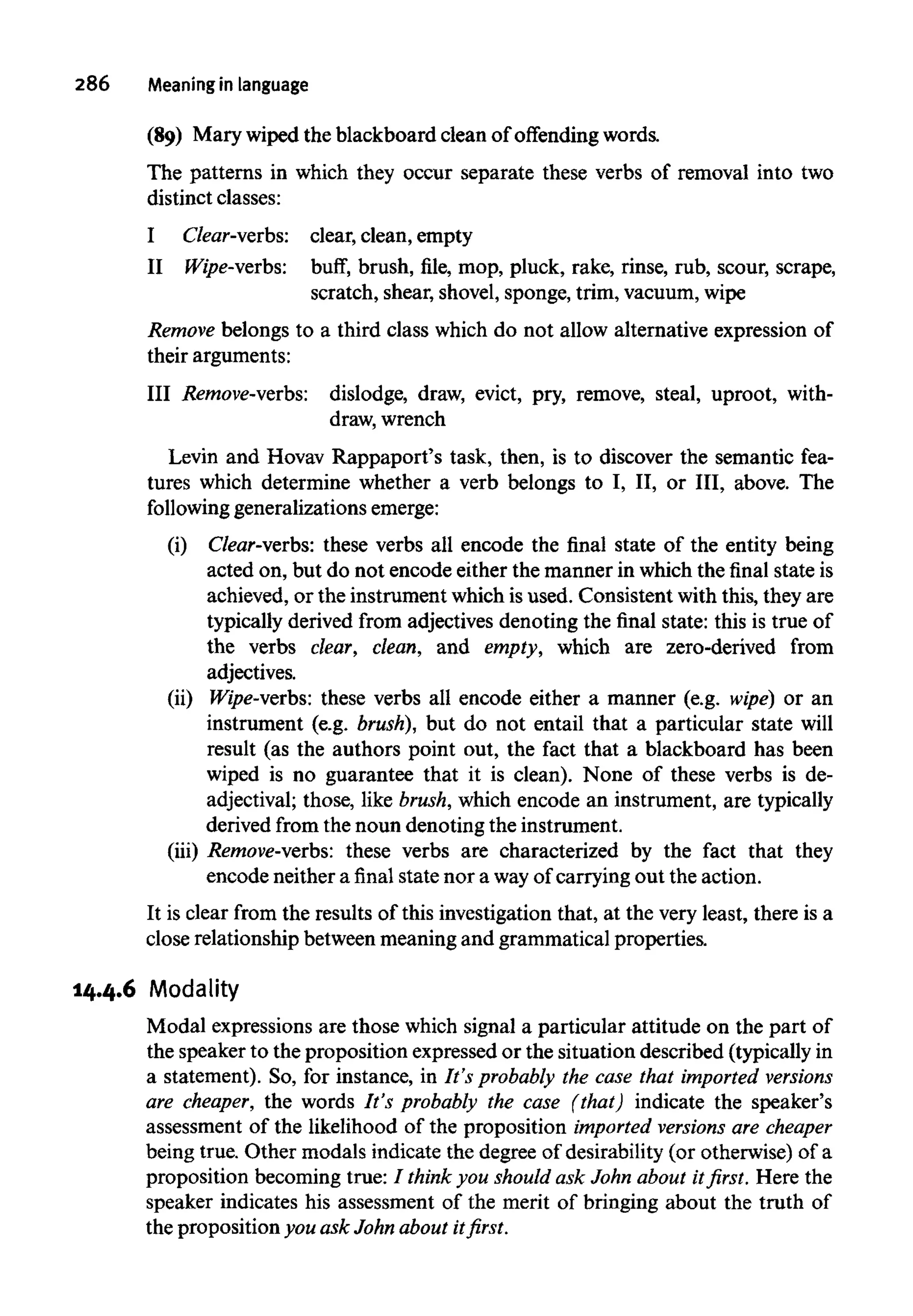 286 Meaning in language
(89) Mary wiped the blackboard clean of offending words.
The patterns in which they occur separate these verbs of removal into two
distinct classes:
I Clear-verbs: clear, clean, empty
II Wipe-verbs: buff, brush, file, mop, pluck, rake, rinse, rub, scour, scrape,
scratch, shear, shovel, sponge, trim, vacuum,wipe
Remove belongs to a third class which do not allow alternative expression of
their arguments:
III Remove-verbs: dislodge, draw, evict, pry, remove, steal, uproot, with-
draw, wrench
Levin and Hovav Rappaport's task, then, is to discover the semantic fea-
tures which determine whether a verb belongs to I, II, or III, above. The
following generalizations emerge:
(i) Clear-verbs: these verbs all encode the final state of the entity being
acted on, but do not encode either the manner in which the final state is
achieved, or the instrument which isused. Consistent with this, they are
typically derived from adjectives denoting the final state: this is true of
the verbs clear, clean, and empty, which are zero-derived from
adjectives.
(ii) Wipe-verbs: these verbs all encode either a manner (e.g. wipe) or an
instrument (e.g. brush), but do not entail that a particular state will
result (as the authors point out, the fact that a blackboard has been
wiped is no guarantee that it is clean). None of these verbs is de-
adjectival; those, like brush,which encode an instrument, are typically
derived from the noun denoting the instrument.
(iii) Remove-verbs: these verbs are characterized by the fact that they
encode neither a final state nor a wayofcarrying out the action.
It is clear from the results of this investigation that, at the very least, there is a
close relationship between meaning and grammatical properties.
14.4.6 Modality
Modal expressions are those which signal a particular attitude on the part of
the speaker to the proposition expressed or the situation described (typically in
a statement). So, for instance, in It's probably the case that imported versions
are cheaper, the words It's probably the case (that) indicate the speaker's
assessment of the likelihood of the proposition imported versions are cheaper
being true. Other modals indicate the degree of desirability (or otherwise) of a
proposition becoming true: / think you should ask John about it first. Here the
speaker indicates his assessment of the merit of bringing about the truth of
the proposition you ask John aboutit first.
 