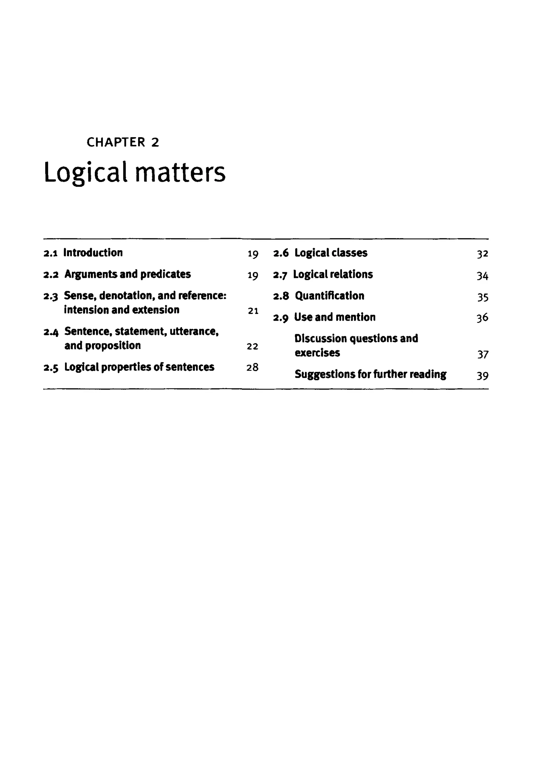 CHAPTER 2
Logical matters
2.1 Introduction
2.2 Argumentsand predicates
2.3 Sense, denotation, and reference:
intension and extension
2.4 Sentence, statement, utterance,
and proposition
2.5 Logical properties ofsentences
19
19
21
22
28
2.6 Logical classes
2.7 Logical relations
2.8 Quantification
2.9 Useand mention
Discussion questions and
exercises
Suggestions for further reading
32
34
35
36
37
39
 