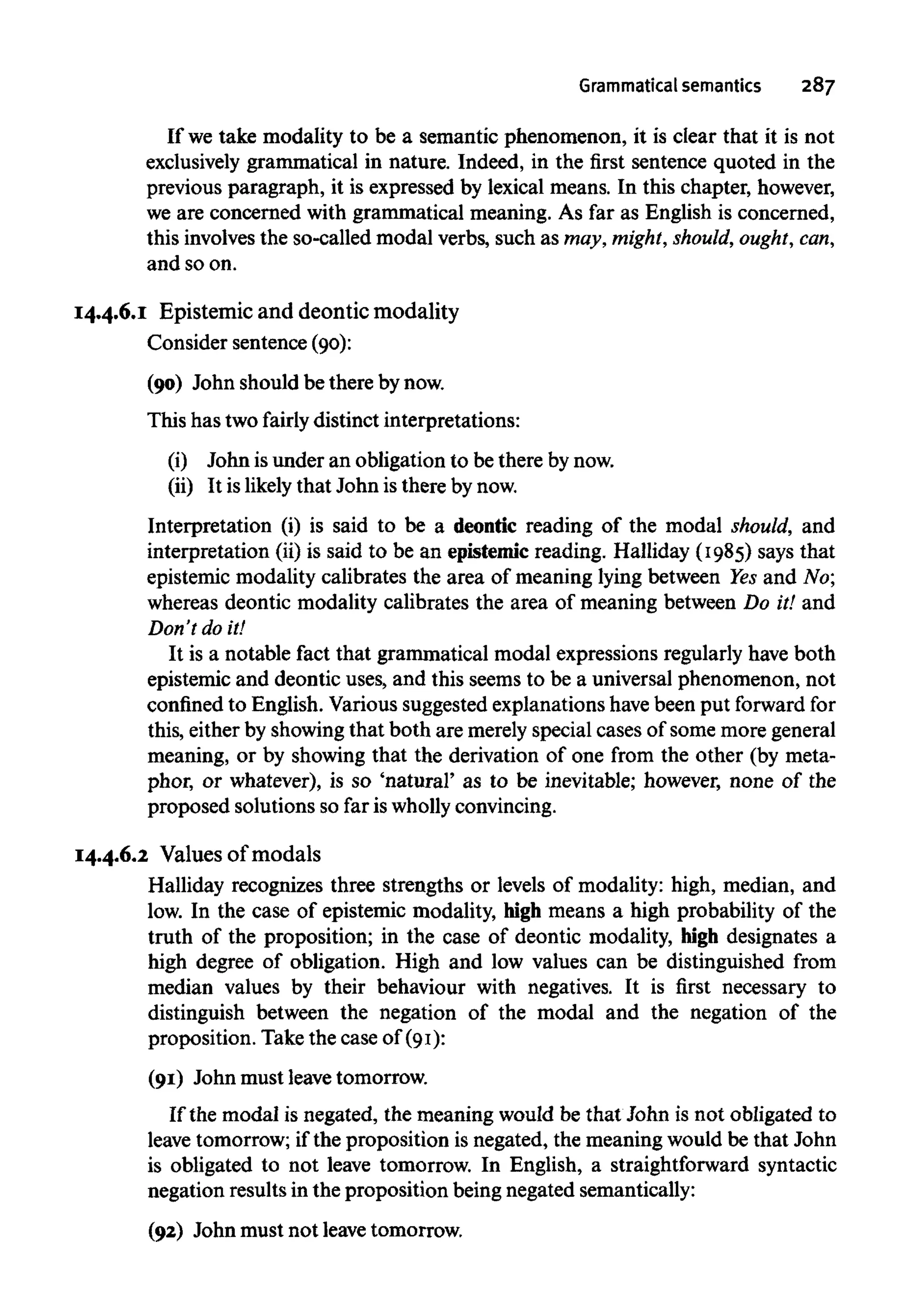 Grammatical semantics 287
If we take modality to be a semantic phenomenon, it is clear that it is not
exclusively grammatical in nature. Indeed, in the first sentence quoted in the
previous paragraph, it is expressed by lexical means. In this chapter, however,
we are concerned with grammatical meaning. As far as English is concerned,
this involvesthe so-called modal verbs, such as may, might, should, ought,can,
and so on.
14.4.6.1 Epistemic and deontic modality
Consider sentence (90):
(90) John should be there bynow.
This has two fairly distinct interpretations:
(i) John isunder an obligation to be there bynow.
(ii) It is likely that John is there bynow.
Interpretation (i) is said to be a deontic reading of the modal should, and
interpretation (ii) is said to be an epistemicreading. Halliday (1985) says that
epistemic modality calibrates the area of meaning lying between Yesand No;
whereas deontic modality calibrates the area of meaning between Do it! and
Don't do it!
It is a notable fact that grammatical modal expressions regularly have both
epistemic and deontic uses, and this seems to be a universal phenomenon, not
confined to English. Various suggested explanations havebeen put forward for
this, either by showingthat both are merely special cases of some more general
meaning, or by showing that the derivation of one from the other (by meta-
phor, or whatever), is so 'natural' as to be inevitable; however, none of the
proposed solutions so far is wholly convincing.
14.4.6.2 Values of modals
Halliday recognizes three strengths or levels of modality: high, median, and
low. In the case of epistemic modality, high means a high probability of the
truth of the proposition; in the case of deontic modality, high designates a
high degree of obligation. High and low values can be distinguished from
median values by their behaviour with negatives. It is first necessary to
distinguish between the negation of the modal and the negation of the
proposition. Take the case of (91):
(91) John must leave tomorrow.
If the modal is negated, the meaning would be that John is not obligated to
leave tomorrow; if the proposition is negated, the meaning would be that John
is obligated to not leave tomorrow. In English, a straightforward syntactic
negation results in the proposition being negated semantically:
(92) John must not leavetomorrow.
 
