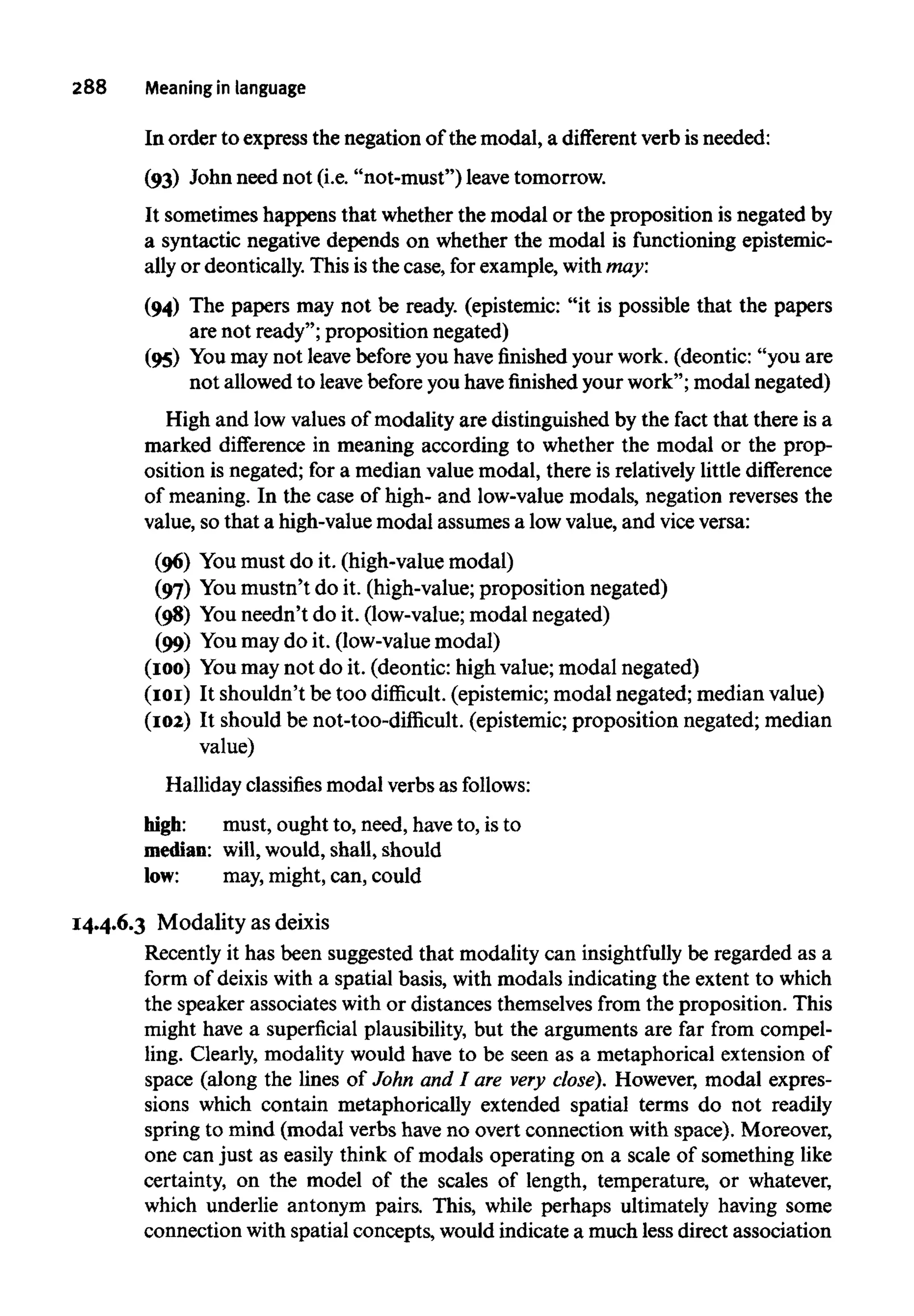 288 Meaning in language
In order to express the negation of the modal, a different verbis needed:
(93) John need not (i.e. "not-must") leave tomorrow.
It sometimes happens that whether the modal or the proposition is negated by
a syntactic negative depends on whether the modal is functioning epistemic-
ally or deontically. This is the case, for example, with may:
(94) The papers may not be ready. (epistemic: "it is possible that the papers
are not ready"; proposition negated)
(95) You may not leavebeforeyou have finished your work. (deontic: "you are
not allowed to leavebefore you havefinishedyour work"; modal negated)
High and low values of modality are distinguished by the fact that there is a
marked difference in meaning according to whether the modal or the prop-
osition is negated; for a median value modal, there is relatively little difference
of meaning. In the case of high- and low-value modals, negation reverses the
value, so that a high-value modal assumes a lowvalue, and vice versa:
(96) Youmust do it. (high-value modal)
(97) Youmustn't do it. (high-value; proposition negated)
(98) Youneedn't do it. (low-value; modal negated)
(99) Youmay do it. (low-value modal)
(100) Youmay not do it. (deontic: high value; modal negated)
(101) It shouldn't be too difficult. (epistemic; modal negated; median value)
(102) It should be not-too-difficult. (epistemic; proposition negated; median
value)
Halliday classifies modal verbs as follows:
high: must, ought to, need, haveto, is to
median: will,would, shall, should
low: may,might,can, could
14.4.6.3 Modality as deixis
Recently it has been suggested that modality can insightfully be regarded as a
form of deixis with a spatial basis, with modals indicating the extent to which
the speaker associates with or distances themselves from the proposition. This
might have a superficial plausibility, but the arguments are far from compel-
ling. Clearly, modality would have to be seen as a metaphorical extensionof
space (along the lines of John and I are very close). However, modal expres-
sions which contain metaphorically extended spatial terms do not readily
spring to mind (modal verbs haveno overt connection with space). Moreover,
one can just as easily think of modals operating on a scale of something like
certainty, on the model of the scales of length, temperature, or whatever,
which underlie antonym pairs. This, while perhaps ultimately having some
connection with spatial concepts, would indicate a much less direct association
 