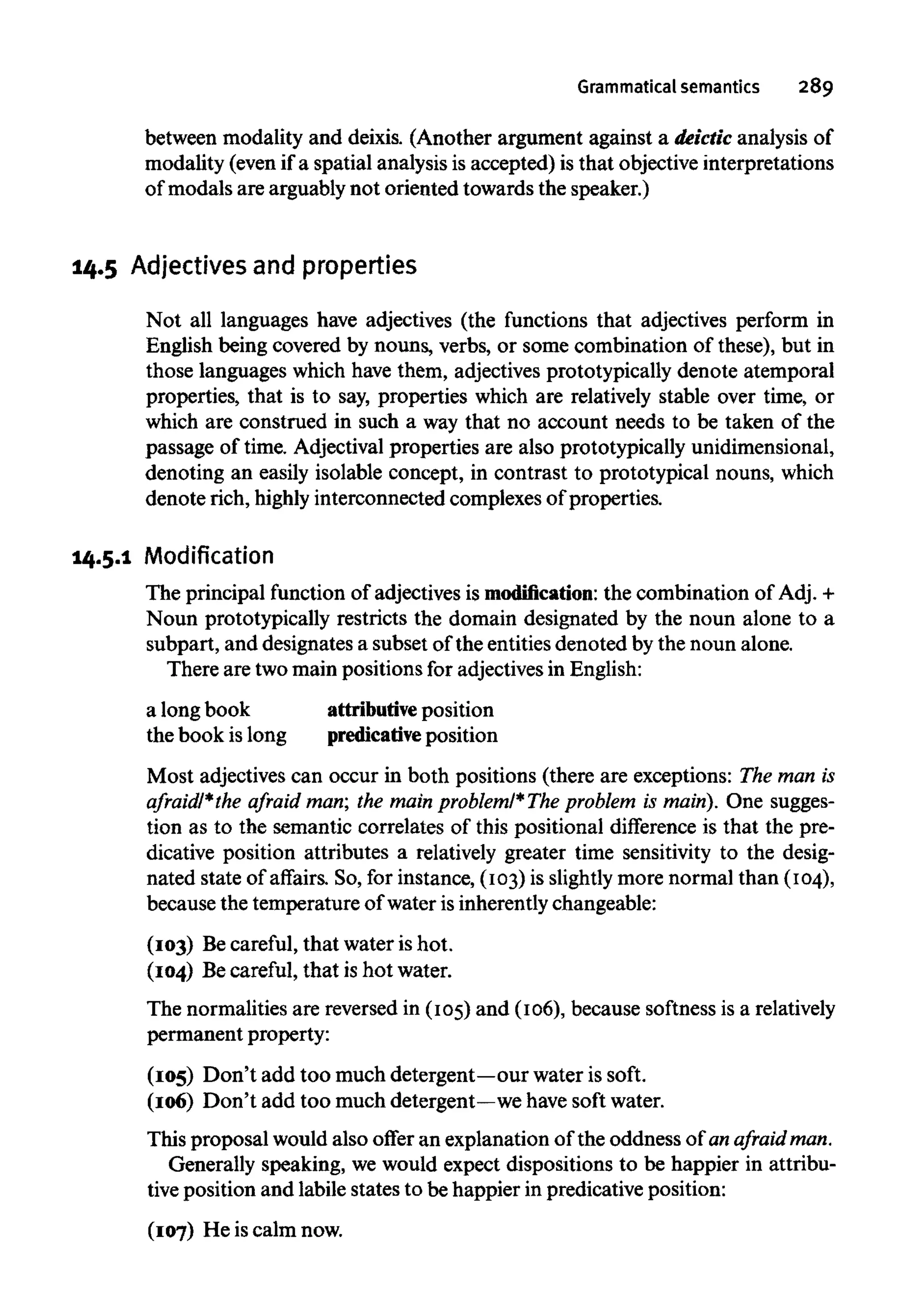Grammatical semantics 289
between modality and deixis. (Another argument against a deictic analysis of
modality (even if a spatial analysis is accepted) is that objective interpretations
of modals are arguably not oriented towards the speaker.)
14.5 Adjectives and properties
Not all languages have adjectives (the functions that adjectives perform in
English being covered by nouns, verbs, or some combination of these), but in
those languages which have them, adjectives prototypically denote atemporal
properties, that is to say, properties which are relatively stable over tune, or
which are construed in such a way that no account needs to be taken of the
passage of time. Adjectival properties are also prototypically unidimensional,
denoting an easily isolable concept, in contrast to prototypical nouns, which
denote rich, highlyinterconnected complexes of properties.
14.5.1 Modification
The principal function of adjectives is modification: the combination of Adj. +
Noun prototypically restricts the domain designated by the noun alone to a
subpart, and designates a subset of the entities denoted by the noun alone.
There are two main positions for adjectivesin English:
a long book attributive position
the book is long predicative position
Most adjectives can occur in both positions (there are exceptions: The man is
afraid/*the afraid man; the main problem/* The problem is main). One sugges-
tion as to the semantic correlates of this positional difference is that the pre-
dicative position attributes a relatively greater time sensitivity to the desig-
nated state of affairs. So, for instance, (103) is slightly more normal than (104),
because the temperature of water is inherently changeable:
(103) Becareful, that water is hot.
(104) Becareful, that is hot water.
The normalities are reversed in (105)and (106), because softness is arelatively
permanent property:
(105) Don't add too much detergent—our water is soft.
(106) Don't add too much detergent—wehavesoft water.
This proposal would also offer an explanation of the oddness of an afraid man.
Generally speaking, we would expect dispositions to be happier in attribu-
tive position and labile states to be happier in predicative position:
(107) He is calm now.
 