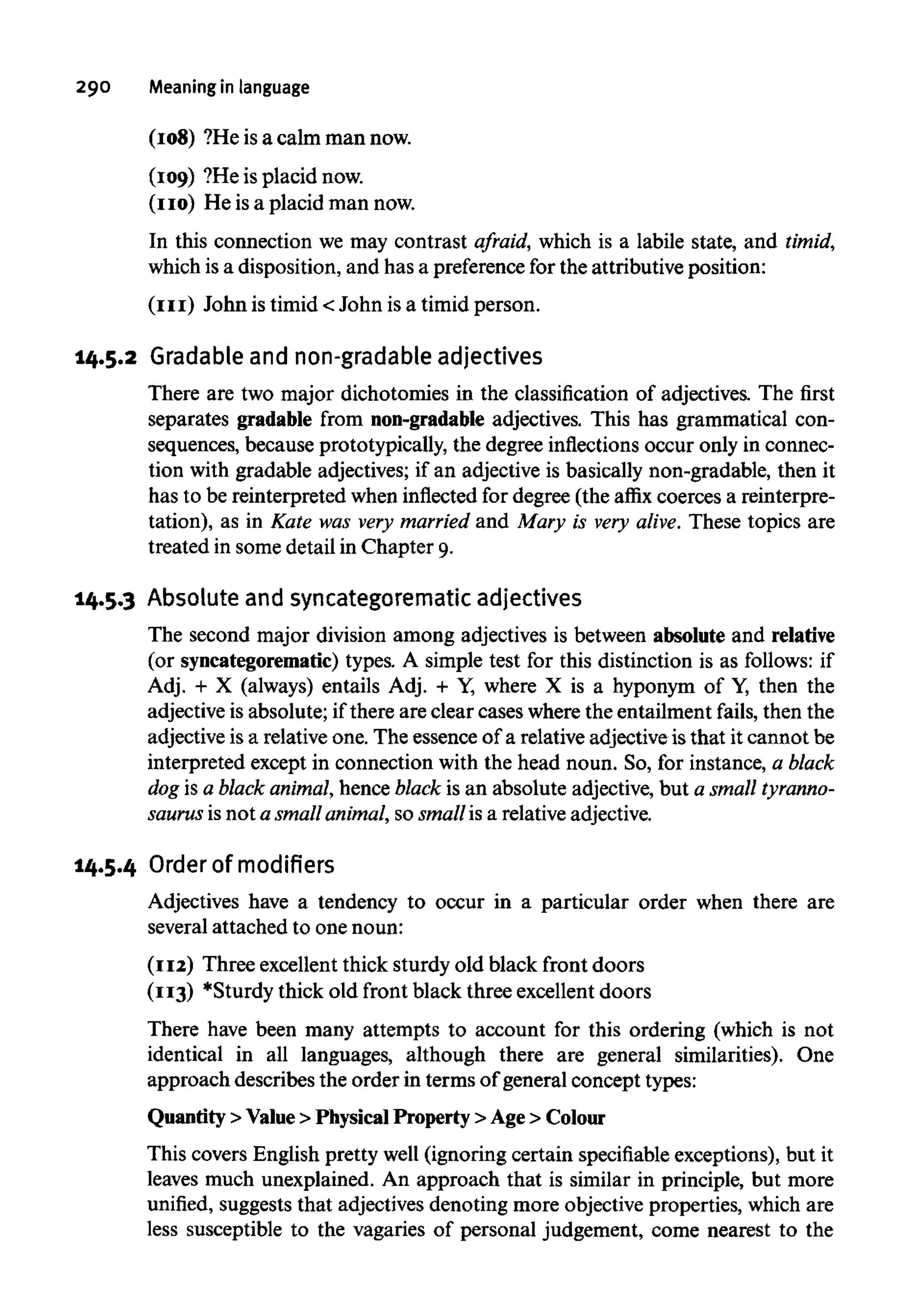 290 Meaninginlanguage
(108) ?He is a calm man now.
(109) ?He is placid now.
(no) He isa placid man now.
In this connection we may contrast afraid, which is a labile state, and timid,
which is a disposition, and has a preferencefor the attributive position:
(III) John is timid < John is a timid person.
14.5.2 Gradable and non-gradable adjectives
There are two major dichotomies in the classification of adjectives. The first
separates gradable from non-gradableadjectives. This has grammatical con-
sequences, because prototypically, the degree inflectionsoccur only in connec-
tion with gradable adjectives; if an adjective is basically non-gradable, then it
has to be reinterpreted when inflected for degree (the affix coerces a reinterpre-
tation), as in Kate was very married and Mary is very alive. These topics are
treated in some detail in Chapter 9.
14.5.3 Absoluteand syncategorematic adjectives
The second major division among adjectives is between absolute and relative
(or syncategorematic)types. A simple test for this distinction is as follows: if
Adj. + X (always) entails Adj. + Y, where X is a hyponym of Y, then the
adjective is absolute; if there are clear cases where the entailment fails, then the
adjective is a relative one. The essence of a relative adjective is that it cannot be
interpreted except in connection with the head noun. So, for instance, a black
dog is a black animal,hence black is an absolute adjective, but a small tyranno-
saurus is not a smallanimal,so smallis a relativeadjective.
14.5.4 Order ofmodifiers
Adjectives have a tendency to occur in a particular order when there are
several attached to one noun:
(112) Three excellent thick sturdy old black front doors
(113) *Sturdy thick old front black three excellent doors
There have been many attempts to account for this ordering (which is not
identical in all languages, although there are general similarities). One
approach describes the order in terms of general concept types:
Quantity >Value >Physical Property>Age > Colour
This covers English pretty well (ignoring certain specifiable exceptions), but it
leaves much unexplained. An approach that is similar in principle, but more
unified, suggests that adjectives denoting more objective properties, which are
less susceptible to the vagaries of personal judgement, come nearest to the
 