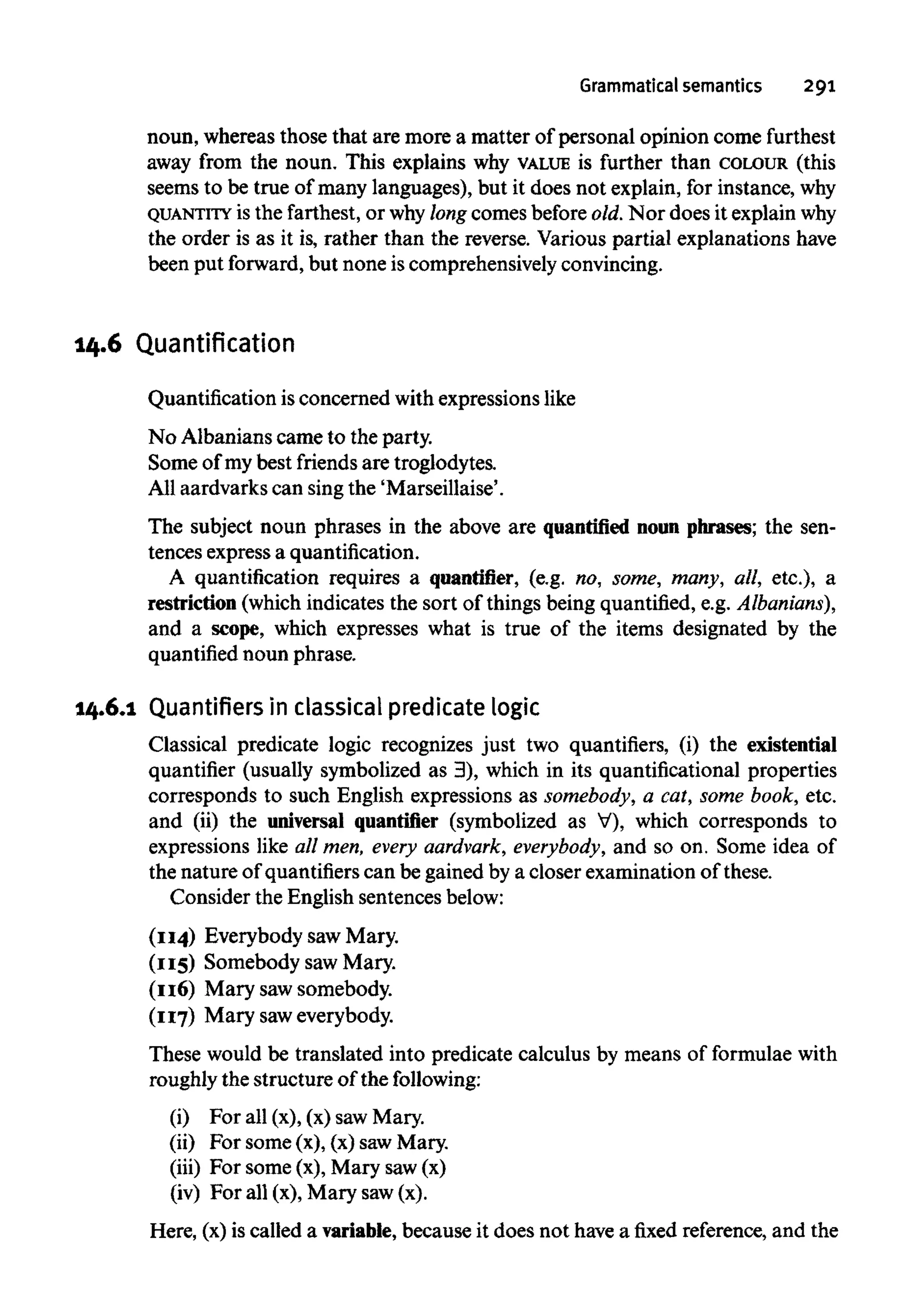 Grammatical semantics 291
noun, whereas those that are more a matter of personal opinion come furthest
away from the noun. This explains why VALUE is further than COLOUR (this
seems to be true of many languages), but it does not explain, for instance, why
QUANTITY is the farthest, or whylong comes before old.Nor does it explain why
the order is as it is, rather than the reverse. Various partial explanations have
been put forward,but none is comprehensively convincing.
14.6 Quantification
Quantification is concerned with expressions like
No Albanians came to the party.
Some of my best friends are troglodytes.
All aardvarks can singthe 'Marseillaise'.
The subject noun phrases in the above are quantified noun phrases; the sen-
tences express a quantification.
A quantification requires a quantifier, (e.g. no, some, many, all, etc.), a
restriction (which indicates the sort of things being quantified, e.g.Albanians),
and a scope, which expresses what is true of the items designated by the
quantified noun phrase.
14.6.1 Quantifiers in classicalpredicatelogic
Classical predicate logic recognizes just two quantifiers, (i) the existential
quantifier (usually symbolized as 3), which in its quantificational properties
corresponds to such English expressions as somebody, a cat, some book, etc.
and (ii) the universal quantifier (symbolized as V), which corresponds to
expressions like all men, every aardvark, everybody, and so on. Some idea of
the nature of quantifiers can be gained by a closer examination of these.
Consider the English sentencesbelow:
(114) Everybody saw Mary.
(115) Somebody saw Mary.
(116) Mary saw somebody.
(117) Mary saweverybody.
These would be translated into predicate calculus by means of formulae with
roughly the structure of thefollowing:
(i) For all (x), (x) sawMary.
(ii) For some (x), (x) sawMary.
(iii) For some (x), Mary saw(x)
(iv) For all (x), Mary saw(x).
Here, (x)is called a variable, because it does not havea fixed reference, and the
 