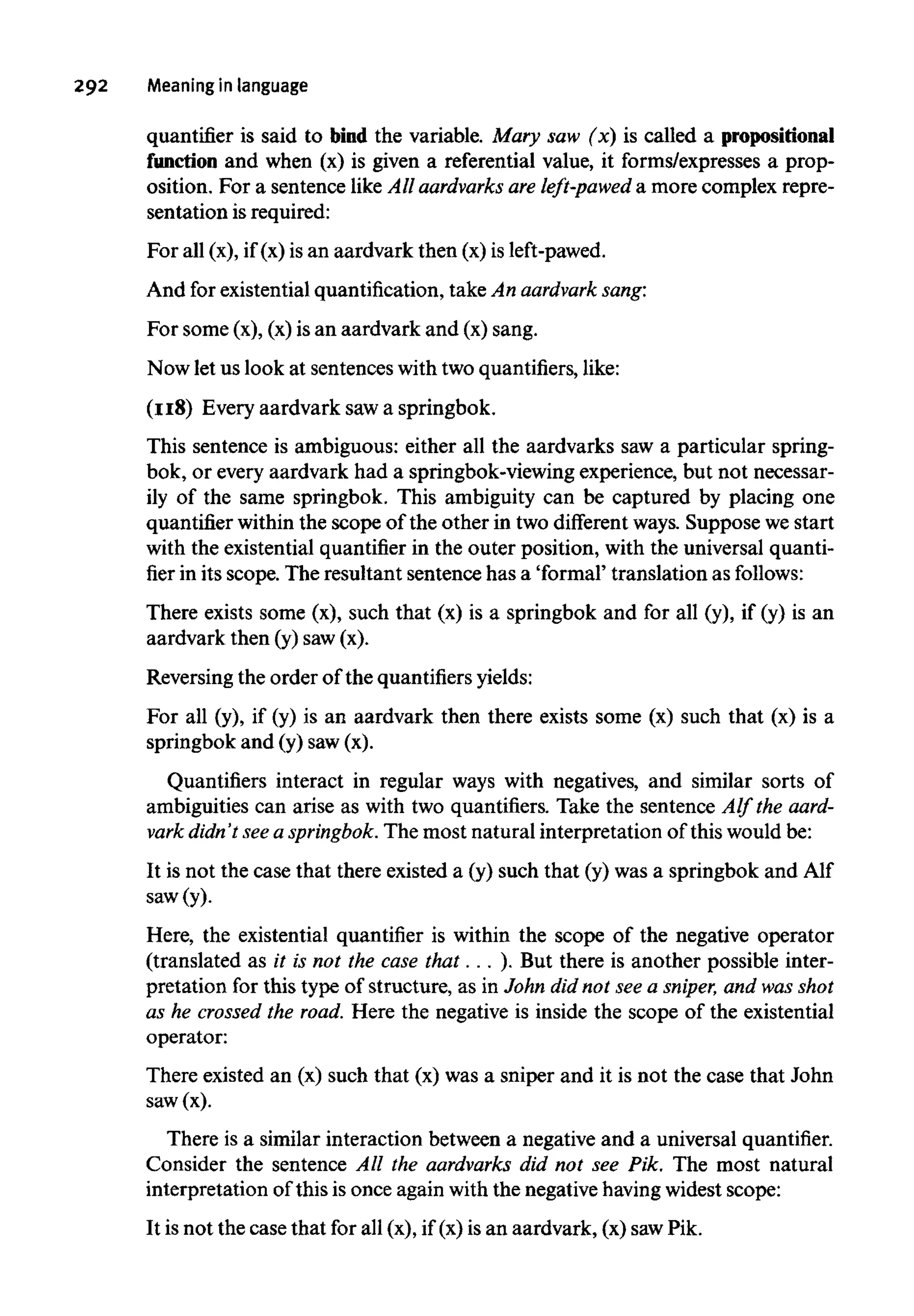 292 Meaningin language
quantifier is said to bind the variable. Mary saw (x) is called apropositional
function and when (x) is given a referential value, it forms/expresses a prop-
osition. For a sentence like All aardvarks areleft-pawed a more complex repre-
sentation isrequired:
For all (x), if (x) is an aardvark then (x) is left-pawed.
And for existential quantification, take An aardvark sang:
For some (x), (x)is an aardvark and (x) sang.
Now let us look at sentenceswith two quantifiers, like:
(118) Every aardvark sawa springbok.
This sentence is ambiguous: either all the aardvarks saw a particular spring-
bok, or every aardvark had a springbok-viewing experience, but not necessar-
ily of the same springbok. This ambiguity can be captured by placing one
quantifier within the scope of the other in two different ways. Suppose we start
with the existential quantifierin the outer position, with the universal quanti-
fierin its scope. The resultant sentence has a 'formal' translation as follows:
There exists some (x), such that (x) is a springbok and for all (y), if (y) is an
aardvark then (y) saw(x).
Reversing the order of the quantifiers yields:
For all (y), if (y) is an aardvark then there exists some (x) such that (x) is a
springbok and (y) saw(x).
Quantifiers interact in regular ways with negatives, and similar sorts of
ambiguities can arise as with two quantifiers. Take the sentence Alf the aard-
vark didn't seea springbok. The most naturalinterpretation of this would be:
It is not the case that there existed a (y) such that (y) was a springbok and Alf
saw (y).
Here, the existential quantifier is within the scope of the negative operator
(translated as it is not the case that. . .). But there is another possible inter-
pretation for this type of structure, as in John did not see a sniper, and wasshot
as he crossed the road. Here the negative is inside the scope of the existential
operator:
There existed an (x) such that (x) was a sniper and it is not the case that John
saw(x).
There is a similar interaction between a negative and a universalquantifier.
Consider the sentence All the aardvarks did not see Pik. The most natural
interpretation of this is once again withthe negative having widest scope:
It is not the case that for all (x), if (x)is an aardvark, (x) sawPik.
 