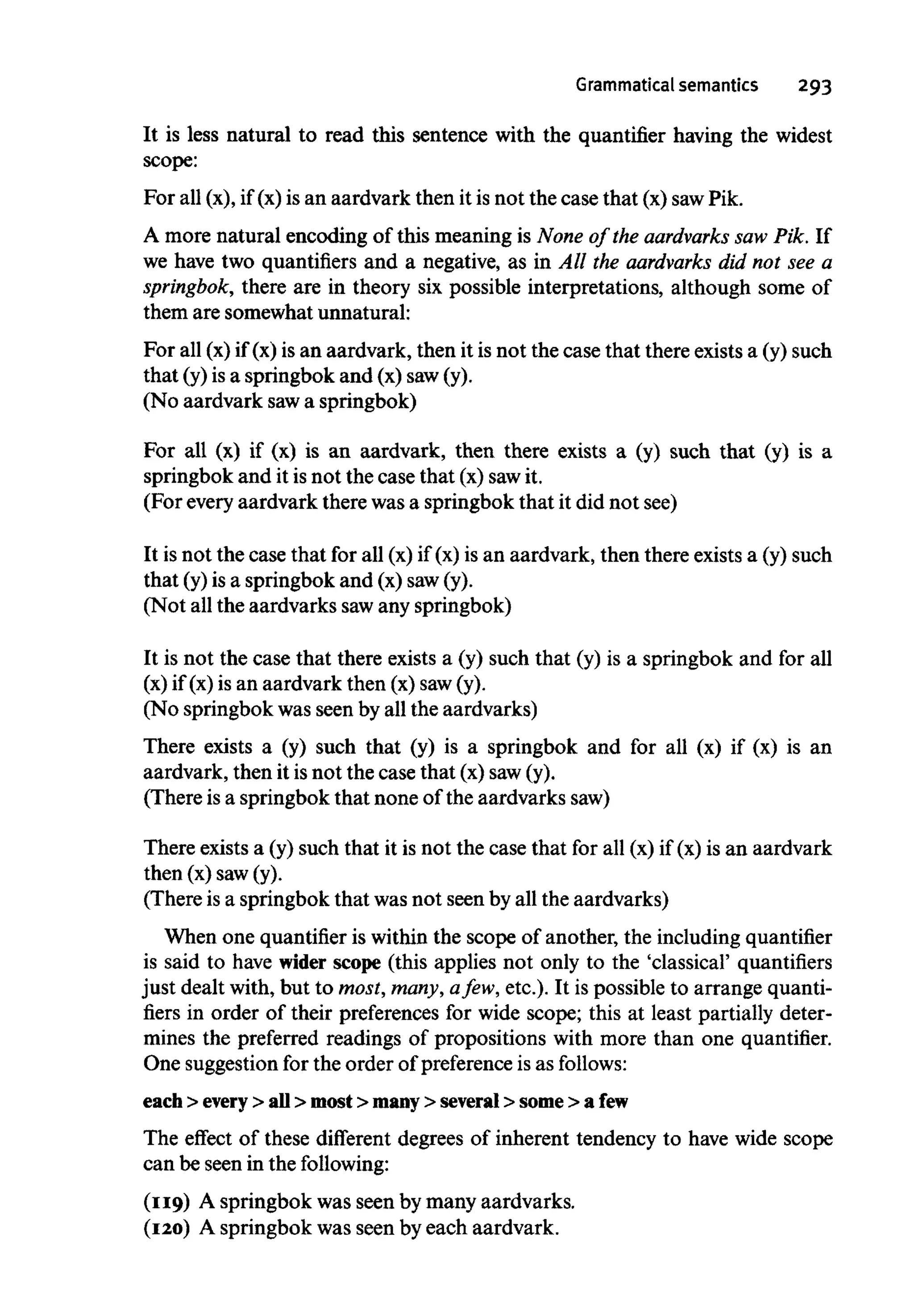 Grammatical semantics 293
It is less natural to read this sentence with the quantifier having the widest
scope:
For all (x), if (x)is an aardvark then it is not the case that (x) sawPik.
A more natural encoding of this meaning is None of the aardvarks saw Pik. If
we have two quantifiers and a negative, as in All the aardvarks did not see a
springbok, there are in theory six possible interpretations, although some of
them are somewhat unnatural:
For all (x) if (x) is an aardvark, then it is not the case that there existsa (y) such
that (y) is a springbok and (x) saw(y).
(No aardvark sawa springbok)
For all (x) if (x) is an aardvark, then there exists a (y) such that (y) is a
springbok and it is not the case that (x) sawit.
(For everyaardvark there wasa springbok that it did not see)
It is not the case that for all (x) if (x) is an aardvark, then there existsa (y) such
that (y)is a springbok and (x) saw(y).
(Not all the aardvarks sawany springbok)
It is not the case that there exists a (y) such that (y) is a springbok and for all
(x) if (x) is an aardvark then (x) saw(y).
(No springbok was seen by all the aardvarks)
There exists a (y) such that (y) is a springbok and for all (x) if (x) is an
aardvark, then it isnot the case that (x) saw(y).
(There is a springbok that none of the aardvarks saw)
There exists a (y) such that it is not the case that for all (x) if (x) is an aardvark
then (x) saw(y).
(There is a springbok that was not seen by all the aardvarks)
When one quantifier is within the scope of another, the including quantifier
is said to have wider scope (this applies not only to the 'classical' quantifiers
just dealt with, but to most, many, afew, etc.). It is possible to arrange quanti-
fiers in order of their preferences for wide scope; this at least partially deter-
mines the preferred readings of propositions with more than one quantifier.
One suggestionfor the order of preference is as follows:
each > every > all > most > many > several > some > afew
The effect of these different degrees of inherent tendency to have wide scope
can be seen in the following:
(119) A springbok was seen by many aardvarks.
(120) A springbok was seen by each aardvark.
 