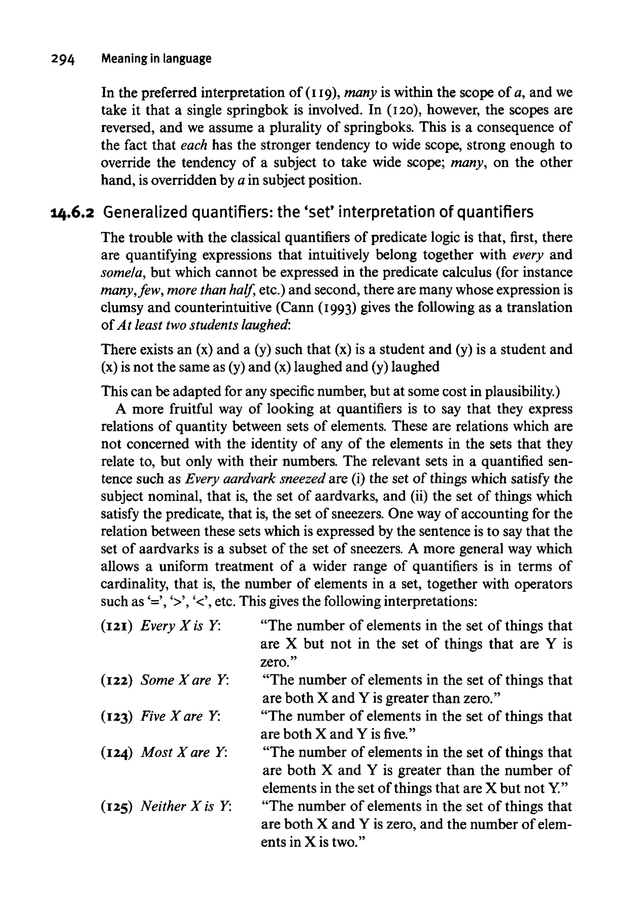 294 Meaning in language
In the preferred interpretation of (119), many is within the scope of a, and we
take it that a single springbok is involved. In (120), however, the scopes are
reversed, and we assume a plurality of springboks. This is a consequence of
the fact that each has the stronger tendency to wide scope, strong enough to
override the tendency of a subject to take wide scope; many, on the other
hand, isoverridden by a in subject position.
14.6.2 Generalized quantifiers: the 'set' interpretation of quantifiers
The trouble with the classical quantifiers of predicate logic is that, first, there
are quantifying expressions that intuitively belong together with every and
some/a, but which cannot be expressed in the predicate calculus (for instance
many,few, more than half, etc.) and second, there are manywhoseexpressionis
clumsy and counterintuitive (Cann (1993) gives the following as a translation
of At least twostudents laughed:
There existsan (x) and a (y) such that (x) is a student and (y) is a student and
(x) is not the same as (y)and (x)laughed and (y)laughed
This can be adapted for any specificnumber,but at some cost inplausibility.)
A more fruitful way of looking at quantifiers is to say that they express
relations of quantity between sets of elements. These are relations which are
not concerned with the identity of any of the elements in the sets that they
relate to, but only with their numbers. The relevant sets in a quantified sen-
tence such as Every aardvark sneezed are (i) the set of things which satisfy the
subject nominal, that is, the set of aardvarks, and (ii) the set of things which
satisfy the predicate, that is, the set of sneezers.One way of accounting for the
relation between these sets which is expressed by the sentenceis to say that the
set of aardvarks is a subset of the set of sneezers. A more general waywhich
allows a uniform treatment of a wider range of quantifiers is in terms of
cardinality, that is, the number of elements in a set, together with operators
such as '=', '>', '<', etc. This givesthe following interpretations:
(121) Every X is Y: "The number of elements in the set of things that
are X but not in the set of things that are Y is
zero."
(122) Some X are Y: "The number of elements in the set of things that
are both X and Y isgreater than zero."
(123) Five X are Y: "The number of elements in the set of things that
are both X and Y isfive."
(124) Most X are Y: "The number of elements in the set of things that
are both X and Y is greater than the number of
elements in the set of things that are X but not Y."
(125) Neither X is Y: "The number of elements in the set of things that
are both X and Y iszero, and the number of elem-
ents in X is two."
 
