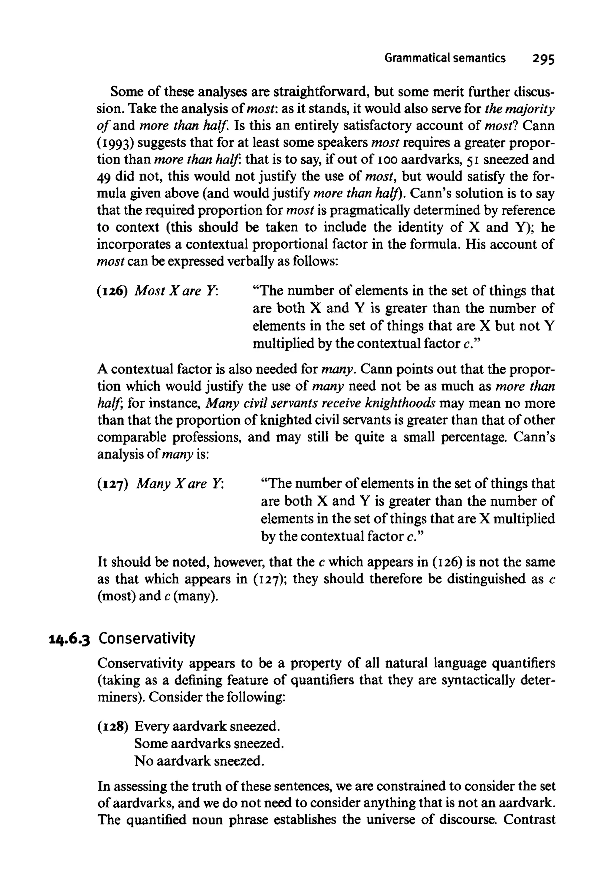 Grammatical semantics 295
Some of these analyses are straightforward, but some merit further discus-
sion. Take the analysis of most: as it stands, it would also serve for the majority
of and more than half. Is this an entirely satisfactory account of most? Cann
(1993) suggests that for at least some speakers most requires a greater propor-
tion than more than half: that is to say, if out of 100aardvarks, 51 sneezed and
49 did not, this would not justify the use of most, but would satisfy the for-
mula given above (and wouldjustify more than half). Cann's solution is to say
that the required proportion for most is pragmatically determined by reference
to context (this should be taken to include the identity of X and Y); he
incorporates a contextual proportional factor in the formula. His account of
most can be expressed verbally as follows:
(126) Most X are Y: "The number of elements in the set of things that
are both X and Y is greater than the number of
elements in the set of things that are X but not Y
multiplied by the contextual factor c."
A contextual factor is also needed for many. Cann points out that the propor-
tion which would justify the use of many need not be as much as more than
half; for instance, Many civil servants receive knighthoods may mean no more
than that the proportion of knighted civil servants is greater than that of other
comparable professions, and may still be quite a small percentage. Cann's
analysis of many is:
(127) Many X are Y: "The number of elements in the set of things that
are both X and Y is greater than the number of
elements in the set of things that are X multiplied
by the contextual factor c."
It should be noted, however, that the c which appears in (126)is not the same
as that which appears in (127); they should therefore be distinguished as c
(most) and c(many).
14.6.3 Conservativity
Conservativity appears to be a property of all natural language quantifiers
(taking as a defining feature of quantifiers that they are syntactically deter-
miners). Consider the following:
(128) Every aardvark sneezed.
Some aardvarks sneezed.
No aardvark sneezed.
In assessing the truth of these sentences, weare constrained to consider the set
of aardvarks, and wedo not need to consider anythingthat is not an aardvark.
The quantified noun phrase establishes the universe of discourse. Contrast
 