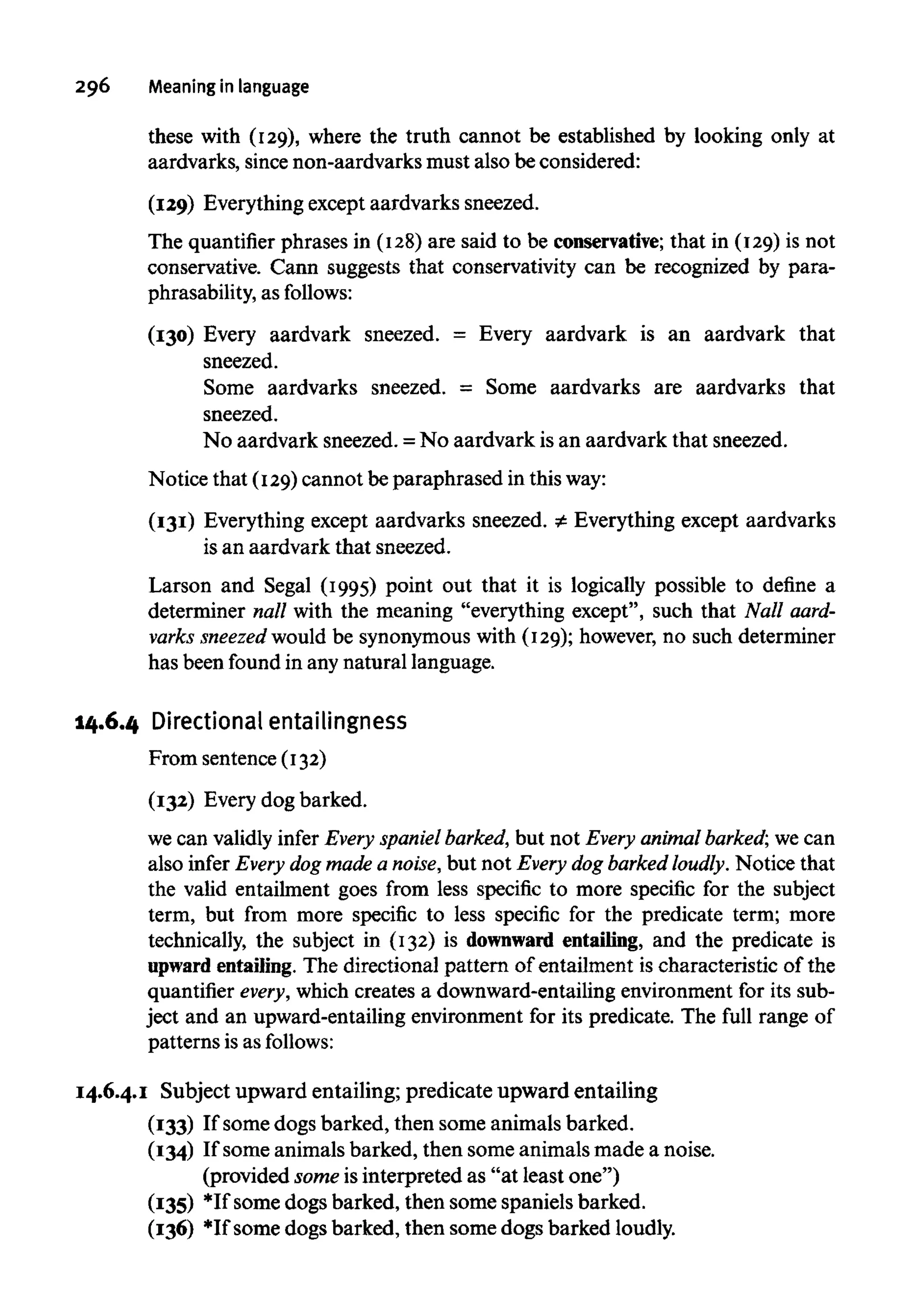 296 Meaning in language
these with (129), where the truth cannot be established by looking only at
aardvarks, sincenon-aardvarksmust also be considered:
(129) Everything except aardvarks sneezed.
The quantifier phrases in (128)are said to be conservative; that in (129)is not
conservative. Cann suggests that conservativity can be recognized by para-
phrasability, as follows:
(130) Every aardvark sneezed. = Every aardvark is an aardvark that
sneezed.
Some aardvarks sneezed. = Some aardvarks are aardvarks that
sneezed.
No aardvark sneezed. =No aardvark is an aardvark that sneezed.
Notice that (129)cannot be paraphrased in thisway:
(131) Everything except aardvarks sneezed. = Everything except aardvarks
is an aardvark that sneezed.
Larson and Segal (1995) point out that it is logically possible to define a
determiner nall with the meaning "everything except", such that Nall aard-
varks sneezed would be synonymouswith (129);however,no such determiner
has been found in any natural language.
14.6.4 Directional entailingness
From sentence (132)
(132) Every dog barked.
we can validlyinfer Every spaniel barked, but not Every animalbarked; we can
also infer Every dog made a noise, but not Every dog barked loudly. Notice that
the valid entailment goes from less specific to more specific for the subject
term, but from more specific to less specific for the predicate term; more
technically, the subject in (132) is downward entailing, and the predicate is
upward entailing. The directional pattern of entailment is characteristic of the
quantifier every, which creates a downward-entailing environmentfor its sub-
ject and an upward-entailingenvironment for its predicate. The full range of
patterns is as follows:
14.6.4.1 Subject upward entailing; predicate upward entailing
(133) If some dogs barked, then some animals barked.
(134) If some animals barked, then some animals made a noise.
(provided someisinterpreted as "at least one")
(135) *If some dogs barked, then some spaniels barked.
(136) *If some dogs barked, then some dogs barked loudly.
 