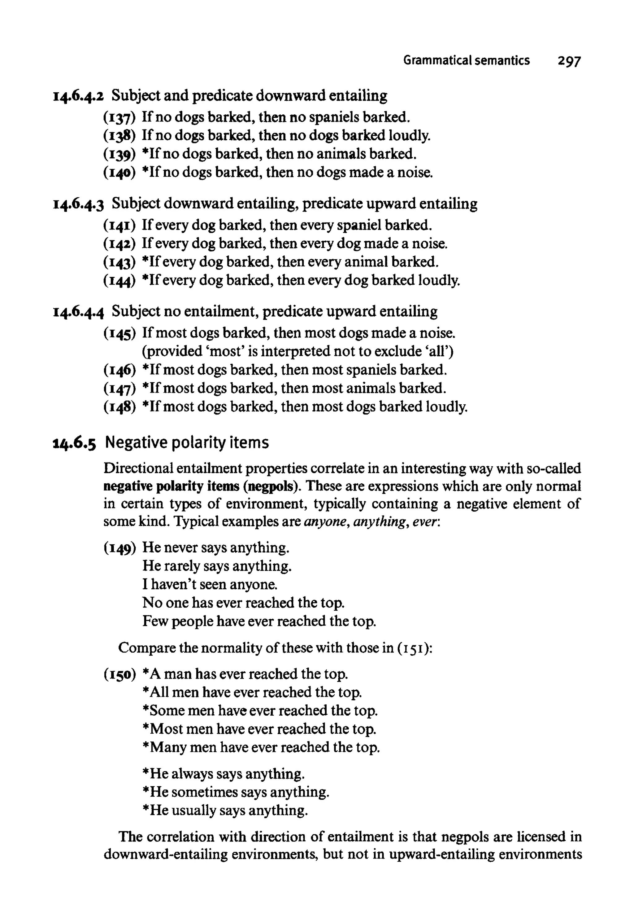 Grammatical semantics 297
14.6.4.2 Subject and predicate downward entailing
(137) If no dogs barked, then no spaniels barked.
(138) If no dogs barked, then no dogs barked loudly.
(139) *Ifno dogs barked, then no animals barked.
(140) *Ifno dogs barked, then no dogs made a noise.
14.6.4.3 Subject downward entailing, predicate upward entailing
(141) If everydog barked, then everyspaniel barked.
(142) If everydog barked, then everydog made a noise.
(143) *Ifevery dog barked, then everyanimal barked.
(144) *If every dog barked, then everydog barkedloudly.
14.6.4.4 Subject no entailment, predicate upward entailing
(145) If most dogs barked, then most dogs made a noise.
(provided 'most' isinterpreted not to exclude 'all')
(146) *Ifmost dogs barked, then most spaniels barked.
(147) *Ifmost dogs barked, then most animals barked.
(148) *Ifmost dogs barked, then most dogs barkedloudly.
14.6.5 Negativepolarity items
Directional entailmentproperties correlate in an interestingwaywith so-called
negative polarity items (negpols). These are expressionswhich are only normal
in certain types of environment, typically containing a negative element of
some kind.Typicalexamplesare anyone, anything, ever:
(149) He never says anything.
He rarely saysanything.
I haven't seen anyone.
No one has ever reached thetop.
Few people haveever reached thetop.
Compare the normalityof thesewith those in (151):
(150) *Aman has ever reached thetop.
*A11men haveever reached thetop.
*Some men haveever reached thetop.
*Most men haveever reached thetop.
*Many men haveever reached thetop.
*He alwayssays anything.
*He sometimes saysanything.
*He usuallysaysanything.
The correlation with direction of entailment is that negpols are licensed in
downward-entailing environments, but not in upward-entailing environments
 