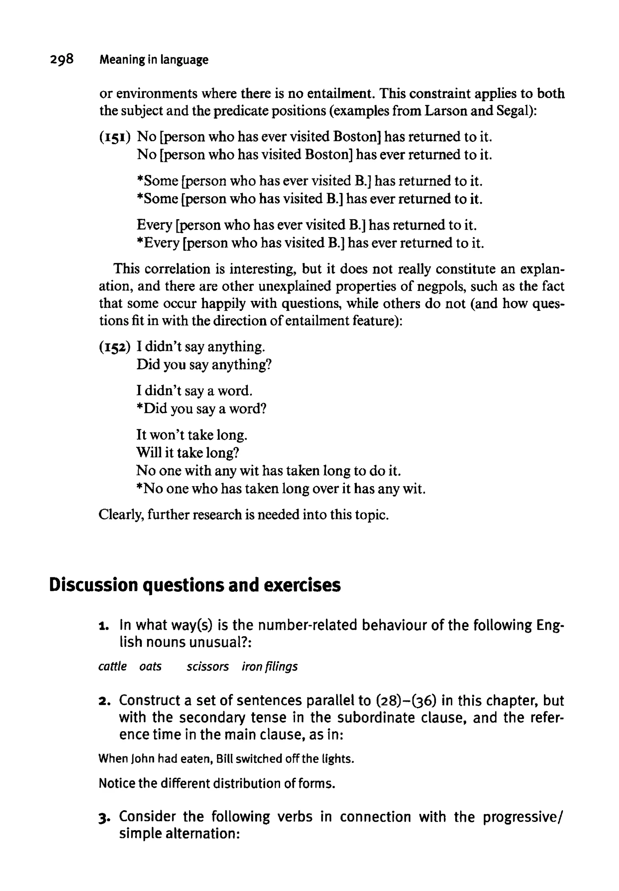 298 Meaning in language
or environmentswherethere is no entailment. This constraint applies to both
the subject and the predicate positions (examples from Larson and Segal):
(151) No [person who has ever visited Boston] has returned to it.
No [person who has visited Boston] has ever returned to it.
*Some [person who has ever visited B.]has returned to it.
*Some [person who has visited B.] has ever returned to it.
Every [person who has evervisited B.] has returned to it.
*Every [person who has visited B.]has ever returned to it.
This correlation is interesting, but it does not really constitute an explan-
ation, and there are other unexplained properties of negpols, such as the fact
that some occur happily with questions, while others do not (and how ques-
tions fit in withthe direction of entailmentfeature):
(152) I didn't sayanything.
Did you sayanything?
I didn't saya word.
*Did you saya word?
It won't take long.
Will it take long?
No one with anywit has taken long to do it.
*No one who has taken long over it has anywit.
Clearly, further research isneeded into this topic.
Discussion questions and exercises
1. In what way(s) is the number-related behaviour of the following Eng-
lish nouns unusual?:
cattle oats scissors iron filings
2. Construct a set of sentences parallel to (28)-(36) in this chapter, but
with the secondary tense in the subordinate clause, and the refer-
ence time in the main clause, as in:
When John had eaten,Bill switched off the lights.
Notice the different distribution of forms.
3. Consider the following verbs in connection with the progressive/
simple alternation:
 