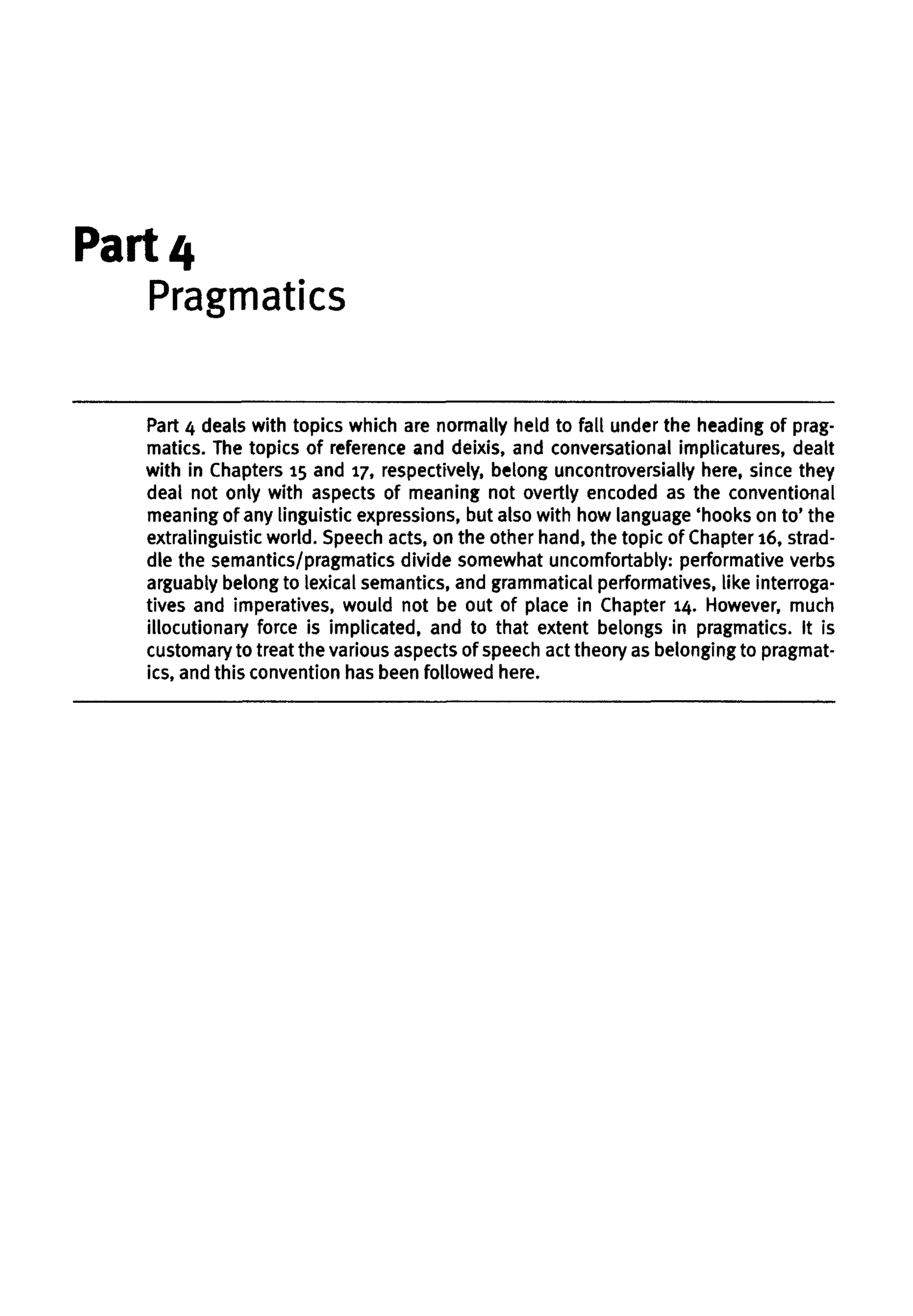 Part 4
Pragmatics
Part 4 deals with topics which are normally held to fall under the heading of prag-
matics. The topics of reference and deixis, and conversational implicatures, dealt
with in Chapters 15 and 17, respectively, belong uncontroversially here, since they
deal not only with aspects of meaning not overtly encoded as the conventional
meaning of any linguistic expressions, but also with how language 'hooks on to' the
extralinguistic world. Speech acts, on the other hand, the topic of Chapter16,strad-
dle the semantics/pragmatics divide somewhat uncomfortably: performative verbs
arguably belong to lexical semantics, and grammatical performatives, like interroga-
tives and imperatives, would not be out of place in Chapter 14. However, much
illocutionary force is implicated, and to that extent belongs in pragmatics. It is
customary to treat the various aspectsof speechact theory as belonging to pragmat-
ics, and this convention hasbeen followed here.
 