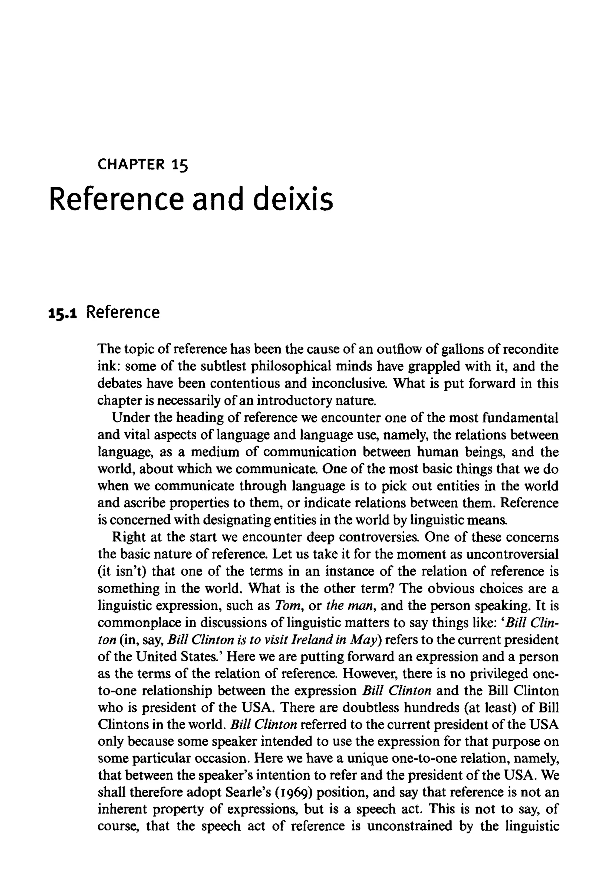 CHAPTER 15
Reference and deixis
15.1 Reference
The topic of reference has been the cause of an outflow of gallons of recondite
ink: some of the subtlest philosophical minds have grappled with it, and the
debates have been contentious and inconclusive. What is put forward in this
chapter is necessarily of an introductory nature.
Under the heading of reference we encounter one of the most fundamental
and vital aspects of language and language use, namely, the relations between
language, as a medium of communication between human beings, and the
world, about which we communicate. One of the most basic things that we do
when we communicate through language is to pick out entities in the world
and ascribe properties to them, or indicate relations between them. Reference
is concerned with designating entities in the world by linguisticmeans.
Right at the start we encounter deep controversies. One of these concerns
the basic nature of reference. Let us take it for the moment as uncontroversial
(it isn't) that one of the terms in an instance of the relation of reference is
something in the world. What is the other term? The obvious choices are a
linguistic expression, such as Tom, or the man, and the person speaking. It is
commonplace in discussions of linguistic matters to say things like: 'Bill Clin-
ton (in, say,Bill Clinton is to visit Ireland in May) refers to the current president
of the United States.' Here we are putting forward an expression and a person
as the terms of the relation of reference. However, there is no privileged one-
to-one relationship between the expression Bill Clinton and the Bill Clinton
who is president of the USA. There are doubtless hundreds (at least) of Bill
Clintons in the world. Bill Clinton referred to the current president of the USA
only because some speaker intended to use the expression for that purpose on
some particular occasion. Here wehave a unique one-to-one relation, namely,
that between the speaker's intention to refer and the president of the USA.We
shall therefore adopt Searle's (1969) position, and say that reference is not an
inherent property of expressions, but is a speech act. This is not to say, of
course, that the speech act of reference is unconstrained by the linguistic
 