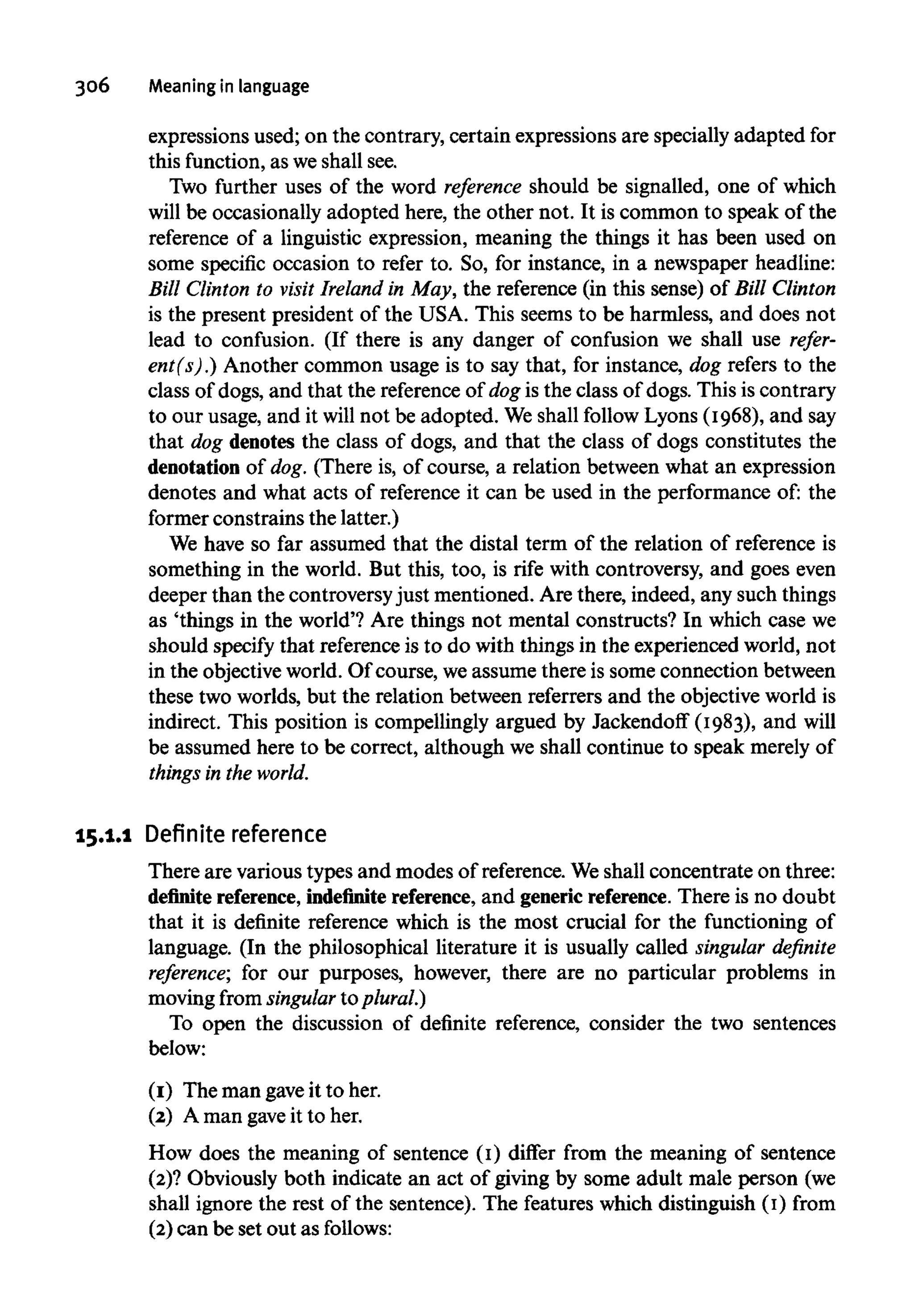 306 Meaning in language
expressions used; on the contrary, certain expressions are specially adapted for
this function,as weshall see.
Two further uses of the word reference should be signalled, one of which
will be occasionally adopted here, the other not. It is common to speak of the
reference of a linguistic expression, meaning the things it has been used on
some specific occasion to refer to. So, for instance, in a newspaper headline:
Bill Clinton to visit Ireland in May, the reference (in this sense) of Bill Clinton
is the present president of the USA. This seems to be harmless, and does not
lead to confusion. (If there is any danger of confusion we shall use refer-
ent(s).) Another common usage is to say that, for instance, dog refers to the
class of dogs, and that the referenceof dog is the class of dogs. This is contrary
to our usage, and it will not be adopted. Weshall follow Lyons (1968), and say
that dog denotes the class of dogs, and that the class of dogs constitutes the
denotation of dog. (There is, of course, a relation between what an expression
denotes and what acts of reference it can be used in the performance of: the
former constrains the latter.)
We have so far assumed that the distal term of the relation of reference is
something in the world. But this, too, is rife with controversy, and goes even
deeper than the controversyjust mentioned. Are there, indeed, any such things
as 'things in the world'? Are things not mental constructs? In which case we
should specify that reference is to do with things in the experienced world, not
in the objective world. Of course, we assume there is some connection between
these two worlds, but the relation between referrers and the objectiveworld is
indirect. This position is compellingly argued by Jackendoff (1983), and will
be assumed here to be correct, although we shall continue to speak merely of
things in the world.
15.1.1 Definite reference
There are various types and modes of reference. Weshall concentrate on three:
definite reference, indefinite reference, and genericreference. There is no doubt
that it is definite reference which is the most crucial for the functioning of
language. (In the philosophical literature it is usually called singular definite
reference; for our purposes, however, there are no particular problems in
moving from singular to plural.)
To open the discussion of definite reference, consider the two sentences
below:
(1) The man gaveit to her.
(2) A man gave it to her.
How does the meaning of sentence (1) differ from the meaning of sentence
(2)? Obviously both indicate an act of giving by some adult male person (we
shall ignore the rest of the sentence). The features which distinguish (1) from
(2) can be set out as follows:
 