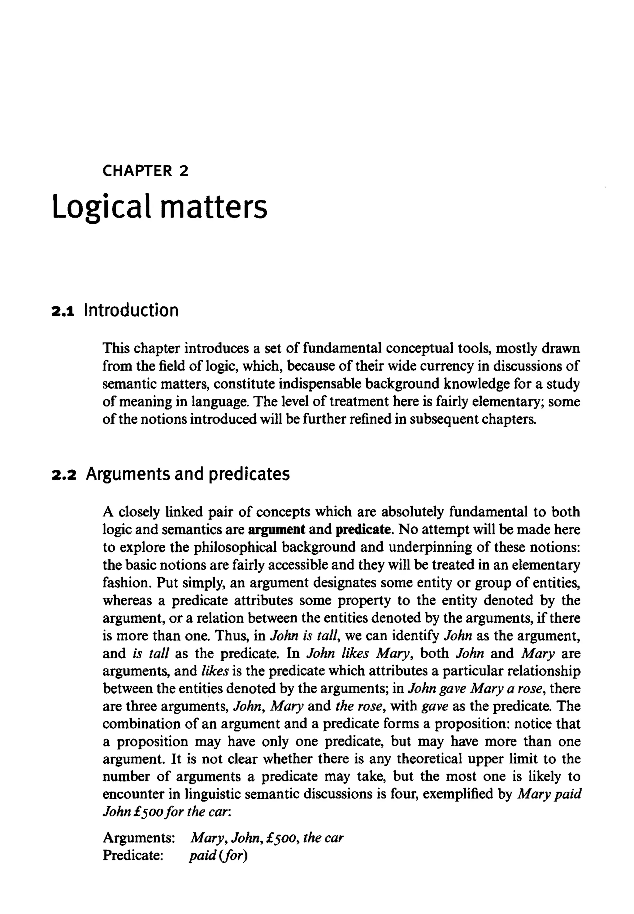 CHAPTER 2
Logicalmatters
2.1 Introduction
This chapter introduces a set of fundamental conceptual tools, mostly drawn
from the field of logic, which, because of their widecurrency in discussions of
semantic matters, constitute indispensable background knowledgefor a study
of meaning in language. The level of treatment here is fairly elementary; some
of the notions introduced will be further refined in subsequent chapters.
2.2 Argumentsandpredicates
A closely linked pair of concepts which are absolutely fundamental to both
logic and semantics are argument and predicate.No attempt will be made here
to explore the philosophical background and underpinning of these notions:
the basic notions are fairly accessible and they willbe treated in an elementary
fashion. Put simply, an argument designates some entity or group of entities,
whereas a predicate attributes some property to the entity denoted by the
argument, or a relation between the entities denoted by the arguments, if there
is more than one. Thus, in John is tall, we can identify John as the argument,
and is tall as the predicate. In John likes Mary, both John and Mary are
arguments, and likes is the predicate which attributes a particular relationship
between the entitiesdenoted by the arguments; in John gave Mary a rose, there
are three arguments, John, Mary and the rose,with gave as the predicate. The
combination of an argument and a predicate forms a proposition: notice that
a proposition may have only one predicate, but may have more than one
argument. It is not clear whether there is any theoretical upper limit to the
number of arguments a predicate may take, but the most one is likely to
encounter in linguistic semantic discussions is four, exemplifiedby Mary paid
John £500for the car:
Arguments: Mary, John, £500,thecar
Predicate: paid (for)
 