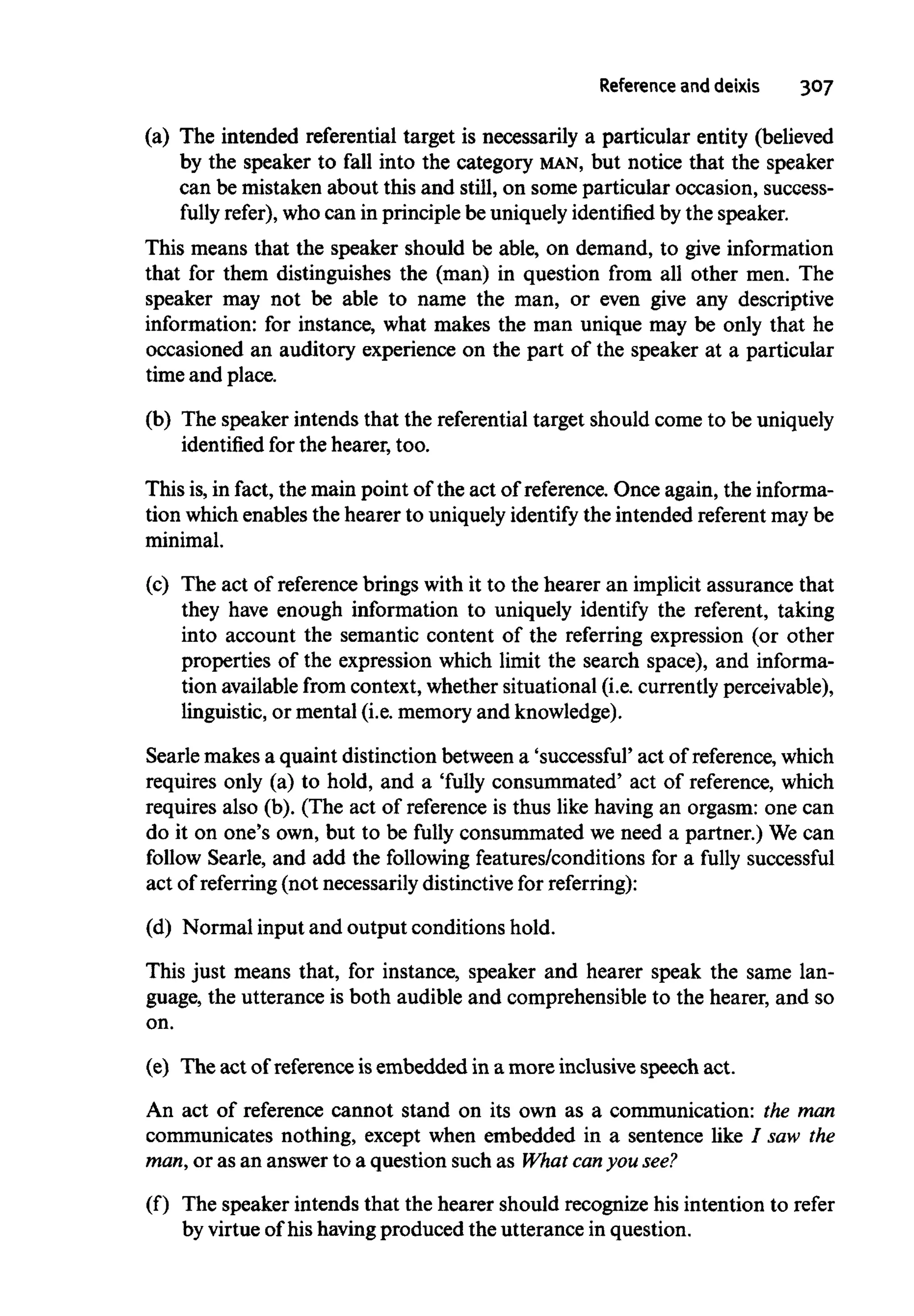 Reference and deixis 307
(a) The intended referential target is necessarily a particular entity (believed
by the speaker to fall into the category MAN, but notice that the speaker
can be mistaken about this and still, on some particular occasion, success-
fully refer), who can in principle be uniquelyidentified by the speaker.
This means that the speaker should be able, on demand, to give information
that for them distinguishes the (man) in question from all other men. The
speaker may not be able to name the man, or even give any descriptive
information: for instance, what makes the man unique may be only that he
occasioned an auditory experience on the part of the speaker at a particular
time and place.
(b) The speaker intends that the referential target should come to beuniquely
identified for the hearer, too.
This is,in fact, the main point of the act of reference. Once again, the informa-
tion which enables the hearer to uniquelyidentify the intended referent may be
minimal.
(c) The act of referencebrings with it to the hearer an implicit assurance that
they have enough information to uniquely identify the referent, taking
into account the semantic content of the referring expression (or other
properties of the expression which limit the search space), and informa-
tion availablefrom context, whether situational (i.e. currentlyperceivable),
linguistic, or mental (i.e. memory and knowledge).
Searle makes a quaint distinction between a 'successful' act of reference, which
requires only (a) to hold, and a 'fully consummated' act of reference,which
requires also (b). (The act of reference is thus like having an orgasm: one can
do it on one's own, but to be fully consummated we need a partner.) We can
follow Searle, and add the following features/conditions for a fully successful
act of referring (not necessarily distinctive for referring):
(d) Normal input and output conditions hold.
This just means that, for instance, speaker and hearer speak the same lan-
guage, the utterance is both audible and comprehensible to the hearer, and so
on.
(e) The act of referenceisembedded in a more inclusive speech act.
An act of reference cannot stand on its own as a communication: the man
communicates nothing, except when embedded in a sentence like I saw the
man,or as an answer to a question such as What canyou see?
(f) The speaker intends that the hearer should recognize his intention to refer
by virtue of his havingproduced the utterance in question.
 