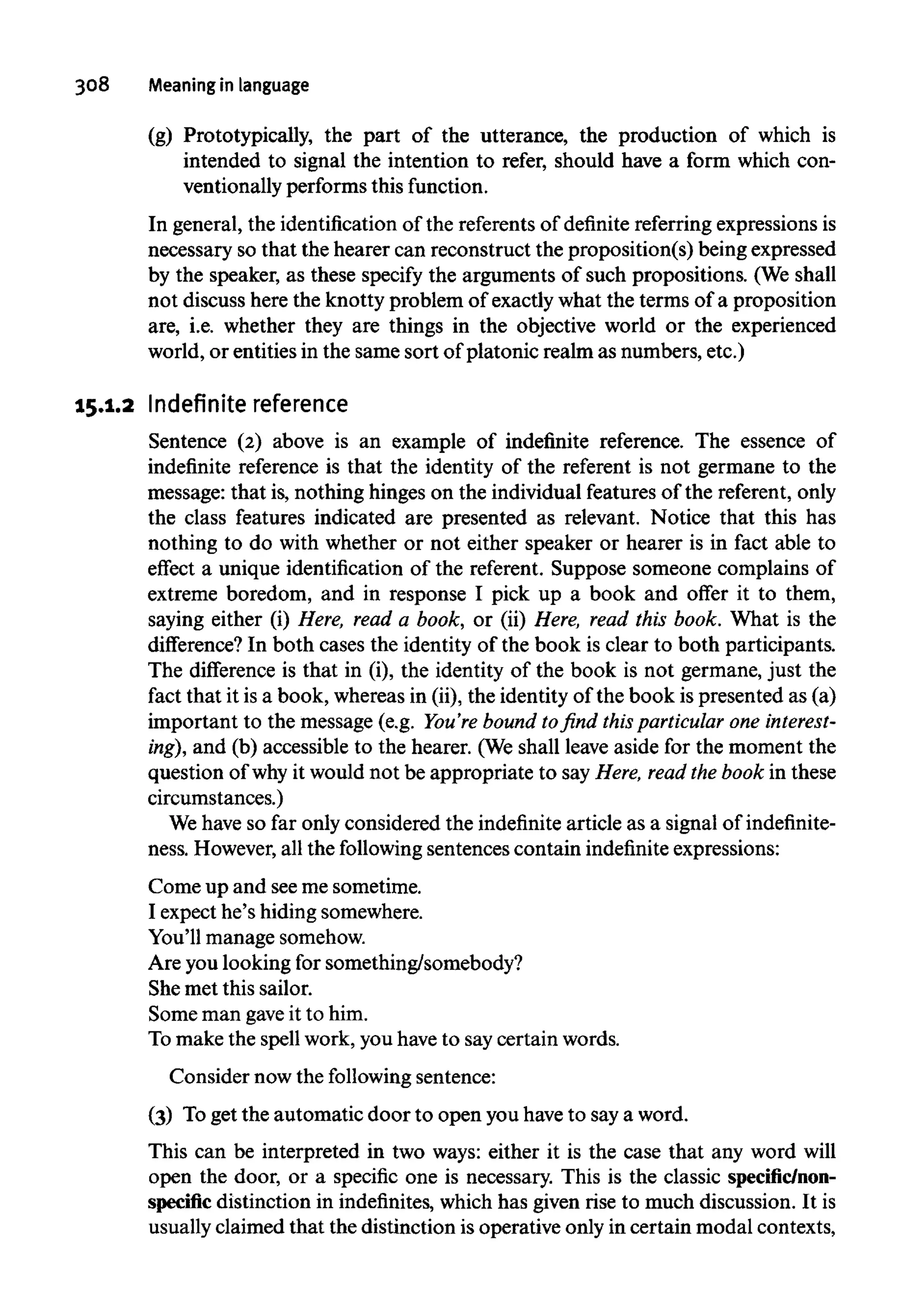 308 Meaning in language
(g) Prototypically, the part of the utterance, the production of which is
intended to signal the intention to refer, should have a form which con-
ventionally performs thisfunction.
In general, the identification of the referentsof definite referring expressionsis
necessary so that the hearer can reconstruct the proposition(s) being expressed
by the speaker, as these specify the arguments of such propositions. (Weshall
not discuss here the knotty problem of exactly what the terms of a proposition
are, i.e. whether they are things in the objective world or the experienced
world, or entities in the same sort of platonic realm as numbers, etc.)
15.1.2 Indefinite reference
Sentence (2) above is an example of indefinite reference. The essence of
indefinite reference is that the identity of the referent is not germane to the
message: that is, nothing hinges on the individual features of the referent,only
the class features indicated are presented as relevant. Notice that this has
nothing to do with whether or not either speaker or hearer is in fact able to
effect a unique identification of the referent. Suppose someone complains of
extreme boredom, and in response I pick up a book and offer it to them,
saying either (i) Here, read a book, or (ii) Here, read this book. What is the
difference? In both cases the identity of the book is clear to both participants.
The difference is that in (i), the identity of the book is not germane, just the
fact that it is a book, whereas in (ii), the identity of the book is presented as (a)
important to the message (e.g. You're bound to find this particular one interest-
ing), and (b) accessible to the hearer. (Weshall leave aside for the moment the
question of why it would not be appropriate to say Here, read the book in these
circumstances.)
We have so far only considered the indefinite article as a signal of indefinite-
ness. However,all the following sentences contain indefinite expressions:
Come up and seeme sometime.
I expect he's hiding somewhere.
You'll manage somehow.
Are you looking for something/somebody?
She met this sailor.
Some man gave it to him.
To make the spell work, you haveto say certain words.
Consider now the following sentence:
(3) Toget the automatic door to open you haveto saya word.
This can be interpreted in two ways: either it is the case that any word will
open the door, or a specific one is necessary. This is the classic specific/non-
specific distinction in indefinites,whichhas given rise to much discussion. It is
usually claimed that the distinction is operative only in certain modal contexts,
 