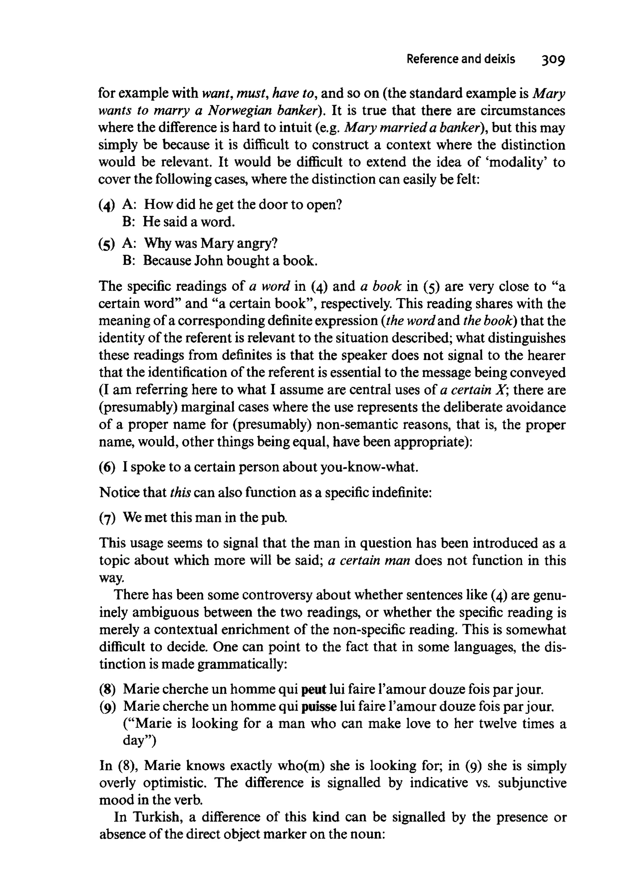 Reference anddeixis 309
for example with want,must, have to, and so on (the standard example is Mary
wants to marry a Norwegian banker). It is true that there are circumstances
where the difference is hard to intuit (e.g. Mary married a banker), but this may
simply be because it is difficult to construct a context where the distinction
would be relevant. It would be difficult to extend the idea of 'modality' to
cover the following cases, where the distinction can easily be felt:
(4) A: How did he get the door to open?
B: He said a word.
(5) A: Whywas Mary angry?
B: Because John bought a book.
The specific readings of a word in (4) and a book in (5) are very close to "a
certain word" and "a certain book", respectively.This reading shares with the
meaning of a corresponding definite expression(theword and the book) that the
identity of the referent is relevant to the situation described; what distinguishes
these readings from definites is that the speaker does not signal to the hearer
that the identificationof the referent is essential to the message beingconveyed
(I am referringhere to what I assume are central uses of a certain X; there are
(presumably) marginal cases where the use represents the deliberate avoidance
of a proper name for (presumably) non-semantic reasons, that is, the proper
name, would, other thingsbeing equal, havebeen appropriate):
(6) I spoke to a certain person about you-know-what.
Notice that this can also function as a specific indefinite:
(7) Wemet this man in the pub.
This usage seems to signal that the man in question has been introduced as a
topic about which more will be said; a certain man does not function in this
way.
There has been some controversy about whether sentences like (4) are genu-
inely ambiguous between the two readings, or whether the specific reading is
merely a contextual enrichment of the non-specific reading. This is somewhat
difficult to decide. One can point to the fact that in some languages, the dis-
tinction is made grammatically:
(8) Marie cherche un homme qui peutlui faire 1'amour douze fois par jour.
(9) Marie cherche un homme qui puisselui faire 1'amour douze fois par jour.
("Marie is looking for a man who can make love to her twelve times a
day")
In (8), Marie knows exactly who(m) she is looking for; in (9) she is simply
overly optimistic. The difference is signalled by indicative vs. subjunctive
mood in the verb.
In Turkish, a difference of this kind can be signalled by the presence or
absence of the direct object marker on the noun:
 