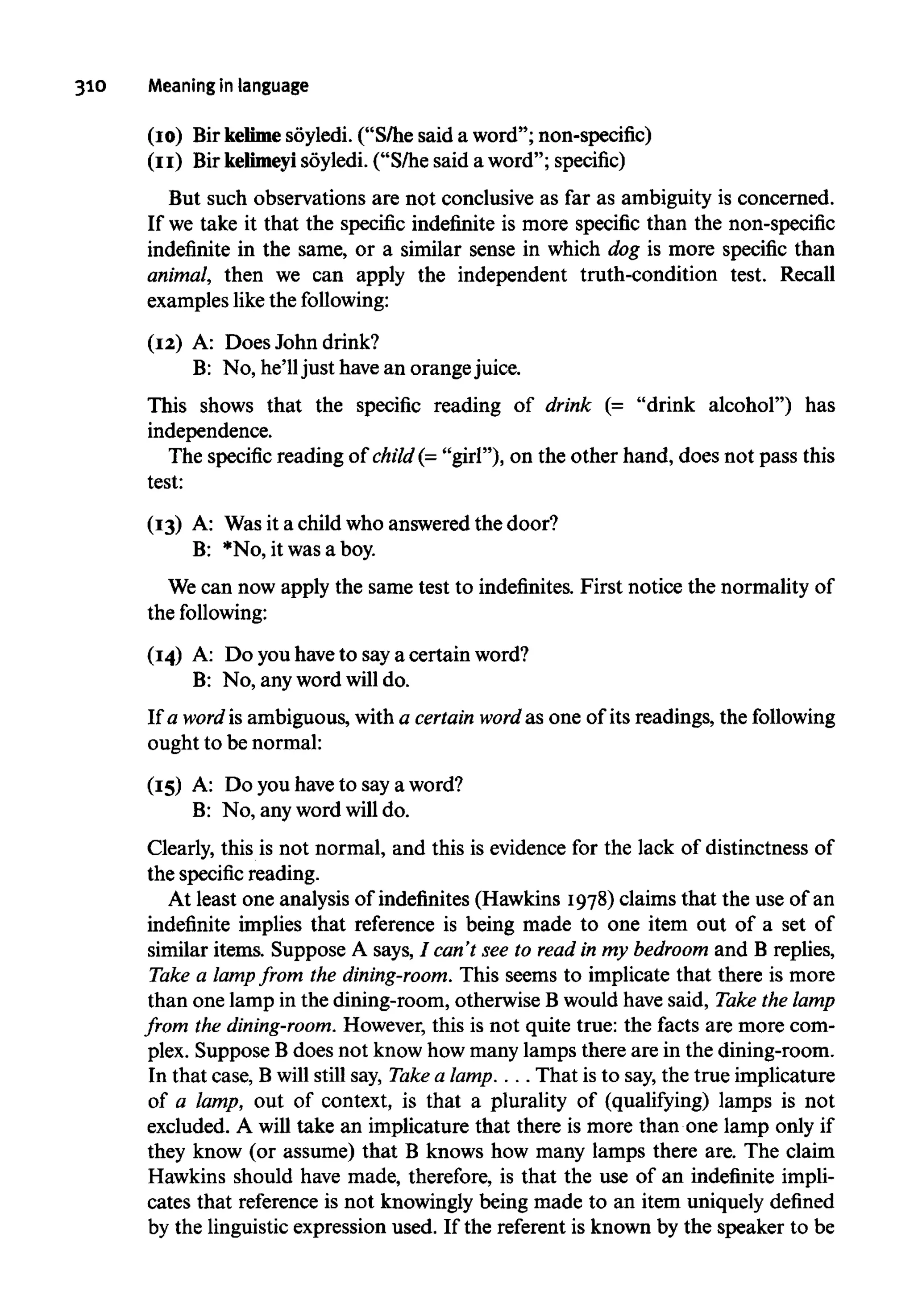 310 Meaning in language
(10) Bir kelimesoyledi. ("S/he said a word"; non-specific)
(11) Bir kelimeyi soyledi. ("S/he said a word"; specific)
But such observations are not conclusive as far as ambiguity is concerned.
If we take it that the specific indefinite is more specific than the non-specific
indefinite in the same, or a similar sense in which dog is more specific than
animal, then we can apply the independent truth-condition test. Recall
examples likethe following:
(12) A: Does John drink?
B: No, he'll just have an orangejuice.
This shows that the specific reading of drink (= "drink alcohol") has
independence.
The specific reading of child(="girl"), on the other hand, does not pass this
test:
(13) A: Wasit a child who answered the door?
B: *No, it was a boy.
We can now apply the same test to indefinites. First notice the normality of
the following:
(14) A: Do you haveto saya certain word?
B: No, any word will do.
If a word is ambiguous, with a certain word as one of its readings, the following
ought to be normal:
(15) A: Do you haveto say a word?
B: No, any word will do.
Clearly, this is not normal, and this is evidence for the lack of distinctness of
the specific reading.
At least one analysis of indefinites (Hawkins 1978) claims that the use of an
indefinite implies that reference is being made to one item out of a set of
similar items. Suppose A says, / can't see to read in my bedroom and B replies,
Take a lamp from the dining-room. This seems to implicate that there is more
than one lamp in the dining-room, otherwise B would have said, Take the lamp
from the dining-room. However, this is not quite true: the facts are more com-
plex. Suppose Bdoes not know how many lamps there are in the dining-room.
In that case, Bwill still say, Take a lamp.... That is to say, the true implicature
of a lamp, out of context, is that a plurality of (qualifying) lamps is not
excluded. A will take an implicature that there is more than one lamp only if
they know (or assume) that B knows how many lamps there are. The claim
Hawkins should have made, therefore, is that the use of an indefinite impli-
cates that reference is not knowingly being made to an item uniquely defined
by the linguistic expression used. If the referent is known by the speaker to be
 