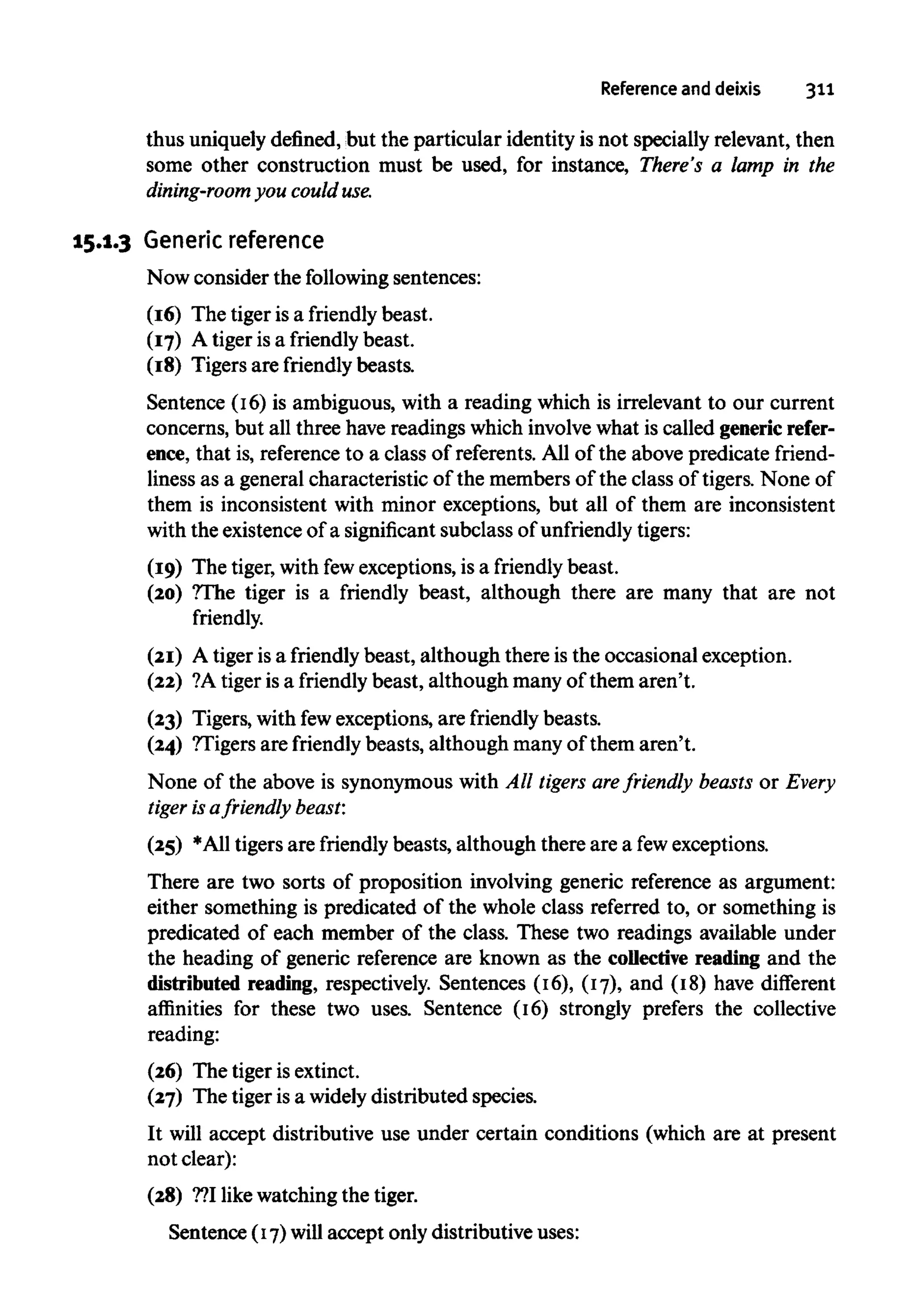 Reference and deixis 311
thus uniquely defined, but the particular identity is not specially relevant, then
some other construction must be used, for instance, There's a lamp in the
dining-room you could use.
15.1.3 Generic reference
Now consider the following sentences:
(16) The tiger is a friendly beast.
(17) A tiger is a friendly beast.
(18) Tigers are friendly beasts.
Sentence (16) is ambiguous, with a reading which is irrelevant to our current
concerns, but all three havereadings which involvewhat is called generic refer-
ence, that is, referenceto a class of referents. All of the above predicate friend-
liness as a general characteristic of the members of the class of tigers. None of
them is inconsistent with minor exceptions, but all of them are inconsistent
with the existence of a significant subclass of unfriendly tigers:
(19) The tiger,with fewexceptions, is a friendly beast.
(20) ?The tiger is a friendly beast, although there are many that are not
friendly.
(21) A tiger isa friendly beast, although there is the occasional exception.
(22) ?Atiger is a friendly beast, although many of them aren't.
(23) Tigers, with fewexceptions, are friendly beasts.
(24) ?Tigers are friendly beasts, although many of them aren't.
None of the above is synonymous with All tigers arefriendly beasts or Every
tiger is afriendly beast:
(25) *A11 tigers are friendly beasts, although there are a few exceptions.
There are two sorts of proposition involving generic reference as argument:
either something is predicated of the whole class referred to, or something is
predicated of each member of the class. These two readings available under
the heading of generic reference are known as the collective reading and the
distributed reading, respectively. Sentences (16), (17), and (18) have different
affinities for these two uses. Sentence (16) strongly prefers the collective
reading:
(26) The tiger isextinct.
(27) The tiger is a widelydistributed species.
It will accept distributive use under certain conditions (which are at present
not clear):
(28) ??Ilikewatching the tiger.
Sentence (17)will accept only distributive uses:
 