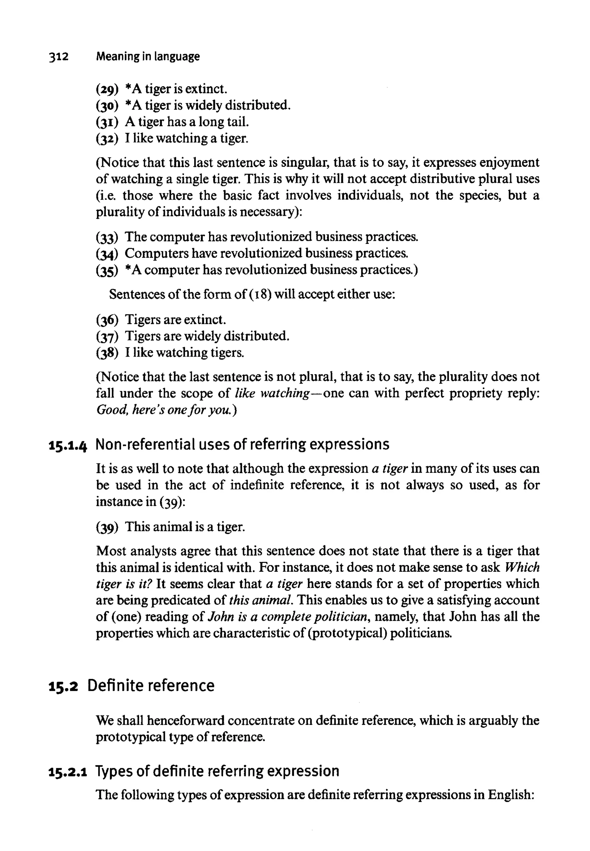 312 Meaninginlanguage
(29) *A tiger is extinct.
(30) *A tiger is widely distributed.
(31) A tiger has a long tail.
(32) I like watchinga tiger.
(Notice that this last sentence is singular, that is to say, it expressesenjoyment
of watching a single tiger. This is whyit will not accept distributive plural uses
(i.e. those where the basic fact involves individuals, not the species, but a
plurality of individuals is necessary):
(33) The computer has revolutionized business practices.
(34) Computers haverevolutionized business practices.
(35) *Acomputer has revolutionized business practices.)
Sentences of the form of (18) will accept either use:
(36) Tigers are extinct.
(37) Tigers are widely distributed.
(38) I like watchingtigers.
(Notice that the last sentence is not plural, that is to say, the plurality does not
fall under the scope of like watching—onecan with perfect propriety reply:
Good, here's onefor you.)
15.1.4 Non-referential uses of referring expressions
It is as well to note that although the expression a tiger in many of its uses can
be used in the act of indefinite reference, it is not always so used, as for
instance in (39):
(39) This animal is a tiger.
Most analysts agree that this sentence does not state that there is a tiger that
this animal is identical with. For instance, it does not make sense to ask Which
tiger is it? It seems clear that a tiger here stands for a set of properties which
are being predicated of this animal.This enables us to give a satisfying account
of (one) reading of John is a complete politician,namely, that John has all the
properties which are characteristic of (prototypical) politicians.
15.2 Definite reference
We shall henceforward concentrate on definite reference, which is arguably the
prototypical type of reference.
15.2.1 Types of definite referring expression
The following types of expression are definitereferringexpressions in English:
 