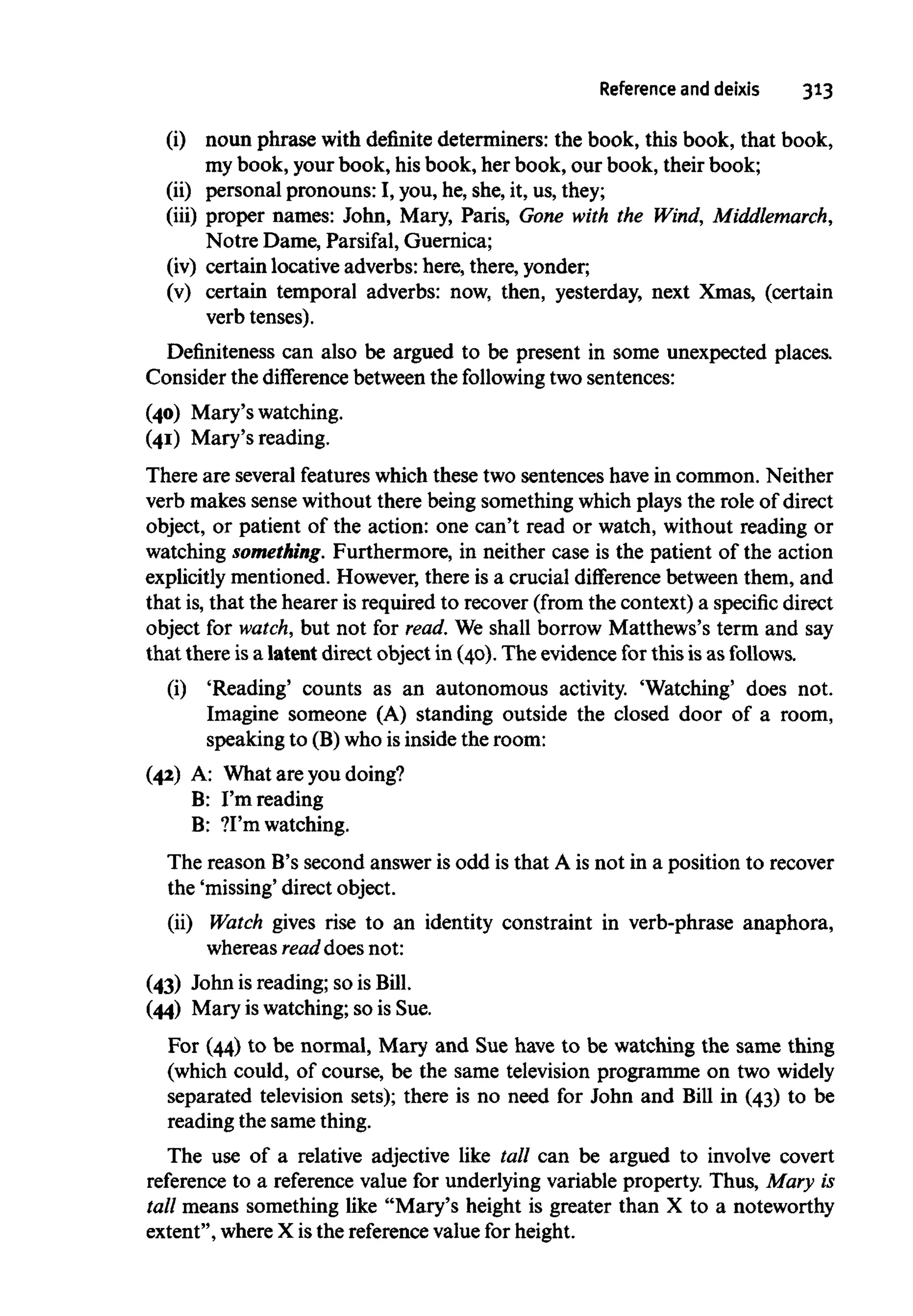Reference and deixis 313
(i) noun phrase with definite determiners: the book, this book, that book,
my book, your book, hisbook, her book, our book, their book;
(ii) personal pronouns: I, you, he, she, it, us,they;
(iii) proper names: John, Mary, Paris, Gone with the Wind, Middlemarch,
Notre Dame, Parsifal, Guernica;
(iv) certain locative adverbs: here, there, yonder;
(v) certain temporal adverbs: now, then, yesterday, next Xmas, (certain
verb tenses).
Definiteness can also be argued to be present in some unexpected places.
Consider the difference between the following two sentences:
(40) Mary's watching.
(41) Mary's reading.
There are several featureswhich these two sentences havein common. Neither
verb makes sense without there being something whichplays the role of direct
object, or patient of the action: one can't read or watch, without reading or
watching something. Furthermore, in neither case is the patient of the action
explicitly mentioned. However, there is a crucial difference between them, and
that is,that the hearer is required to recover (from the context)a specific direct
object for watch, but not for read. We shall borrow Matthews's term and say
that there isa latentdirect object in (40). The evidence for this isas follows.
(i) 'Reading' counts as an autonomous activity. 'Watching' does not.
Imagine someone (A) standing outside the closed door of a room,
speaking to (B)who is inside the room:
(42) A: What are you doing?
B: I'm reading
B: ?I'm watching.
The reason B's second answer is odd is that A is not in a position to recover
the 'missing' direct object.
(ii) Watch gives rise to an identity constraint in verb-phrase anaphora,
whereas read does not:
(43) John is reading; so isBill.
(44) Mary is watching;so is Sue.
For (44) to be normal, Mary and Sue have to be watching the same thing
(which could, of course, be the same television programme on two widely
separated television sets); there is no need for John and Bill in (43) to be
reading the same thing.
The use of a relative adjective like tall can be argued to involve covert
reference to a reference value for underlying variable property. Thus, Mary is
tall means something like "Mary's height is greater than X to a noteworthy
extent", where X is the reference value for height.
 