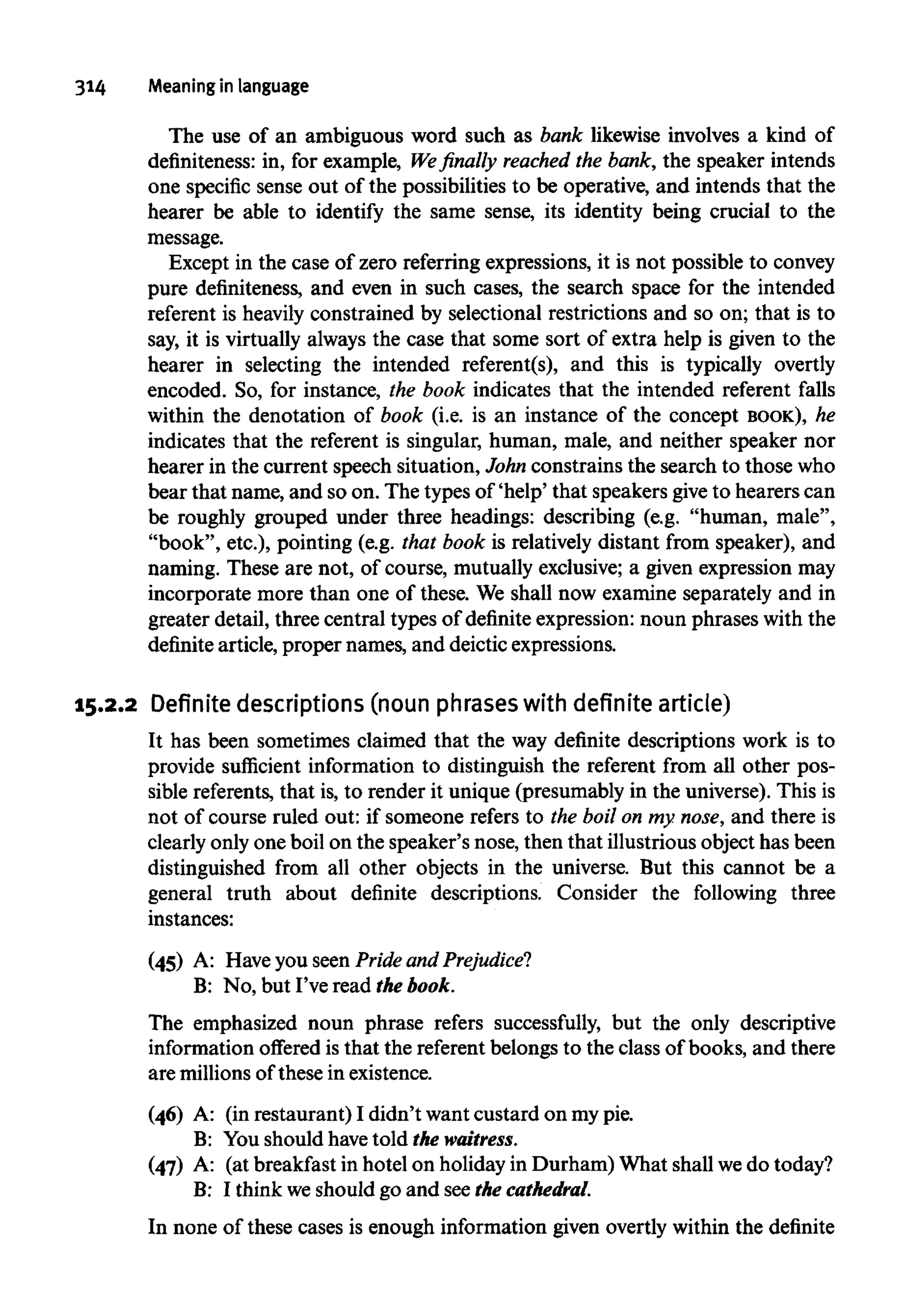 314 Meaning in language
The use of an ambiguous word such as bank likewise involves a kind of
definiteness: in, for example, We finally reached the bank, the speaker intends
one specific sense out of the possibilities to be operative, and intends that the
hearer be able to identify the same sense, its identity being crucial to the
message.
Except in the case of zero referring expressions, it is not possible to convey
pure definiteness, and even in such cases, the search space for the intended
referent is heavily constrained by selectional restrictions and so on; that is to
say, it is virtually always the case that some sort of extra help is given to the
hearer in selecting the intended referent(s), and this is typically overtly
encoded. So, for instance, the book indicates that the intended referent falls
within the denotation of book (i.e. is an instance of the concept BOOK), he
indicates that the referent is singular, human, male, and neither speaker nor
hearer in the current speech situation, John constrains the search to those who
bear that name, and so on. The types of 'help' that speakers giveto hearers can
be roughly grouped under three headings: describing (e.g. "human, male",
"book", etc.), pointing (e.g. that book is relatively distant from speaker), and
naming. These are not, of course, mutually exclusive; a given expression may
incorporate more than one of these. We shall now examine separately and in
greater detail, three central types of definite expression: noun phrases with the
definite article, proper names, and deictic expressions.
15.2.2 Definite descriptions (noun phrases with definite article)
It has been sometimes claimed that the way definite descriptions work is to
provide sufficient information to distinguish the referent from all other pos-
sible referents,that is, to render it unique (presumably in the universe). This is
not of course ruled out: if someone refers to the boil on my.nose,and there is
clearly only one boil on the speaker's nose, then that illustriousobject has been
distinguished from all other objects in the universe. But this cannot be a
general truth about definite descriptions. Consider the following three
instances:
(45) A: Have you seen Pride and Prejudice?
B: No, but I've read the book.
The emphasized noun phrase refers successfully, but the only descriptive
information offered is that the referentbelongs to the class of books, and there
are millions of these inexistence.
(46) A: (in restaurant) I didn't want custard on mypie.
B: You should havetold the waitress.
(47) A: (at breakfast in hotel on holiday in Durham) What shall wedo today?
B: I think weshould go and seethe cathedral.
In none of these cases is enough information given overtly within the definite
 