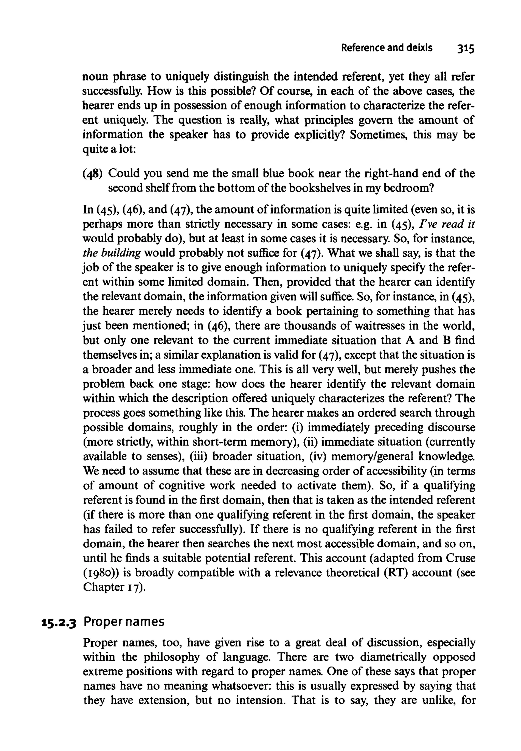 Reference and deixis 315
noun phrase to uniquely distinguish the intended referent, yet they all refer
successfully. How is this possible? Of course, in each of the above cases, the
hearer ends up in possession of enough information to characterize the refer-
ent uniquely. The question is really, what principles govern the amount of
information the speaker has to provide explicitly? Sometimes, this may be
quite a lot:
(48) Could you send me the small blue book near the right-hand end of the
second shelf from the bottom of the bookshelves in my bedroom?
In (45), (46), and (47), the amount of information is quite limited (even so, it is
perhaps more than strictly necessary in some cases: e.g. in (45), I've read it
would probably do), but at least in some cases it is necessary. So, for instance,
the building would probably not suffice for (47). What we shall say, is that the
job of the speaker is to give enough information to uniquely specify the refer-
ent within some limited domain. Then, provided that the hearer can identify
the relevantdomain, the informationgivenwill suffice. So, for instance, in (45),
the hearer merely needs to identify a book pertaining to something that has
just been mentioned; in (46), there are thousands of waitresses in the world,
but only one relevant to the current immediate situation that A and B find
themselves in; a similar explanation is valid for (47), except that the situation is
a broader and less immediate one. This is all very well, but merely pushes the
problem back one stage: how does the hearer identify the relevant domain
within which the description offered uniquely characterizes the referent? The
process goes something like this. The hearer makes an ordered search through
possible domains, roughly in the order: (i) immediately preceding discourse
(more strictly, within short-term memory), (ii) immediate situation (currently
available to senses), (iii) broader situation, (iv) memory/general knowledge.
We need to assume that these are in decreasing order of accessibility (in terms
of amount of cognitive work needed to activate them). So, if a qualifying
referent is found in the first domain, then that is taken as the intended referent
(if there is more than one qualifying referent in the first domain, the speaker
has failed to refer successfully). If there is no qualifying referent in the first
domain, the hearer then searches the next most accessible domain, and so on,
until he finds a suitable potential referent. This account (adapted from Cruse
(1980)) is broadly compatible with a relevance theoretical (RT) account (see
Chapter 17).
15.2.3 Proper names
Proper names, too, have given rise to a great deal of discussion, especially
within the philosophy of language. There are two diametrically opposed
extreme positions with regard to proper names. One of these says that proper
names have no meaning whatsoever: this is usually expressed by saying that
they have extension, but no intension. That is to say, they are unlike, for
 