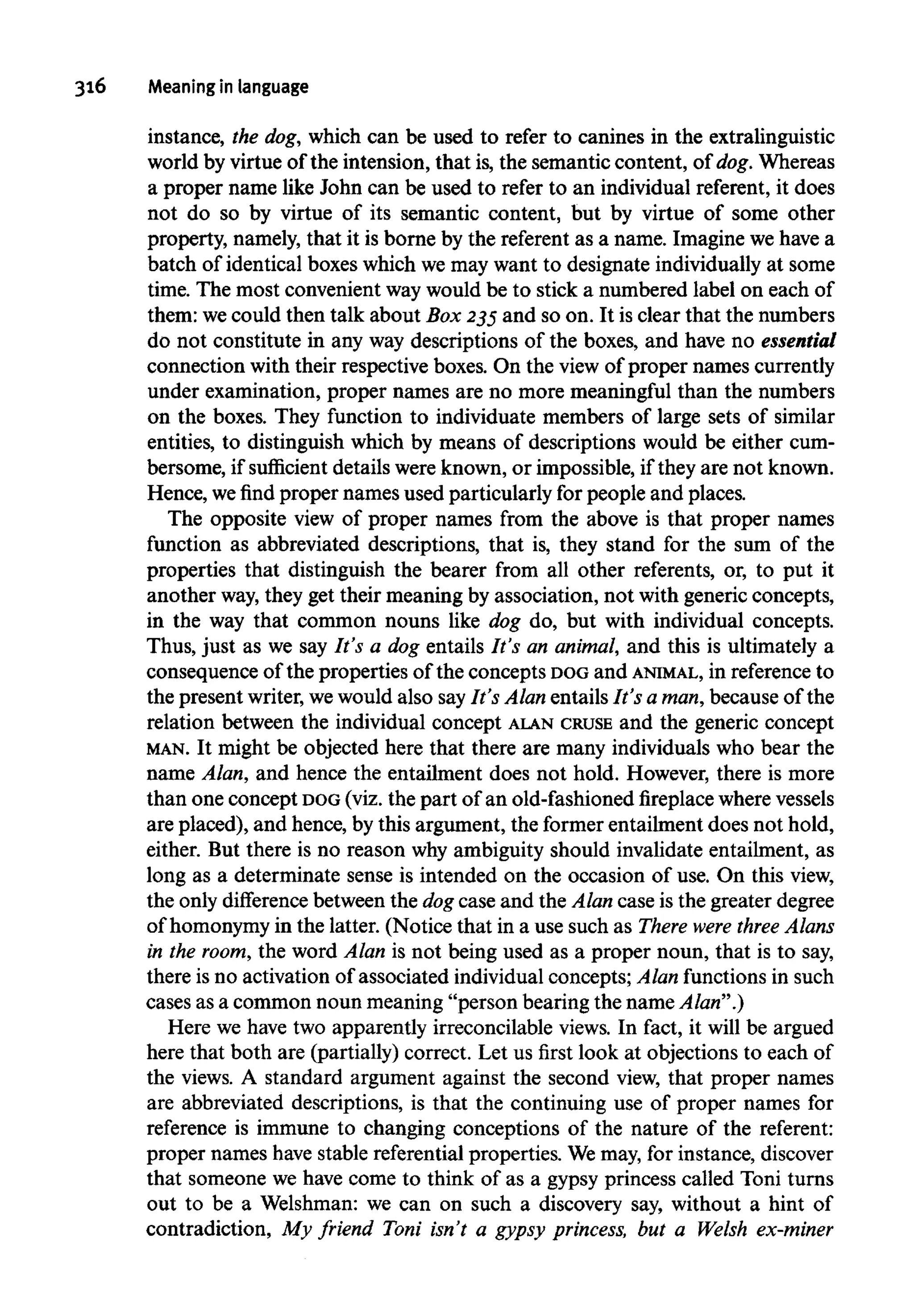 316 Meaning in language
instance, the dog, which can be used to refer to canines in the extralinguistic
world by virtue of the intension, that is, the semantic content, of dog.Whereas
a proper name like John can be used to refer to an individual referent, it does
not do so by virtue of its semantic content, but by virtue of some other
property, namely, that it is borne by the referent as a name. Imagine we have a
batch of identical boxes which we may want to designate individually at some
time. The most convenient waywould be to stick a numbered label on each of
them: wecould then talk about Box 235and so on. It is clear that the numbers
do not constitute in any way descriptions of the boxes, and have no essential
connection with their respective boxes. On the view of proper names currently
under examination, proper names are no more meaningful than the numbers
on the boxes. They function to individuate members of large sets of similar
entities, to distinguish which by means of descriptions would be either cum-
bersome, if sufficient details were known, or impossible, if they are not known.
Hence, we find proper names used particularly for people and places.
The opposite view of proper names from the above is that proper names
function as abbreviated descriptions, that is, they stand for the sum of the
properties that distinguish the bearer from all other referents, or, to put it
another way,they get their meaning by association, not with generic concepts,
in the way that common nouns like dog do, but with individual concepts.
Thus, just as we say It's a dog entails It's an animal, and this is ultimately a
consequence of the properties of the concepts DOGand ANIMAL, in reference to
the present writer,wewould also sayIt's Alan entails It's a man,because of the
relation between the individual concept ALAN CRUSE and the generic concept
MAN. It might be objected here that there are many individuals who bear the
name Alan, and hence the entailment does not hold. However, there is more
than one concept DOG(viz. the part of an old-fashioned fireplace wherevessels
are placed), and hence, by this argument, the former entailment does not hold,
either. But there is no reason why ambiguity should invalidate entailment, as
long as a determinate sense is intended on the occasion of use. On this view,
the only difference between the dog case and the Alan case is the greater degree
of homonymyin the latter. (Notice that in a use such as There were three Alans
in the room,the word Alan is not being used as a proper noun, that is to say,
there is no activation of associated individual concepts; Alan functions in such
cases as a common noun meaning "person bearing the name Alan".)
Here we have two apparently irreconcilable views. In fact, it will be argued
here that both are (partially) correct. Let us first look at objections to each of
the views. A standard argument against the second view, that proper names
are abbreviated descriptions, is that the continuing use of proper names for
reference is immune to changing conceptions of the nature of the referent:
proper names have stable referential properties. Wemay, for instance, discover
that someone we have come to think of as a gypsy princess called Toni turns
out to be a Welshman: we can on such a discovery say, without a hint of
contradiction, My friend Toni isn't a gypsy princess, but a Welsh ex-miner
 