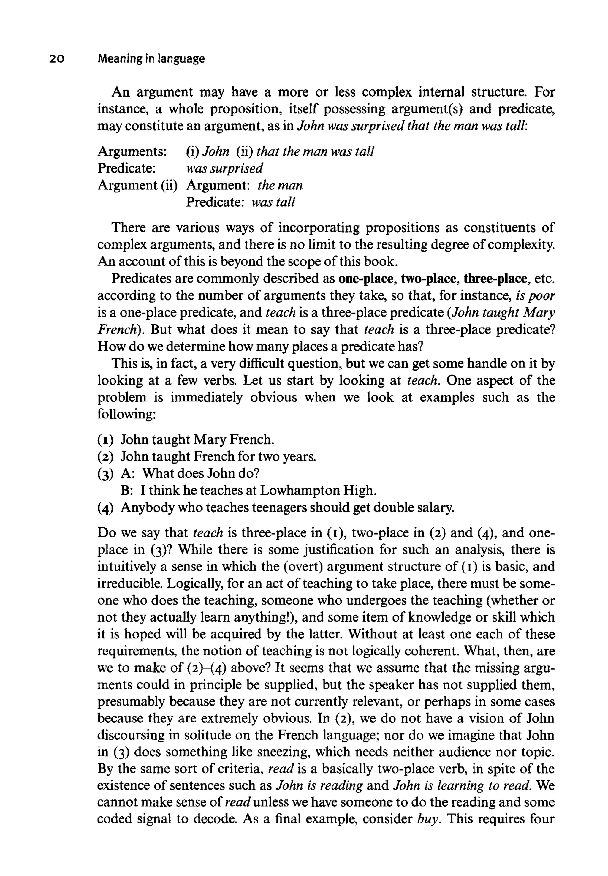 20 Meaning in language
An argument may have a more or less complex internal structure. For
instance, a whole proposition, itself possessing argument(s) and predicate,
may constitute an argument, as in John wassurprised that the man wastall.
Arguments: (i) John (ii) that the man wastall
Predicate: was surprised
Argument (ii) Argument: the man
Predicate: wastall
There are various ways of incorporating propositions as constituents of
complex arguments, and there is no limit to the resulting degree of complexity.
An account of this is beyond the scope of this book.
Predicates are commonly described as one-place, two-place, three-place, etc.
according to the number of arguments they take, so that, for instance, ispoor
is a one-place predicate, and teach is a three-place predicate (John taught Mary
French). But what does it mean to say that teach is a three-place predicate?
How do wedetermine how many places a predicate has?
This is, in fact, a very difficult question, but we can get some handle on it by
looking at a few verbs. Let us start by looking at teach. One aspect of the
problem is immediately obvious when we look at examples such as the
following:
(1) John taught Mary French.
(2) John taught French for two years.
(3) A: What does John do?
B: I think he teaches at Lowhampton High.
(4) Anybody who teaches teenagers should get double salary.
Do we say that teach is three-place in (1), two-place in (2) and (4), and one-
place in (3)? While there is some justification for such an analysis, there is
intuitively a sense in which the (overt) argument structure of (1) is basic, and
irreducible. Logically, for an act of teaching to take place, there must be some-
one who does the teaching, someone who undergoes the teaching (whether or
not they actually learn anything!), and some item of knowledge or skill which
it is hoped will be acquired by the latter. Without at least one each of these
requirements, the notion of teaching is not logically coherent. What, then, are
we to make of (2)-(4) above? It seems that we assume that the missing argu-
ments could in principle be supplied, but the speaker has not supplied them,
presumably because they are not currently relevant, or perhaps in some cases
because they are extremely obvious. In (2), we do not have a vision of John
discoursing in solitude on the French language; nor do we imagine that John
in (3) does something like sneezing, which needs neither audience nor topic.
By the same sort of criteria, read is a basically two-place verb, in spite of the
existence of sentences such as John is reading and John is learning to read. We
cannot make sense of read unless wehave someone to do the reading and some
coded signal to decode. As a final example, consider buy. This requires four
 