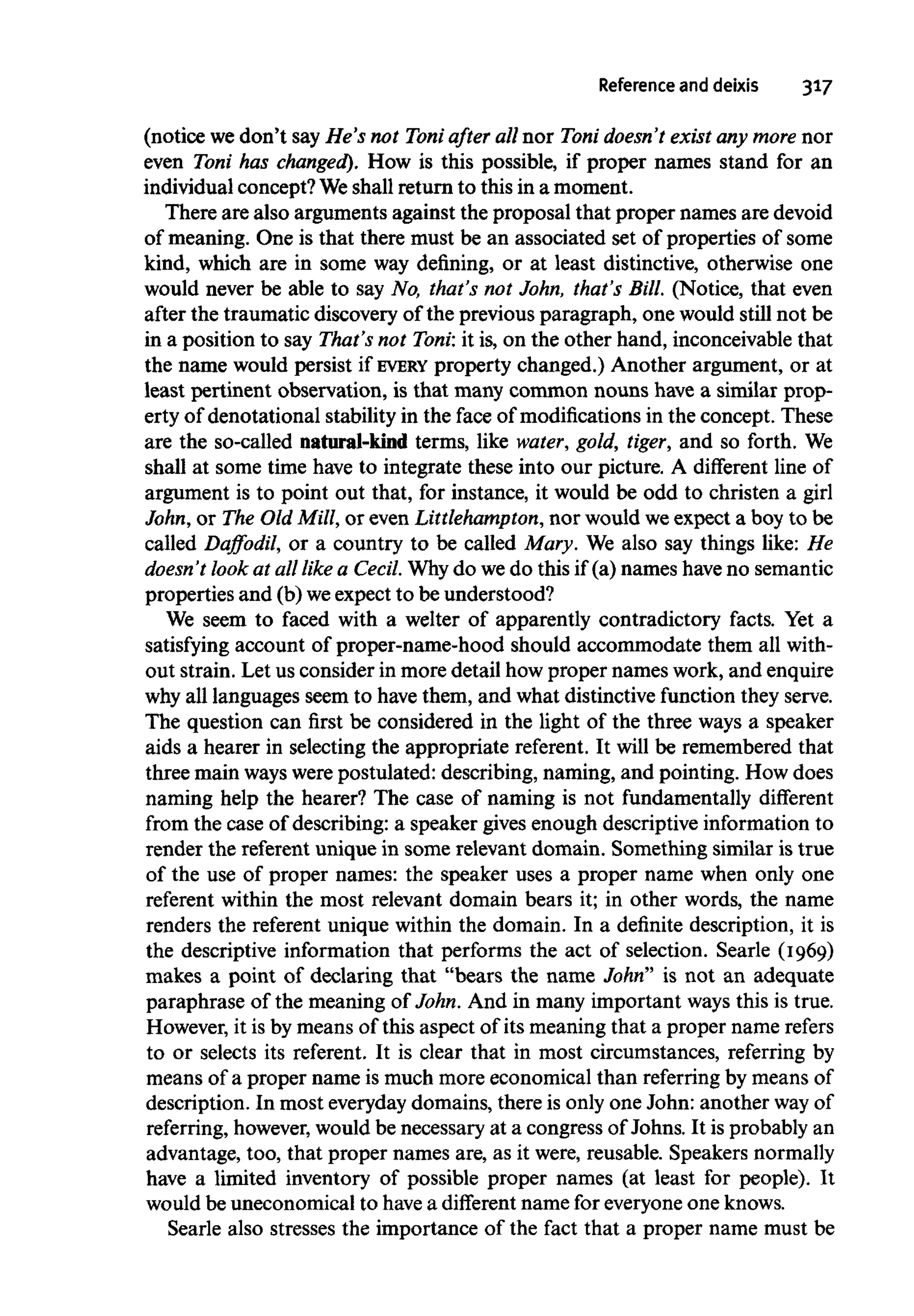 Reference and deixis 317
(notice wedon't say He's not Toni after all nor Toni doesn't exist any more nor
even Toni has changed). How is this possible, if proper names stand for an
individual concept? We shall return to this in a moment.
There are also arguments against the proposal that proper names are devoid
of meaning. One is that there must be an associated set of properties of some
kind, which are in some way defining, or at least distinctive, otherwise one
would never be able to say No, that's not John, that's Bill. (Notice, that even
after the traumatic discovery of the previous paragraph, one would still not be
in a position to say That's not Toni: it is, on the other hand, inconceivable that
the name would persist if EVERY property changed.) Another argument, or at
least pertinent observation, is that many common nouns have a similar prop-
erty of denotational stability in the face of modifications in the concept. These
are the so-called natural-kind terms, like water, gold, tiger, and so forth. We
shall at some time have to integrate these into our picture. A different line of
argument is to point out that, for instance, it would be odd to christen a girl
John, or The OldMill, or even Littlehampton,nor would weexpect a boy to be
called Daffodil, or a country to be called Mary. We also say things like: He
doesn't look at all like a Cecil. Why do we do this if (a) names haveno semantic
properties and (b) weexpect to be understood?
We seem to faced with a welter of apparently contradictory facts. Yet a
satisfying account of proper-name-hood should accommodate them all with-
out strain. Let us consider in more detail how proper names work, and enquire
why all languages seem to have them, and what distinctive function theyserve.
The question can first be considered in the light of the three ways a speaker
aids a hearer in selecting the appropriate referent. It will be remembered that
three main wayswerepostulated: describing, naming, and pointing. How does
naming help the hearer? The case of naming is not fundamentally different
from the case of describing: a speaker givesenough descriptive information to
render the referent unique in some relevant domain. Something similar is true
of the use of proper names: the speaker uses a proper name when only one
referent within the most relevant domain bears it; in other words, the name
renders the referent unique within the domain. In a definite description, it is
the descriptive information that performs the act of selection. Searle (1969)
makes a point of declaring that "bears the name John" is not an adequate
paraphrase of the meaning of John. And in many important ways this is true.
However, it is by means of this aspect of its meaning that a proper name refers
to or selects its referent. It is clear that in most circumstances, referring by
means of a proper name is much more economical than referring by meansof
description. In most everyday domains, there is only one John: another wayof
referring, however,would be necessary at a congress of Johns. It is probably an
advantage, too, that proper names are, as it were, reusable. Speakersnormally
have a limited inventory of possible proper names (at least for people). It
would be uneconomical to have a different name for everyoneoneknows.
Searle also stresses the importance of the fact that a proper name must be
 