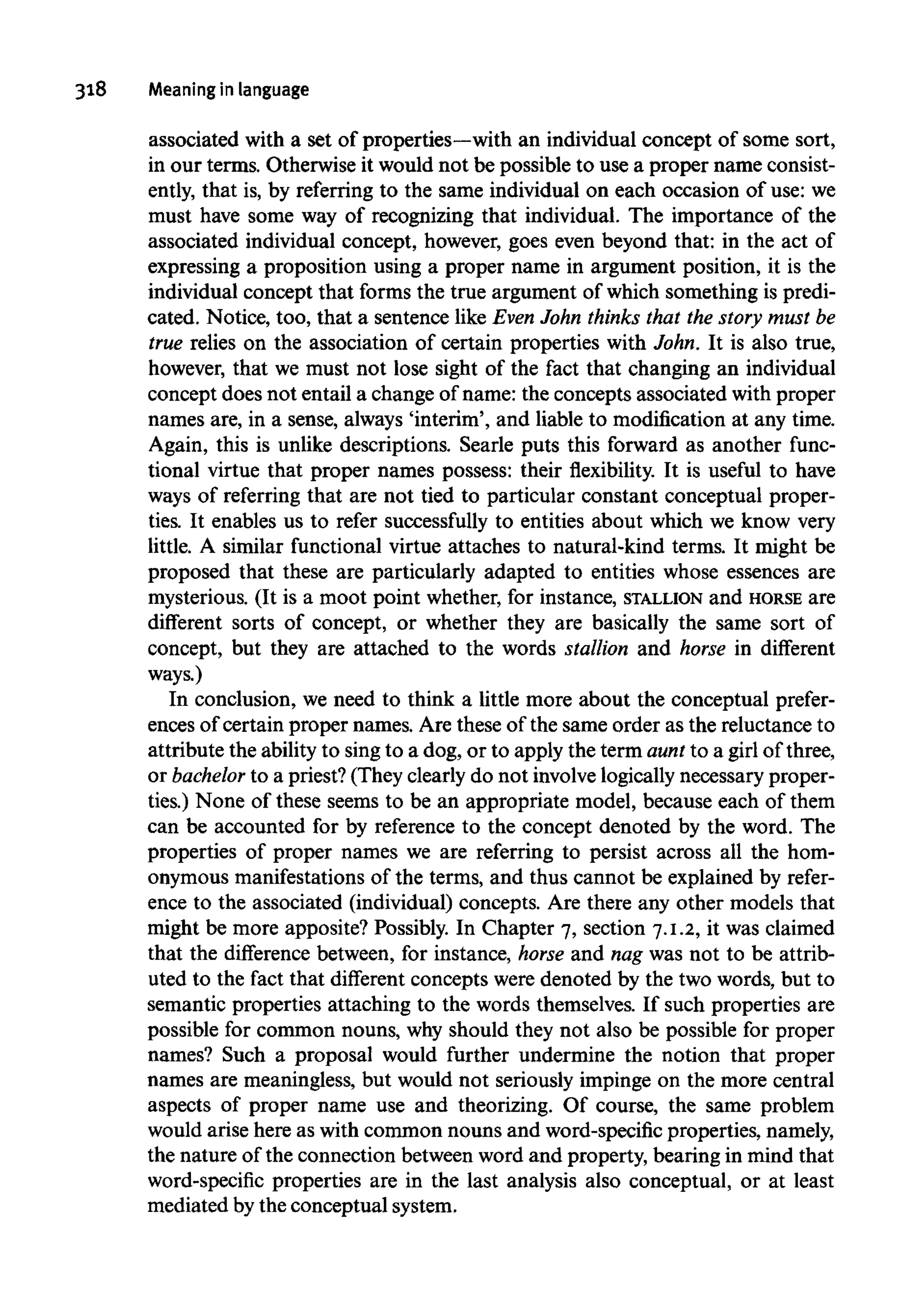 318 Meaning in language
associated with a set of properties—with an individual concept of some sort,
in our terms. Otherwise it would not be possible to use a proper name consist-
ently, that is, by referring to the same individual on each occasion of use: we
must have some way of recognizing that individual. The importance of the
associated individual concept, however, goes even beyond that: in the act of
expressing a proposition using a proper name in argument position, it is the
individual concept that forms the true argument of which something is predi-
cated. Notice, too, that a sentence like Even John thinks that the story must be
true relies on the association of certain properties with John. It is also true,
however, that we must not lose sight of the fact that changing an individual
concept does not entail a change of name: the concepts associated with proper
names are, in a sense, always 'interim', and liable to modification at any time.
Again, this is unlike descriptions. Searle puts this forward as another func-
tional virtue that proper names possess: their flexibility. It is useful to have
ways of referring that are not tied to particular constant conceptual proper-
ties. It enables us to refer successfully to entities about which we know very
little. A similar functional virtue attaches to natural-kind terms. It might be
proposed that these are particularly adapted to entities whose essences are
mysterious. (It is a moot point whether, for instance, STALLION and HORSE are
different sorts of concept, or whether they are basically the same sort of
concept, but they are attached to the words stallion and horse in different
ways.)
In conclusion, we need to think a little more about the conceptual prefer-
ences of certain proper names. Are these of the same order as the reluctance to
attribute the ability to sing to a dog, or to apply the term aunt to a girl of three,
or bachelor to a priest? (They clearly do not involvelogicallynecessary proper-
ties.) None of these seems to be an appropriate model, because each of them
can be accounted for by reference to the concept denoted by the word. The
properties of proper names we are referring to persist across all the hom-
onymous manifestationsof the terms, and thus cannot be explained by refer-
ence to the associated (individual) concepts. Are there any other models that
might be more apposite? Possibly. In Chapter 7, section 7.1.2, it was claimed
that the difference between, for instance, horse and nag was not to be attrib-
uted to the fact that different concepts were denoted by the two words, but to
semantic properties attaching to the words themselves. If such properties are
possible for common nouns, why should they not also be possible for proper
names? Such a proposal would further undermine the notion that proper
names are meaningless, but would not seriously impinge on the more central
aspects of proper name use and theorizing. Of course, the same problem
would arise here as with common nouns and word-specific properties, namely,
the nature of the connection between word and property, bearing in mind that
word-specific properties are in the last analysis also conceptual, or at least
mediated bythe conceptual system.
 