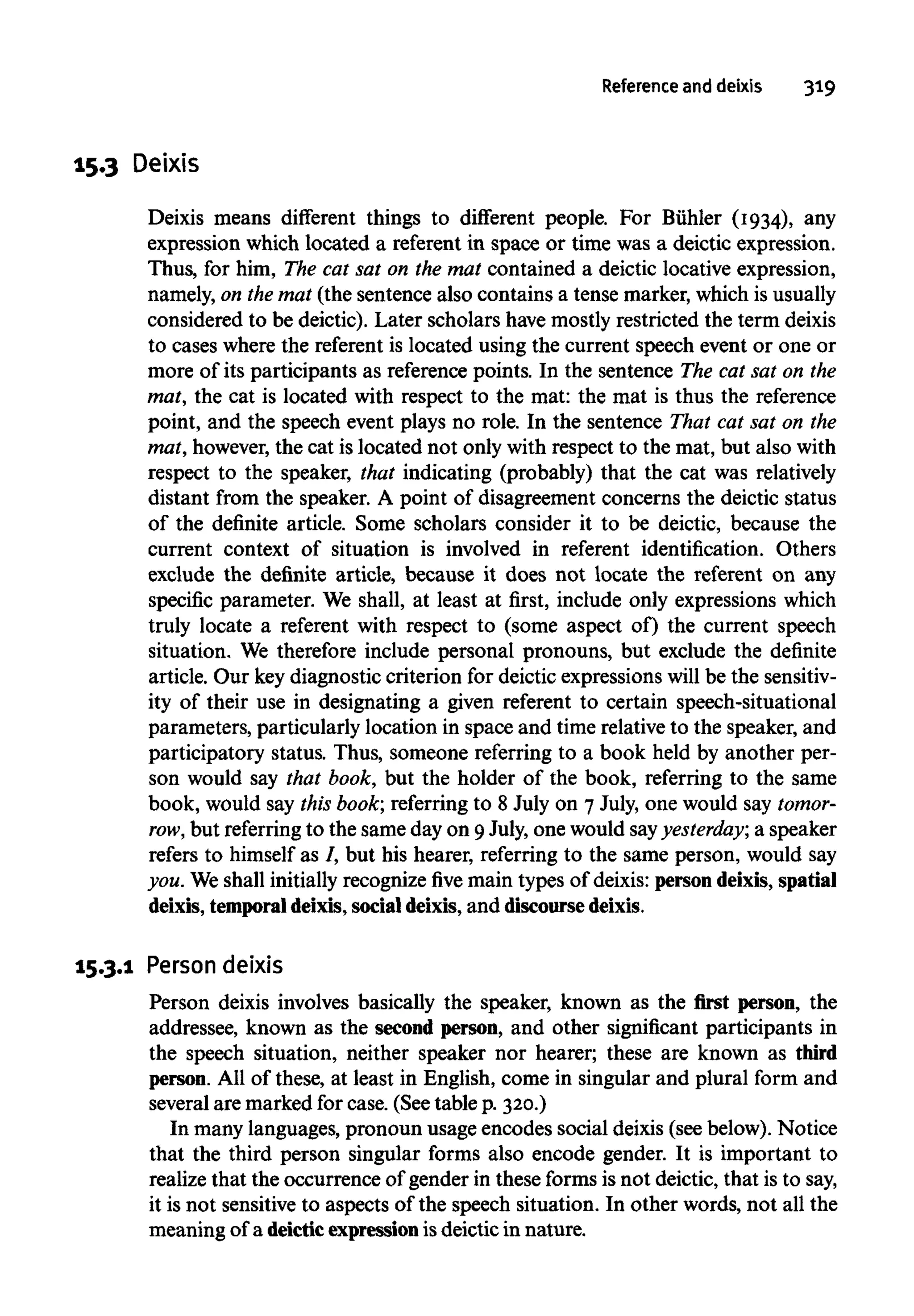 Reference and deixis 319
15.3 Deixis
Deixis means different things to different people. For Buhler (1934), any
expression which located a referent in space or time was a deictic expression.
Thus, for him, The cat sat on the mat contained a deictic locative expression,
namely, on themat (the sentence also contains a tense marker, which isusually
considered to be deictic). Later scholars have mostly restricted the term deixis
to cases where the referent is located using the current speech event or one or
more of its participants as reference points. In the sentence The cat sat on the
mat, the cat is located with respect to the mat:the mat is thus the reference
point, and the speech event plays no role. In the sentence That cat sat on the
mat, however, the cat is located not only with respect to the mat, but also with
respect to the speaker, that indicating (probably) that the cat was relatively
distant from the speaker. A point of disagreement concerns the deictic status
of the definite article. Some scholars consider it to be deictic, because the
current context of situation is involved in referent identification. Others
exclude the definite article, because it does not locate the referent on any
specific parameter. We shall, at least at first, include only expressions which
truly locate a referent with respect to (some aspect of) the current speech
situation. We therefore include personal pronouns, but exclude the definite
article. Our key diagnostic criterion for deictic expressions will be the sensitiv-
ity of their use in designating a given referent to certain speech-situational
parameters, particularly location in space and time relative to the speaker, and
participatory status. Thus, someone referring to a book held by another per-
son would say that book, but the holder of the book, referring to the same
book, would say this book; referring to 8 July on 7 July, one would saytomor-
row, but referring to the same day on 9July, one would sayyesterday; a speaker
refers to himself as /, but his hearer, referring to the same person, would say
you. We shall initially recognize five main types of deixis: persondeixis,spatial
deixis, temporal deixis, social deixis, and discoursedeixis.
15.3.1 Person deixis
Person deixis involves basically the speaker, known as the first person, the
addressee, known as the second person, and other significant participants in
the speech situation, neither speaker nor hearer; these are known as third
person. All of these, at least in English, come in singular and plural form and
several are marked for case. (See table p. 320.)
In many languages, pronoun usage encodes social deixis(see below). Notice
that the third person singular forms also encode gender. It is important to
realize that the occurrence of gender in these forms is not deictic, that is to say,
it is not sensitive to aspects of the speech situation. In other words, not all the
meaning of a deictic expression isdeictic in nature.
 