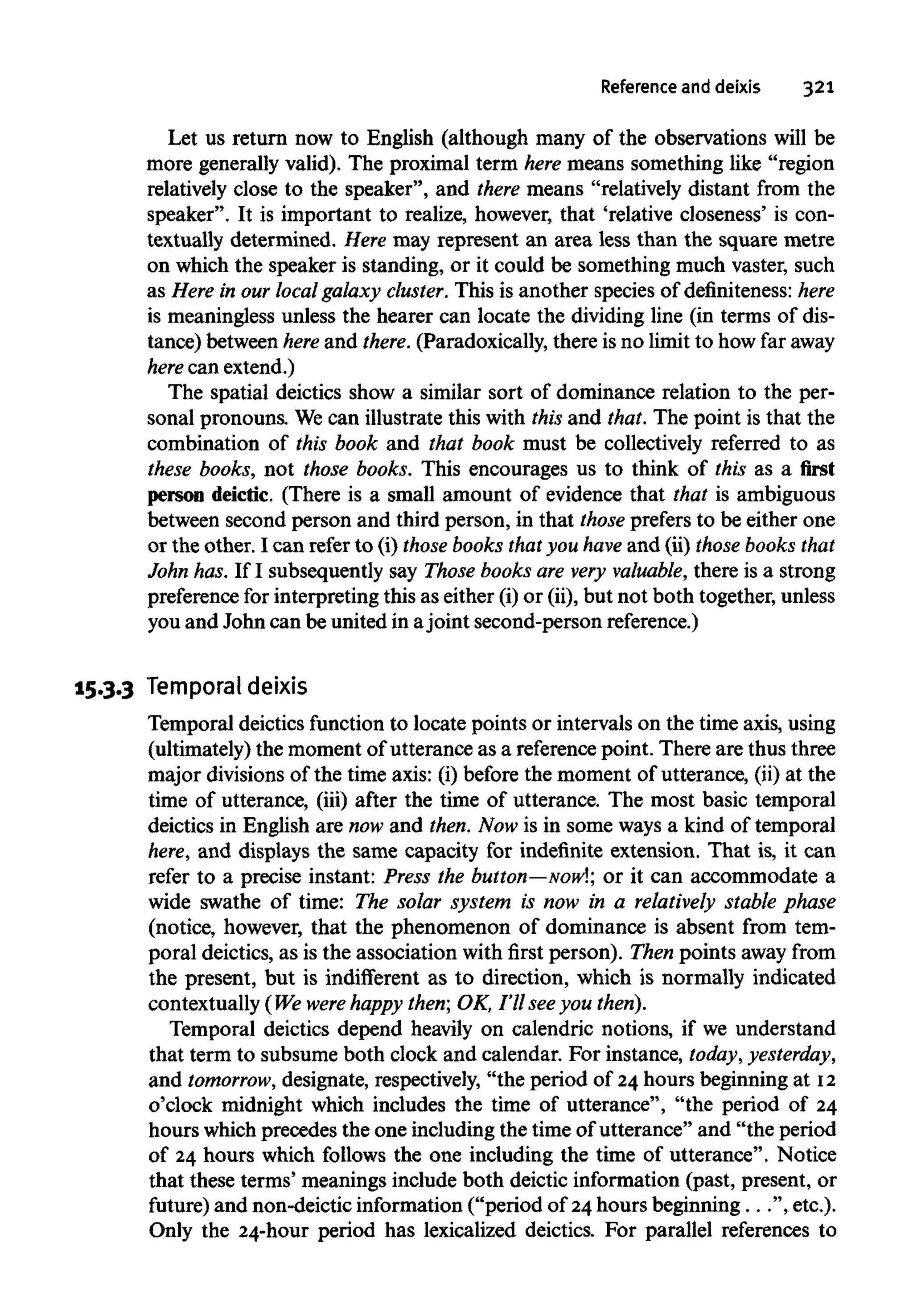 Reference and deixis 321
Let us return now to English (although many of the observations will be
more generally valid). The proximal term here means something like "region
relatively close to the speaker", and there means "relatively distant from the
speaker". It is important to realize, however, that 'relative closeness' is con-
textually determined. Here may represent an area less than the square metre
on which the speaker is standing, or it could be something much vaster, such
as Here in our local galaxy cluster. This is another species of definiteness: here
is meaningless unless the hearer can locate the dividing line (in terms of dis-
tance) between here and there. (Paradoxically, there is no limit to how far away
here can extend.)
The spatial deictics show a similar sort of dominance relation to the per-
sonal pronouns. Wecan illustrate this with this and that. The point is that the
combination of this book and that book must be collectively referred to as
these books, not those books. This encourages us to think of this as a first
person deictic. (There is a small amount of evidence that that is ambiguous
between second person and third person, in that those prefersto be either one
or the other. I can refer to (i) those books thatyou have and (ii) those books that
John has.If I subsequently say Those books are very valuable, there is a strong
preference for interpretingthis as either (i)or (ii), but not both together,unless
you and John can be united in ajoint second-person reference.)
15.3.3 Temporal deixis
Temporal deictics function to locate points or intervals on the time axis, using
(ultimately) the moment of utterance as a referencepoint. There are thus three
major divisions of the time axis: (i) before the moment of utterance, (ii) at the
time of utterance, (iii) after the time of utterance. The most basic temporal
deictics in English are now and then.Now is in some ways a kind of temporal
here, and displays the same capacity for indefinite extension. That is, it can
refer to a precise instant: Press the button—Now!; or it can accommodate a
wide swathe of time: The solar system is now in a relatively stable phase
(notice, however, that the phenomenon of dominance is absent from tem-
poral deictics, as is the association with first person). Then points away from
the present, but is indifferent as to direction, which is normally indicated
contextually (We were happy then; OK, I'll see you then).
Temporal deictics depend heavily on calendric notions, if we understand
that term to subsumeboth clock and calendar. For instance, today, yesterday,
and tomorrow, designate, respectively,"the period of 24 hours beginning at 12
o'clock midnight which includes the time of utterance", "the period of 24
hours which precedes the one including the time of utterance" and "the period
of 24 hours which follows the one including the time of utterance". Notice
that these terms' meanings include both deictic information (past, present, or
future) and non-deictic information ("period of 24hours beginning...", etc.).
Only the 24-hour period has lexicalized deictics. For parallel references to
 