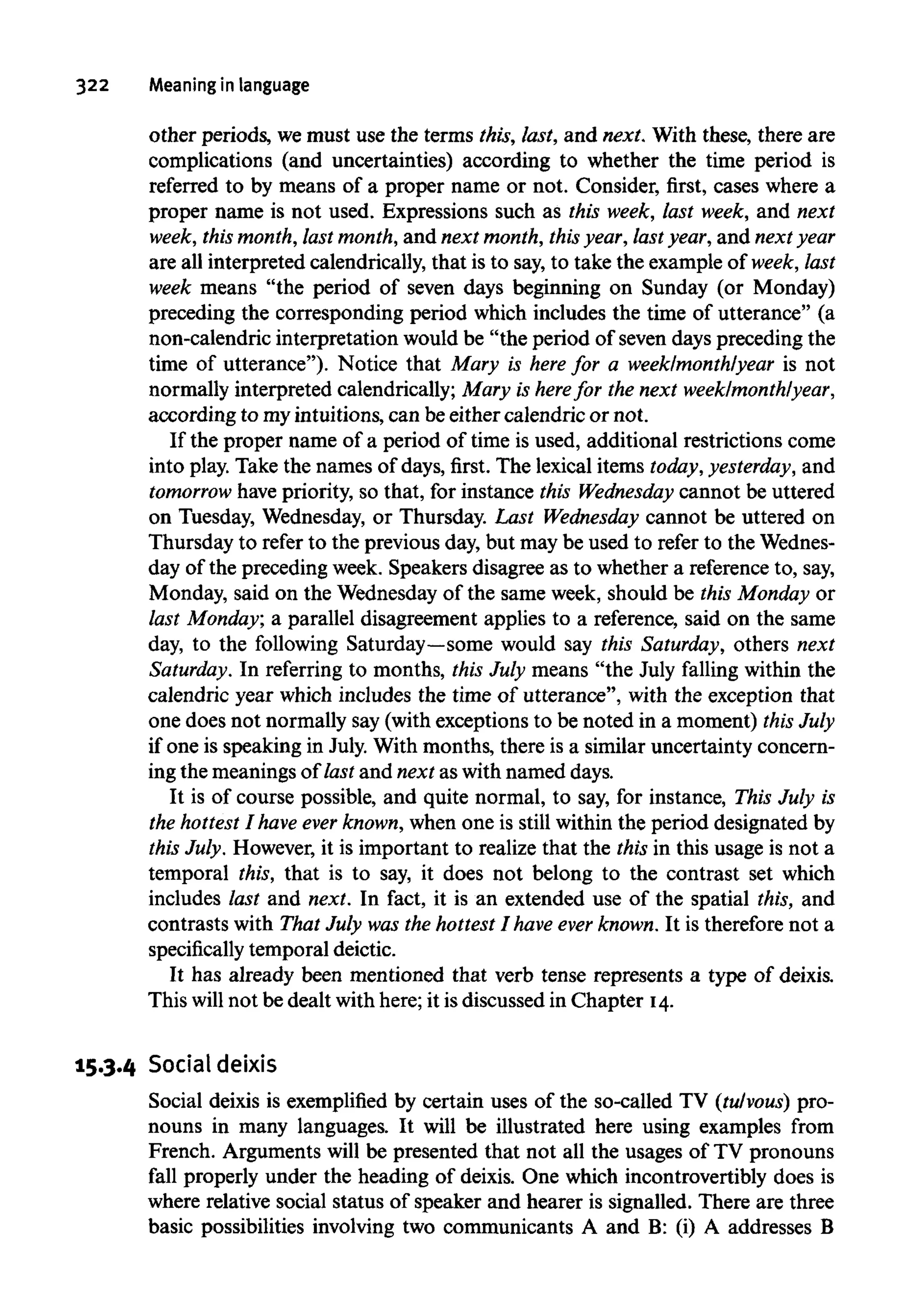 322 Meaningin language
other periods, wemust use the terms this, last, and next. With these, there are
complications (and uncertainties) according to whether the time period is
referred to by means of a proper name or not. Consider, first, cases where a
proper name is not used. Expressions such as this week, last week, and next
week, this month,last month,and next month,this year, last year, and nextyear
are all interpreted calendrically, that is to say,to take the example of week, last
week means "the period of seven days beginning on Sunday (or Monday)
preceding the corresponding period which includes the time of utterance" (a
non-calendric interpretation would be "the period of seven days preceding the
time of utterance"). Notice that Mary is here for a week/month/year is not
normally interpreted calendrically; Mary is herefor the next week/month/year,
according to myintuitions, can beeither calendric or not.
If the proper name of a period of time is used, additional restrictions come
into play. Take the names of days, first. The lexical items today, yesterday, and
tomorrow have priority, so that, for instance this Wednesday cannot be uttered
on Tuesday, Wednesday, or Thursday. Last Wednesday cannot be uttered on
Thursday to refer to the previous day, but may be used to refer to theWednes-
day of the precedingweek. Speakers disagree as to whether a referenceto, say,
Monday, said on the Wednesday of the same week, should be this Monday or
last Monday; a parallel disagreement applies to a reference, said on the same
day, to the following Saturday—somewould say this Saturday, others next
Saturday. In referring to months, this July means "the July falling within the
calendric year which includes the time of utterance", with the exception that
one does not normally say (with exceptions to be noted in a moment) this July
if one is speaking in July. With months, there is a similar uncertainty concern-
ing the meanings of last and next as with named days.
It is of course possible, and quite normal, to say, for instance, This July is
the hottest I have ever known,when one is still within the period designated by
this July. However,it is important to realize that the this in this usage is not a
temporal this, that is to say, it does not belong to the contrast set which
includes last and next. In fact, it is an extended use of the spatial this, and
contrasts with That July wasthe hottest I have ever known.It is thereforenot a
specifically temporal deictic.
It has already been mentioned that verb tense represents a type of deixis.
This will not be dealt with here; it is discussed in Chapter 14.
15.3.4 Social deixis
Social deixis is exemplified by certain uses of the so-called TV (tulvous) pro-
nouns in many languages. It will be illustrated here using examples from
French. Arguments will be presented that not all the usages of TV pronouns
fall properly under the heading of deixis. One which incontrovertibly does is
where relative social status of speaker and hearer is signalled. There are three
basic possibilities involving two communicants A and B: (i) A addresses B
 
