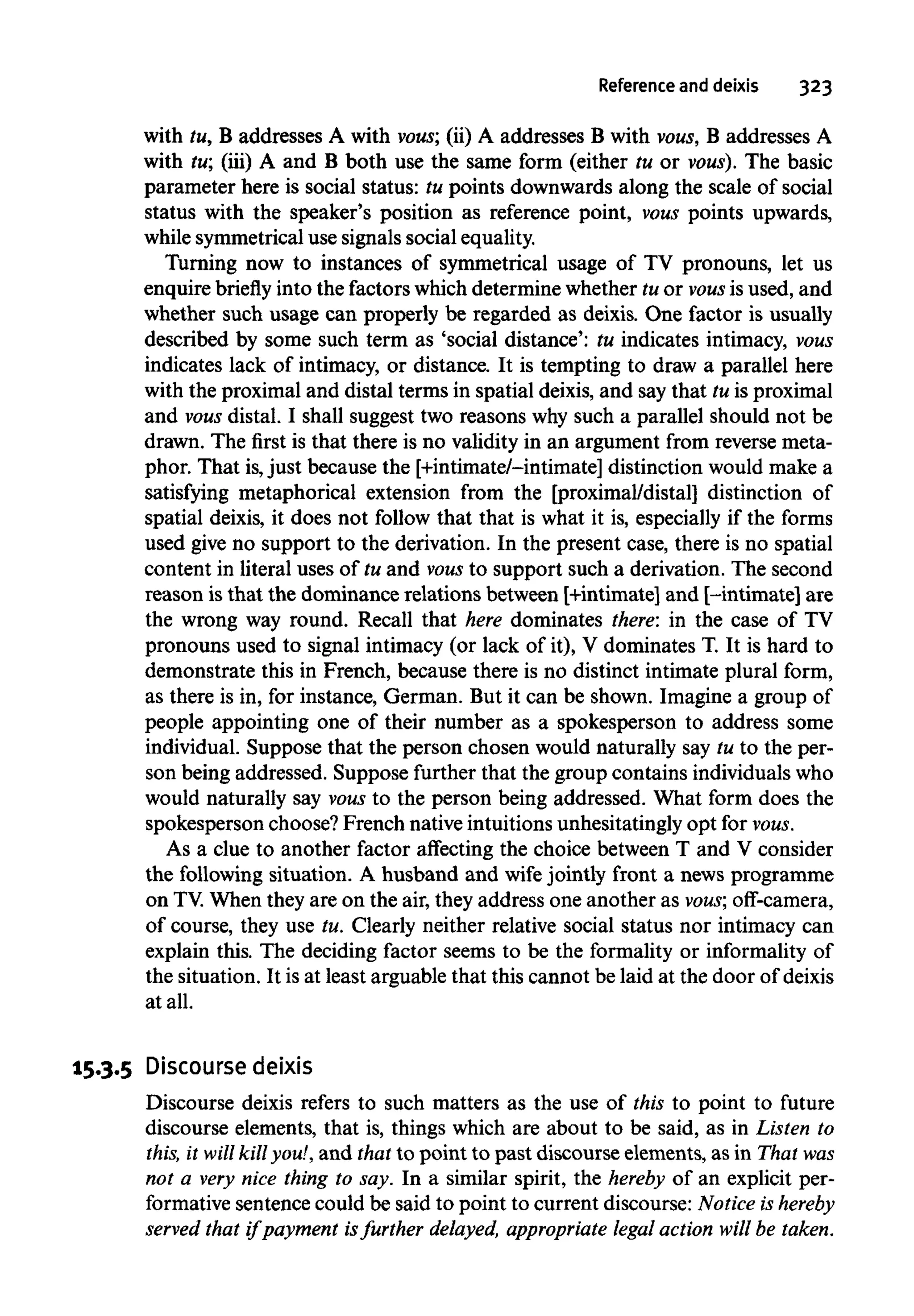 Reference and deixis 323
with tu, B addresses A with vous; (ii) A addresses B with vous, B addresses A
with tu; (iii) A and B both use the same form (either tu or vous). The basic
parameter here is social status: tu points downwards along the scale of social
status with the speaker's position as reference point, vous points upwards,
while symmetrical use signals social equality.
Turning now to instances of symmetrical usage of TV pronouns, let us
enquire briefly into the factors which determine whether tu or vous is used, and
whether such usage can properly be regarded as deixis. One factor is usually
described by some such term as 'social distance': tu indicates intimacy, vous
indicates lack of intimacy, or distance. It is tempting to draw a parallel here
with the proximal and distal terms in spatial deixis, and say that tu is proximal
and vous distal. I shall suggest two reasons why such a parallel should not be
drawn. The first is that there is no validity in an argument from reverse meta-
phor. That is,just because the [+intimate/-intimate] distinction would make a
satisfying metaphorical extension from the [proximal/distal] distinction of
spatial deixis, it does not follow that that is what it is, especially if the forms
used give no support to the derivation. In the present case, there is no spatial
content in literal uses of tu and vous to support such a derivation. The second
reason is that the dominance relations between [+intimate] and [-intimate] are
the wrong way round. Recall that here dominates there: in the case of TV
pronouns used to signal intimacy (or lack of it), V dominates T. It is hard to
demonstrate this in French, because there is no distinct intimate plural form,
as there is in, for instance, German. But it can be shown. Imagine a group of
people appointing one of their number as a spokesperson to address some
individual. Suppose that the person chosen would naturally say tu to the per-
son being addressed. Suppose further that the group contains individuals who
would naturally say vous to the person being addressed. What form does the
spokesperson choose? French native intuitions unhesitatingly opt for vous.
As a clue to another factor affecting the choice between T and V consider
the following situation. A husband and wife jointly front a news programme
on TV.When they are on the air, they address one another as vous; off-camera,
of course, they use tu. Clearly neither relative social status nor intimacy can
explain this. The deciding factor seems to be the formality or informality of
the situation. It is at least arguable that this cannot be laid at the door of deixis
at all.
15.3.5 Discourse deixis
Discourse deixis refers to such matters as the use of this to point to future
discourse elements, that is, things which are about to be said, as in Listen to
this, it will killyou!,and that to point to past discourse elements, as in That was
not a very nice thing to say. In a similar spirit, the hereby of an explicit per-
formative sentence could be said to point to current discourse: Notice is hereby
served that if payment isfurther delayed, appropriate legal action will be taken.
 