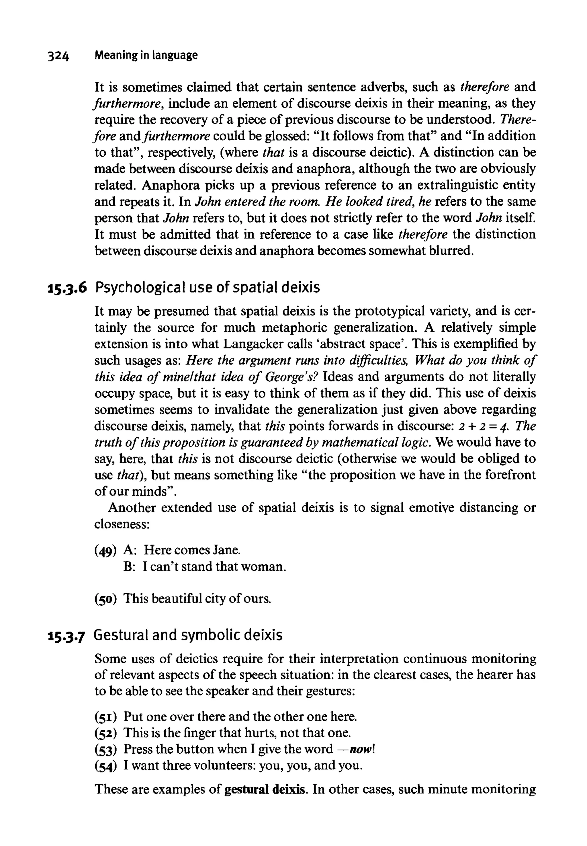 324 Meaning in language
It is sometimes claimed that certain sentence adverbs, such as therefore and
furthermore, include an element of discourse deixis in their meaning, as they
require the recovery of a piece of previous discourse to be understood. There-
fore andfurthermore could be glossed: "It follows from that" and "In addition
to that", respectively, (where that is a discourse deictic). A distinction can be
made between discourse deixis and anaphora, although the two are obviously
related. Anaphora picks up a previous reference to an extralinguistic entity
and repeats it. In John entered the room. He looked tired, he refers to the same
person that John refers to, but it does not strictly refer to the word John itself.
It must be admitted that in reference to a case like therefore the distinction
between discourse deixis and anaphora becomes somewhat blurred.
15.3.6 Psychological useof spatial deixis
It may be presumed that spatial deixis is the prototypical variety, and is cer-
tainly the source for much metaphoric generalization. A relatively simple
extension is into what Langacker calls 'abstract space'. This is exemplified by
such usages as: Here the argument runs into difficulties, What do you think of
this idea of mine/that idea of George's? Ideas and arguments do not literally
occupy space, but it is easy to think of them as if they did. This use of deixis
sometimes seems to invalidate the generalization just given above regarding
discourse deixis, namely, that this points forwards in discourse: 2 + 2=4, The
truth of thisproposition is guaranteed by mathematicallogic. We would have to
say, here, that this is not discourse deictic (otherwise we would be obliged to
use that), but means something like "the proposition we have in the forefront
of our minds".
Another extended use of spatial deixis is to signal emotive distancing or
closeness:
(49) A: Here comes Jane.
B: I can't stand that woman.
(50) This beautiful city of ours.
15.3.7 Gestural and symbolicdeixis
Some uses of deictics require for their interpretation continuous monitoring
of relevant aspects of the speech situation: in the clearest cases, the hearer has
to be able to seethe speaker and their gestures:
(51) Put one over there and the other one here.
(52) This isthe finger that hurts, not that one.
(53) Press the button whenI give the word — now!
(54) I want three volunteers: you, you, and you.
These are examples of gestural deixis. In other cases, such minute monitoring
 