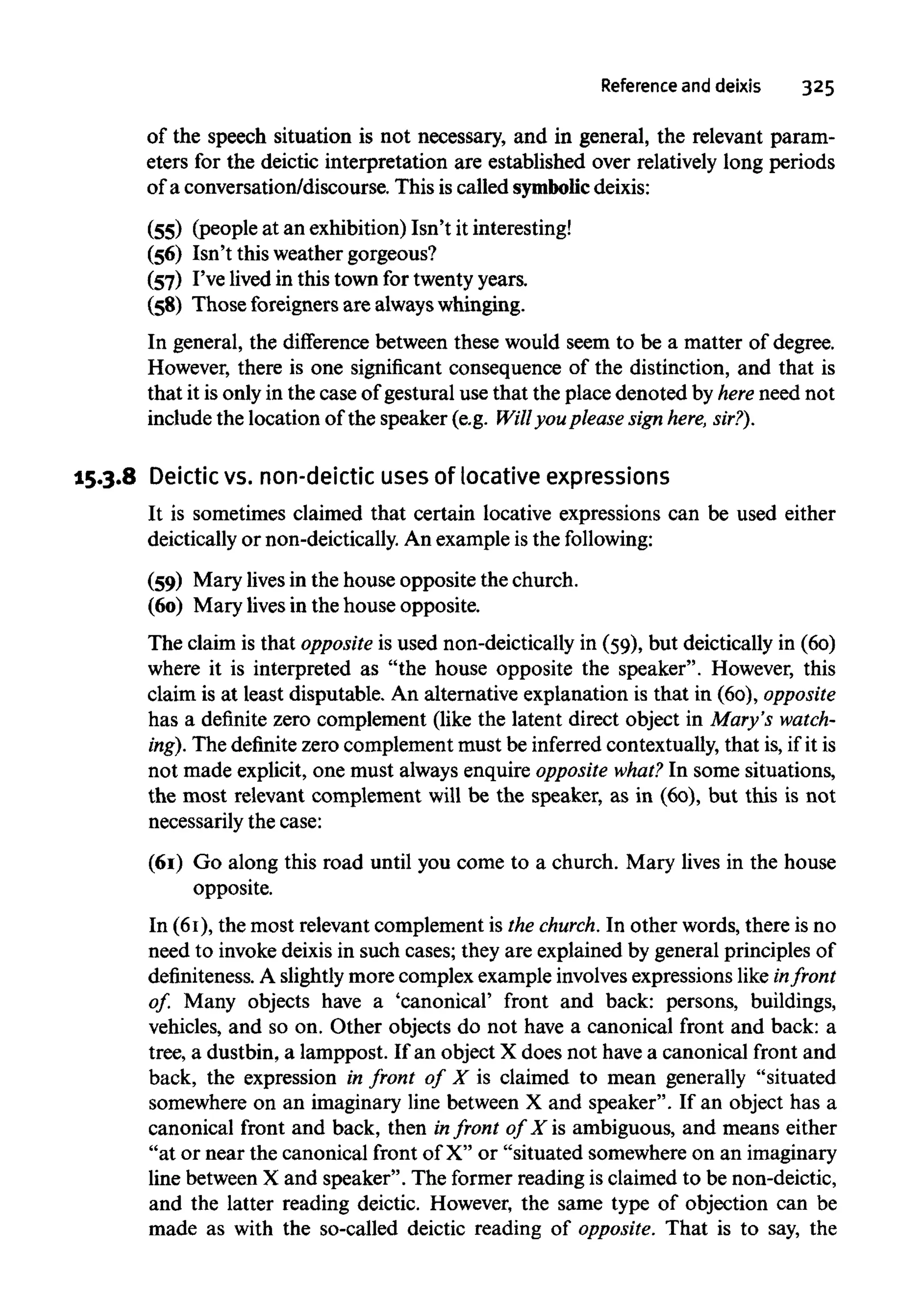 Reference and deixis 325
of the speech situation is not necessary, and in general, the relevant param-
eters for the deictic interpretation are established over relatively long periods
of a conversation/discourse. This is called symbolicdeixis:
(55) (people at an exhibition) Isn't it interesting!
(56) Isn't this weather gorgeous?
(57) I've lived in this town for twenty years.
(58) Those foreigners are always whinging.
In general, the difference between these would seem to be a matter of degree.
However, there is one significant consequence of the distinction, and that is
that it is only in the case of gestural use that the place denoted by here need not
include the location of the speaker (e.g. Will you pleasesign here, sir?).
15.3.8 Deictic vs. non-deictic uses of locative expressions
It is sometimes claimed that certain locative expressions can be used either
deictically or non-deictically. An example is the following:
(59) Mary livesin the house opposite the church.
(60) Mary lives in the house opposite.
The claim is that opposite is used non-deictically in (59), but deictically in (60)
where it is interpreted as "the house opposite the speaker". However, this
claim is at least disputable. An alternative explanation is that in (60), opposite
has a definite zero complement (like the latent direct object in Mary's watch-
ing). The definitezero complement must be inferredcontextually,that is, if it is
not made explicit, one must always enquire opposite what? In some situations,
the most relevant complement will be the speaker, as in (60), but this is not
necessarily the case:
(61) Go along this road until you come to a church. Mary lives in the house
opposite.
In (61), the most relevant complement is the church. In other words, there is no
need to invoke deixisin such cases; they are explained by general principles of
definiteness. A slightly more complex example involvesexpressions likein front
of. Many objects have a 'canonical' front and back: persons, buildings,
vehicles, and so on. Other objects do not have a canonical front and back: a
tree, a dustbin, a lamppost. If an object X does not have a canonical front and
back, the expression in front of X is claimed to mean generally "situated
somewhere on an imaginary line between X and speaker". If an object has a
canonical front and back, then infront of X is ambiguous, and means either
"at or near the canonical front of X" or "situated somewhere on an imaginary
line between X and speaker". The former reading is claimed to be non-deictic,
and the latter reading deictic. However, the same type of objection can be
made as with the so-called deictic reading of opposite. That is to say, the
 