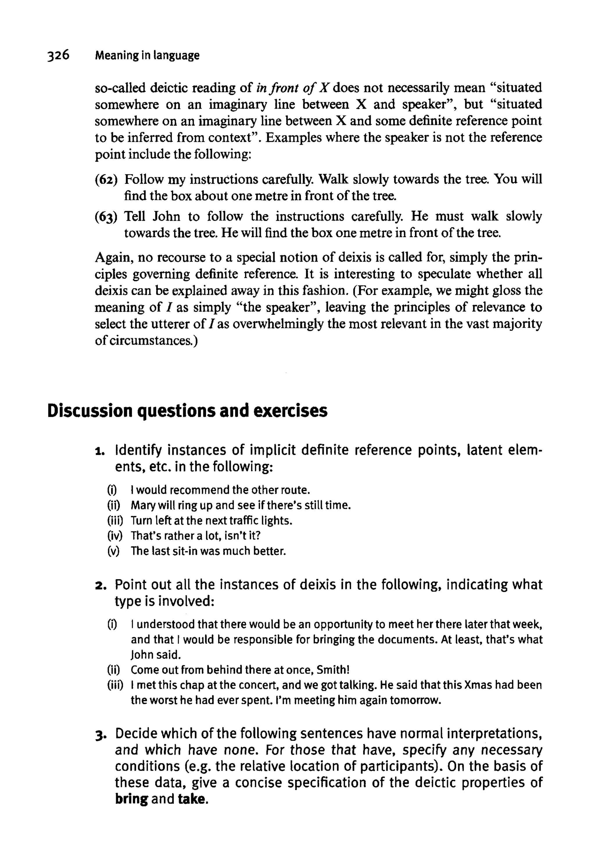 326 Meaning in language
so-called deictic reading of infront of X does not necessarily mean "situated
somewhere on an imaginary line between X and speaker", but "situated
somewhere on an imaginary line between X and some definite reference point
to be inferred from context". Examples where the speaker is not the reference
point includethe following:
(62) Follow my instructions carefully. Walk slowly towards the tree. You will
find the box about one metre in front of the tree.
(63) Tell John to follow the instructions carefully. He must walk slowly
towards the tree. He will find the box one metre in front of the tree.
Again, no recourse to a special notion of deixis is called for, simply the prin-
ciples governing definite reference. It is interesting to speculate whether all
deixis can be explained awayin this fashion. (For example, wemight gloss the
meaning of / as simply "the speaker", leaving the principles of relevance to
select the utterer of I as overwhelminglythe most relevant in the vastmajority
of circumstances.)
Discussion questions and exercises
1. Identify instances of implicit definite reference points, latent elem-
ents, etc. in the following:
(i) Iwould recommend the other route.
(ii) Mary will ring up and seeif there's still time.
(iii) Turn left at the nexttraffic lights.
(iv) That's rathera lot, isn't it?
(v) The last sit-in was much better.
2. Point out all the instancesof deixis in the following, indicating what
type is involved:
(i) I understoodthat therewould bean opportunity to meet herthere later that week,
and that I would be responsible for bringing the documents. At least, that's what
John said.
(ii) Come out from behind there at once,Smith!
(iii) I metthis chap at the concert,and we gottalking. Hesaid that this Xmas had been
the worst he had ever spent. I'm meeting him again tomorrow.
3. Decide which of the following sentences have normal interpretations,
and which have none. For those that have, specify any necessary
conditions (e.g. the relative location of participants). On the basis of
these data, give a concise specification of the deictic properties of
bringandtake.
 
