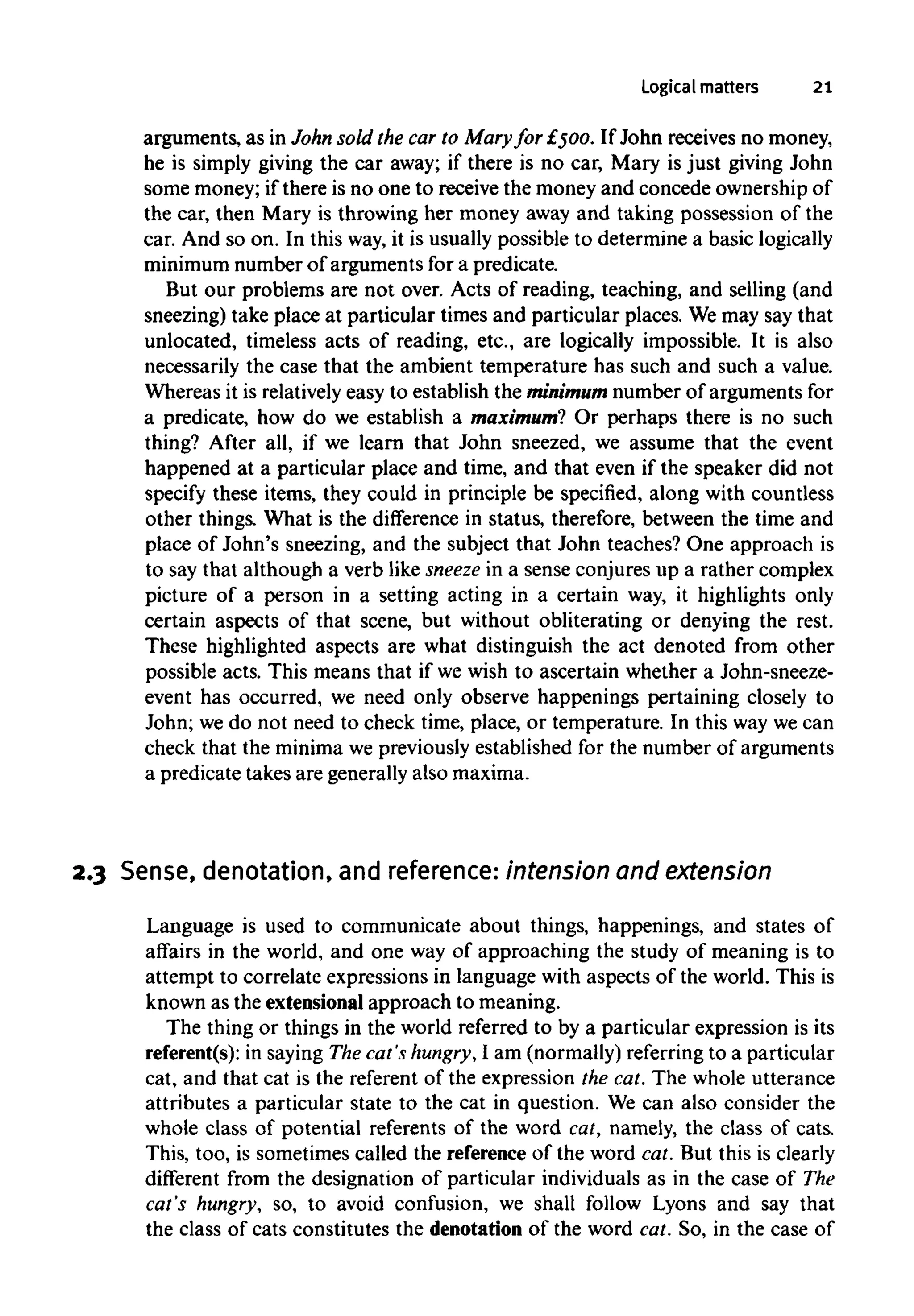 Logical matters 21
arguments, as in John sold the car to Mary for £500. If John receives no money,
he is simply giving the car away; if there is no car, Mary is just giving John
some money; if there is no one to receive the money and concede ownership of
the car, then Mary is throwing her money away and taking possession of the
car. And so on. In this way, it is usually possible to determine a basic logically
minimum number of arguments for a predicate.
But our problems are not over. Acts of reading, teaching, and selling (and
sneezing) take place at particular times and particular places. Wemay say that
unlocated, timeless acts of reading, etc., are logically impossible. It is also
necessarily the case that the ambient temperature has such and such a value.
Whereas it is relatively easy to establish the minimum number of arguments for
a predicate, how do we establish a maximum? Or perhaps there is no such
thing? After all, if we learn that John sneezed, we assume that the event
happened at a particular place and time, and that even if the speaker did not
specify these items, they could in principle be specified, along with countless
other things. What is the difference in status, therefore, between the time and
place of John's sneezing, and the subject that John teaches? One approach is
to say that although a verb like sneeze in a sense conjures up a rather complex
picture of a person in a setting acting in a certain way, it highlights only
certain aspects of that scene, but without obliterating or denying the rest.
These highlighted aspects are what distinguish the act denoted from other
possible acts. This means that if we wish to ascertain whether a John-sneeze-
event has occurred, we need only observe happenings pertaining closely to
John; we do not need to check time, place, or temperature. In this way we can
check that the minimawe previously established for the number of arguments
a predicate takes are generally also maxima.
2.3 Sense, denotation, and reference: intension and extension
Language is used to communicate about things, happenings, and states of
affairs in the world, and one way of approaching the study of meaning is to
attempt to correlate expressions in language with aspects of the world. This is
known as the extensional approach to meaning.
The thing or things in the world referred to by a particular expression is its
referent(s): in saying The cat's hungry, I am (normally)referringto a particular
cat, and that cat is the referent of the expression the cat. The whole utterance
attributes a particular state to the cat in question. We can also consider the
whole class of potential referents of the word cat, namely, the class of cats.
This, too, is sometimes called the reference of the word cat. But this is clearly
different from the designation of particular individuals as in the case of The
cat's hungry, so, to avoid confusion, we shall follow Lyons and say that
the class of cats constitutes the denotation of the word cat. So, in the case of
 