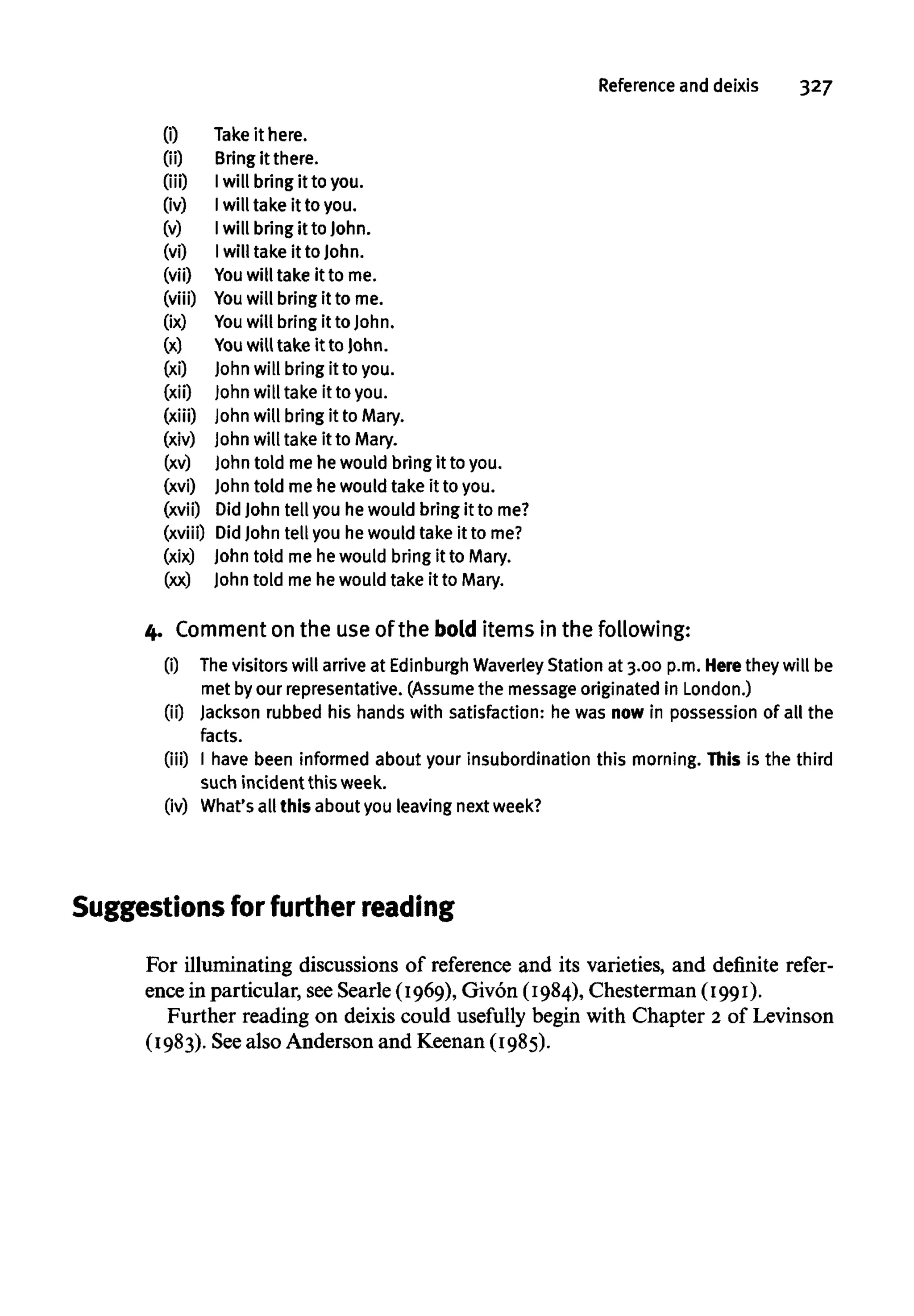 Reference and deixis 327
(i) Take it here.
(ii) Bring it there.
(iii) Iwill bring it to you.
(iv) Iwill take it toyou.
(v) Iwill bring it toJohn.
(vi) Iwill take it to John.
(vii) You will take it to me.
(viii) You will bring it to me.
(ix) You will bring it to John.
(x) You willtake it to John.
(xi) John will bring it to you.
(xii) John will take it to you.
(xiii) John will bring it to Mary.
(xiv) John will take it to Mary.
(xv) John told mehe would bringit to you.
(xvi) John told me he would take it to you.
(xvii) DidJohn tell you hewould bring it tome?
(xviii) DidJohn tell you hewould take it tome?
(xix) John told me hewould bring it to Mary.
(xx) John told me he would take it to Mary.
4. Comment on the use of the bold items in the following:
(i) Thevisitors will arrive at Edinburgh Waverley Station at 3.00 p.m. Herethey will be
met byour representative.(Assume the message originated in London.)
(ii) Jackson rubbed his hands with satisfaction: he was nowin possessionof all the
facts.
(iii) I have been informed about your insubordination this morning. This is the third
such incident this week.
(iv) What'sall this about you leaving next week?
Suggestions for furtherreading
For illuminating discussions of reference and its varieties, and definite refer-
ence in particular, seeSearle (1969), Givon (1984), Chesterman (1991).
Further reading on deixis could usefully begin with Chapter 2 of Levinson
(1983). Seealso Anderson and Keenan (1985).
 