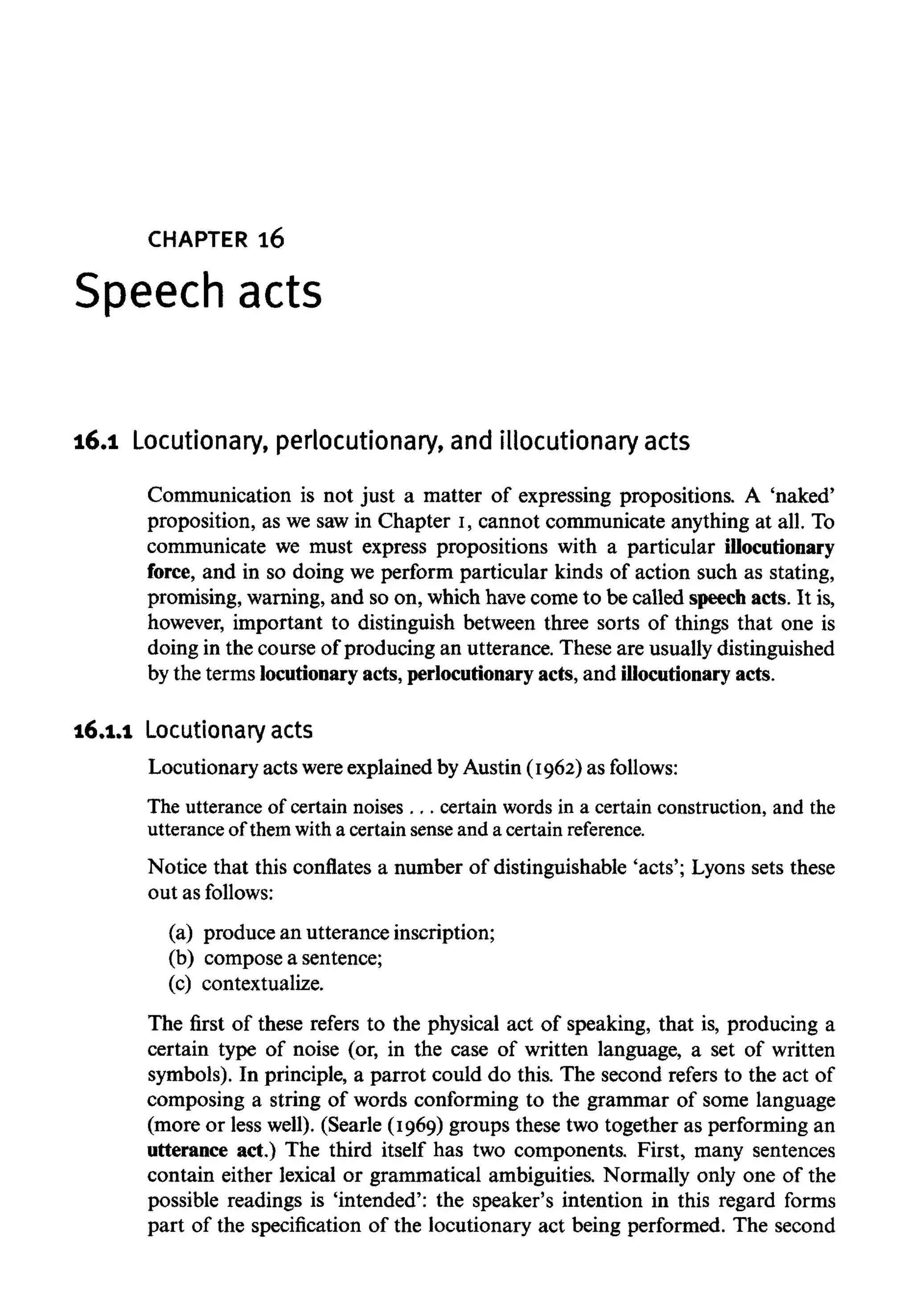 CHAPTER 16
Speech acts
16.1 Locutionary, perlocutionary, and illocutionary acts
Communication is not just a matter of expressing propositions. A 'naked'
proposition, as we saw in Chapter I, cannot communicate anything at all. To
communicate we must express propositions with a particular illocutionary
force, and in so doing we perform particular kinds of action such as stating,
promising, warning, and so on, which havecome to be called speech acts. It is,
however, important to distinguish between three sorts of things that one is
doing in the course of producing an utterance. These are usually distinguished
by the terms locutionary acts, perlocutionary acts, and illocutionary acts.
16.1.1 Locutionary acts
Locutionary acts wereexplained by Austin (1962) as follows:
The utterance of certain noises . . . certain words in a certain construction, and the
utterance of them with a certain sense and a certain reference.
Notice that this conflates a number of distinguishable 'acts'; Lyons sets these
out as follows:
(a) produce an utterance inscription;
(b) compose a sentence;
(c) contextualize.
The first of these refers to the physical act of speaking, that is, producing a
certain type of noise (or, in the case of written language, a set of written
symbols). In principle, a parrot could do this. The second refers to the act of
composing a string of words conforming to the grammar of some language
(more or less well). (Searle (1969) groups these two together as performing an
utterance act.) The third itself has two components. First, many sentences
contain either lexical or grammatical ambiguities. Normally only one of the
possible readings is 'intended': the speaker's intention in this regard forms
part of the specification of the locutionary act being performed. The second
 