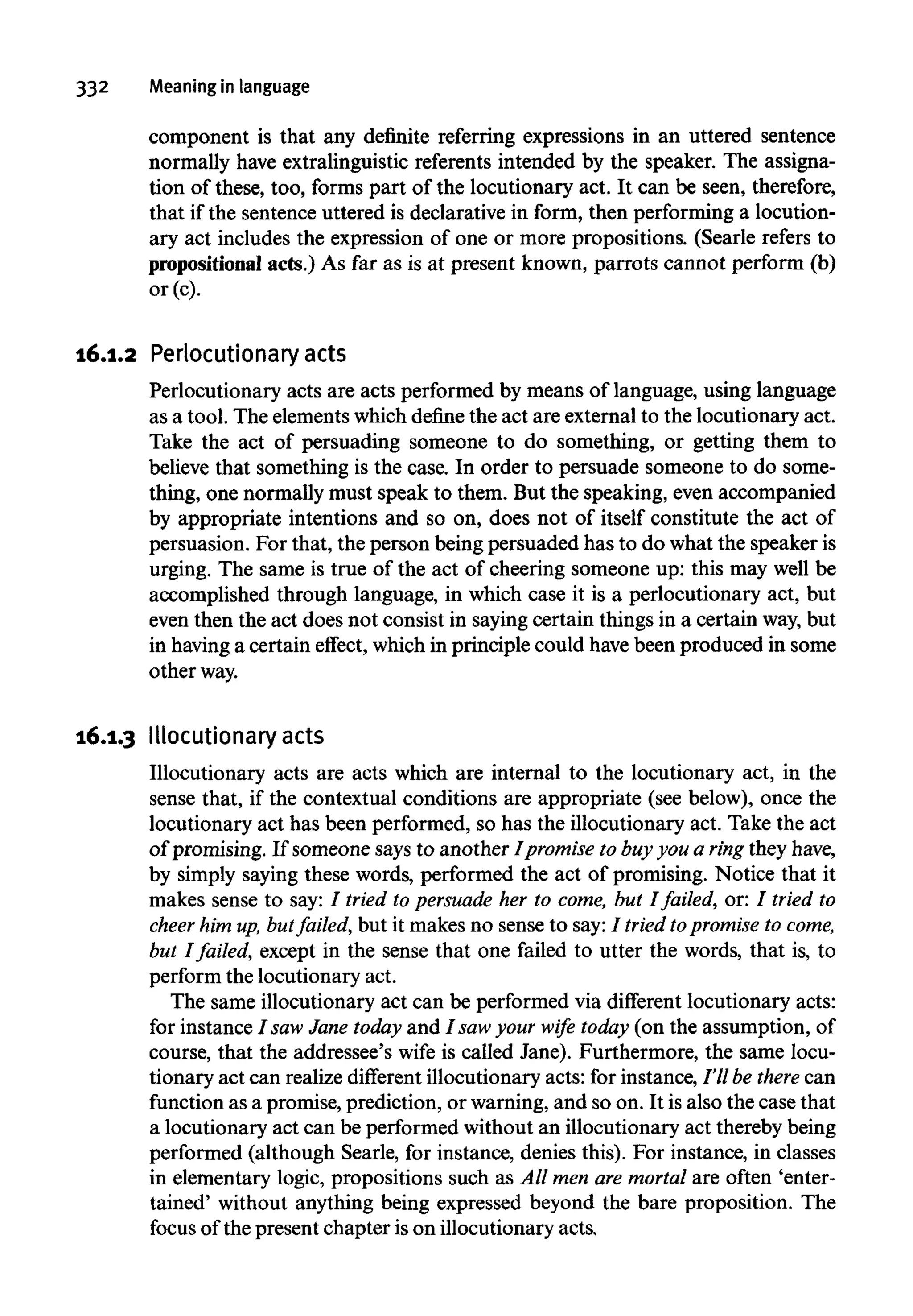 332 Meaning in language
component is that any definite referring expressions in an uttered sentence
normally have extralinguistic referents intended by the speaker. The assigna-
tion of these, too, forms part of the locutionary act. It can be seen, therefore,
that if the sentence uttered is declarative in form, then performing a locution-
ary act includes the expression of one or more propositions. (Searle refers to
propositional acts.) As far as is at present known, parrots cannot perform (b)
or (c).
16.1.2 Perlocutionary acts
Perlocutionary acts are acts performed by means of language, using language
as a tool. The elementswhich define the act are external to the locutionary act.
Take the act of persuading someone to do something, or getting them to
believe that something is the case. In order to persuade someone to do some-
thing, one normally must speak to them. But the speaking, even accompanied
by appropriate intentions and so on, does not of itself constitute the act of
persuasion. For that, the person being persuaded has to do what the speaker is
urging. The same is true of the act of cheering someone up: this may well be
accomplished through language, in which case it is a perlocutionary act, but
even then the act does not consist in saying certain things in a certain way, but
in havinga certain effect, which in principle could have been produced in some
otherway.
16.1.3 Illocutionaryacts
Illocutionary acts are acts which are internal to the locutionary act, in the
sense that, if the contextual conditions are appropriate (see below), once the
locutionary act has been performed, so has the illocutionary act. Take the act
of promising. If someone says to another Ipromise to buy you a ring they have,
by simply saying these words, performed the act of promising. Notice that it
makes sense to say: / tried to persuade her to come, but I failed, or: 7 tried to
cheer him up, butfailed, but it makes no sense to say: 7 tried topromise to come,
but I failed, except in the sense that one failed to utter the words, that is, to
perform the locutionary act.
The same illocutionary act can be performed via different locutionary acts:
for instance I saw Jane today and I saw your wife today (on the assumption, of
course, that the addressee's wife is called Jane). Furthermore, the same locu-
tionary act can realize different illocutionary acts: for instance, I'll be there can
function as a promise, prediction, or warning, and so on. It is also the case that
a locutionary act can be performed without an illocutionary act thereby being
performed (although Searle, for instance, denies this). For instance, in classes
in elementary logic, propositions such as All men are mortal are often 'enter-
tained' without anything being expressed beyond the bare proposition. The
focus of the present chapter is on illocutionary acts.
 