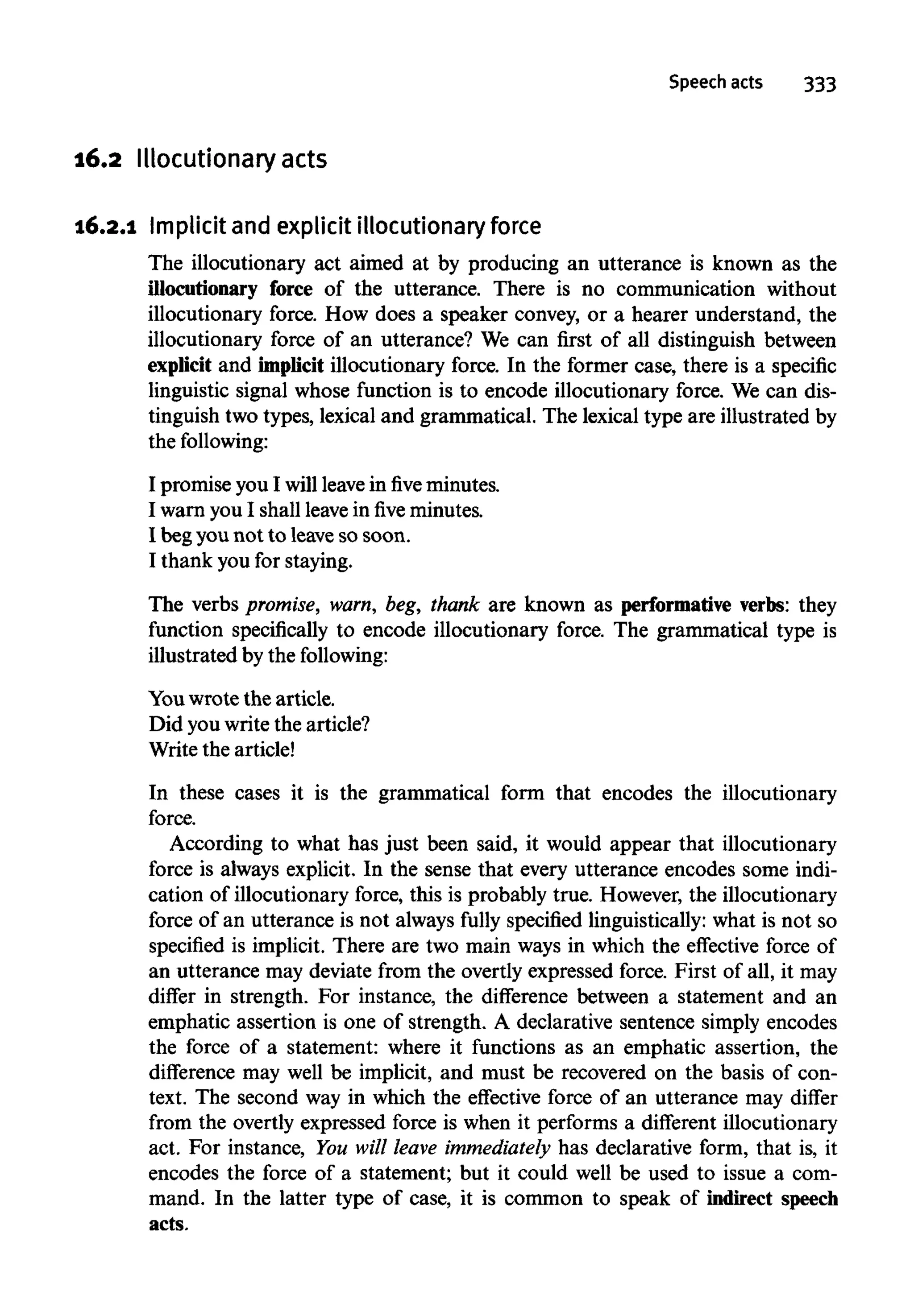 16.2 Illocutionary acts
16.2.1 Implicit and explicitillocutionaryforce
The illocutionary act aimed at by producing an utterance is known as the
illocutionary force of the utterance. There is no communication without
illocutionary force. How does a speaker convey, or a hearer understand, the
illocutionary force of an utterance? We can first of all distinguish between
explicit and implicit illocutionary force. In the former case, there is a specific
linguistic signal whose function is to encode illocutionary force. We can dis-
tinguish two types, lexical and grammatical. The lexical type are illustrated by
the following:
I promise you I will leave infiveminutes.
I warn you I shall leaveinfiveminutes.
I begyounot to leave so soon.
I thank you for staying.
The verbs promise, warn, beg, thank are known as performative verbs: they
function specifically to encode illocutionary force. The grammatical type is
illustrated by the following:
You wrote the article.
Did you write the article?
Write the article!
In these cases it is the grammatical form that encodes the illocutionary
force.
According to what has just been said, it would appear that illocutionary
force is always explicit. In the sense that every utterance encodes some indi-
cation of illocutionary force, this is probably true. However, the illocutionary
force of an utterance is not always fully specified linguistically: what is not so
specified is implicit. There are two main ways in which the effective force of
an utterance may deviate from the overtly expressed force. First of all, it may
differ in strength. For instance, the difference between a statement and an
emphatic assertion is one of strength. A declarative sentence simply encodes
the force of a statement: where it functions as an emphatic assertion, the
difference may well be implicit, and must be recovered on the basis of con-
text. The second way in which the effective force of an utterance may differ
from the overtly expressed force is when it performs a different illocutionary
act. For instance, You will leave immediately has declarative form, that is, it
encodes the force of a statement; but it could well be used to issue a com-
mand. In the latter type of case, it is common to speak of indirect speech
acts.
 